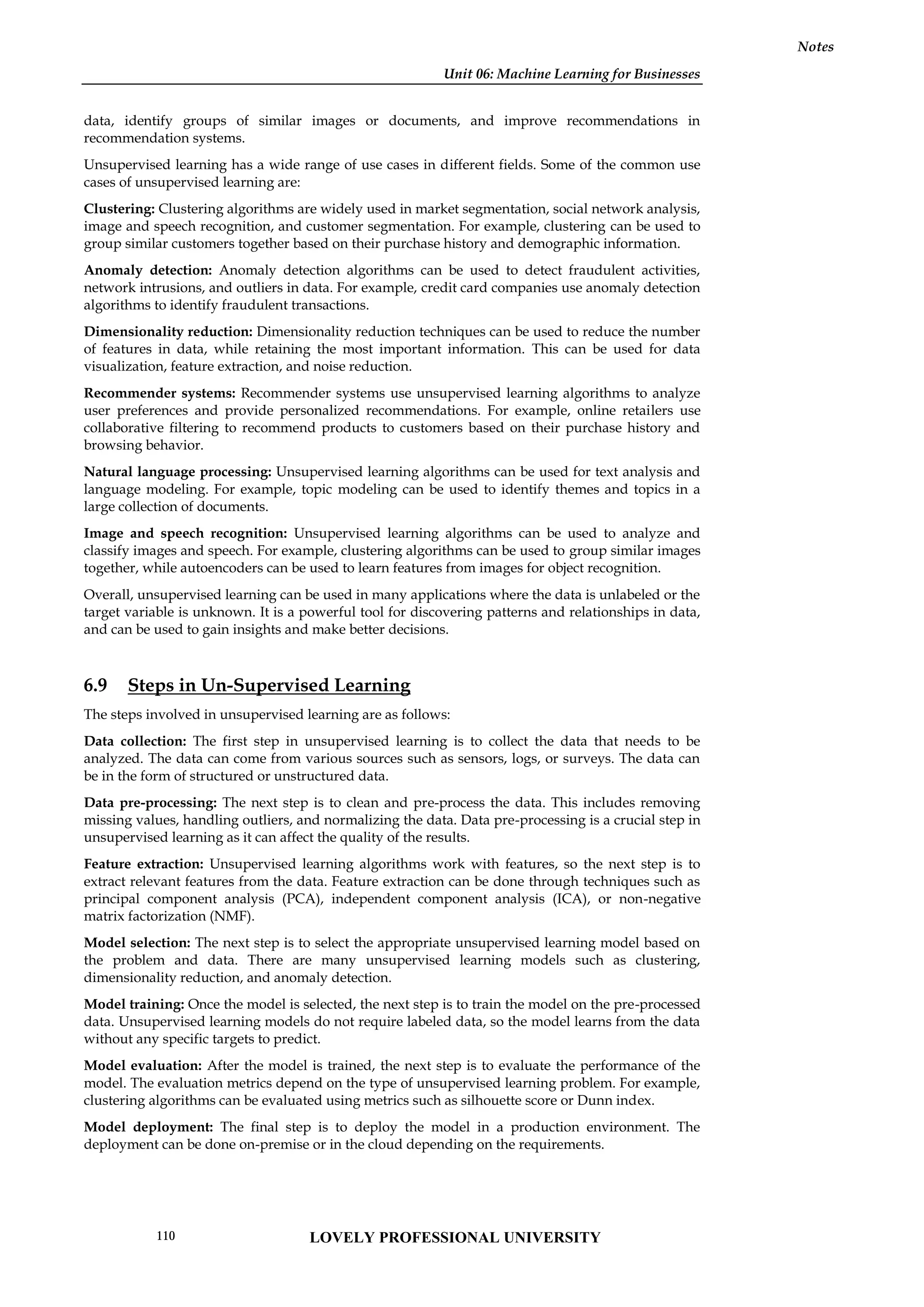 Unit 06: Machine Learning for Businesses
Notes
data, identify groups of similar images or documents, and improve recommendations in
recommendation systems.
Unsupervised learning has a wide range of use cases in different fields. Some of the common use
cases of unsupervised learning are:
Clustering: Clustering algorithms are widely used in market segmentation, social network analysis,
image and speech recognition, and customer segmentation. For example, clustering can be used to
group similar customers together based on their purchase history and demographic information.
Anomaly detection: Anomaly detection algorithms can be used to detect fraudulent activities,
network intrusions, and outliers in data. For example, credit card companies use anomaly detection
algorithms to identify fraudulent transactions.
Dimensionality reduction: Dimensionality reduction techniques can be used to reduce the number
of features in data, while retaining the most important information. This can be used for data
visualization, feature extraction, and noise reduction.
Recommender systems: Recommender systems use unsupervised learning algorithms to analyze
user preferences and provide personalized recommendations. For example, online retailers use
collaborative filtering to recommend products to customers based on their purchase history and
browsing behavior.
Natural language processing: Unsupervised learning algorithms can be used for text analysis and
language modeling. For example, topic modeling can be used to identify themes and topics in a
large collection of documents.
Image and speech recognition: Unsupervised learning algorithms can be used to analyze and
classify images and speech. For example, clustering algorithms can be used to group similar images
together, while autoencoders can be used to learn features from images for object recognition.
Overall, unsupervised learning can be used in many applications where the data is unlabeled or the
target variable is unknown. It is a powerful tool for discovering patterns and relationships in data,
and can be used to gain insights and make better decisions.
6.9 Steps in Un-Supervised Learning
The steps involved in unsupervised learning are as follows:
Data collection: The first step in unsupervised learning is to collect the data that needs to be
analyzed. The data can come from various sources such as sensors, logs, or surveys. The data can
be in the form of structured or unstructured data.
Data pre-processing: The next step is to clean and pre-process the data. This includes removing
missing values, handling outliers, and normalizing the data. Data pre-processing is a crucial step in
unsupervised learning as it can affect the quality of the results.
Feature extraction: Unsupervised learning algorithms work with features, so the next step is to
extract relevant features from the data. Feature extraction can be done through techniques such as
principal component analysis (PCA), independent component analysis (ICA), or non-negative
matrix factorization (NMF).
Model selection: The next step is to select the appropriate unsupervised learning model based on
the problem and data. There are many unsupervised learning models such as clustering,
dimensionality reduction, and anomaly detection.
Model training: Once the model is selected, the next step is to train the model on the pre-processed
data. Unsupervised learning models do not require labeled data, so the model learns from the data
without any specific targets to predict.
Model evaluation: After the model is trained, the next step is to evaluate the performance of the
model. The evaluation metrics depend on the type of unsupervised learning problem. For example,
clustering algorithms can be evaluated using metrics such as silhouette score or Dunn index.
Model deployment: The final step is to deploy the model in a production environment. The
deployment can be done on-premise or in the cloud depending on the requirements.
LOVELY PROFESSIONAL UNIVERSITY
110
 
