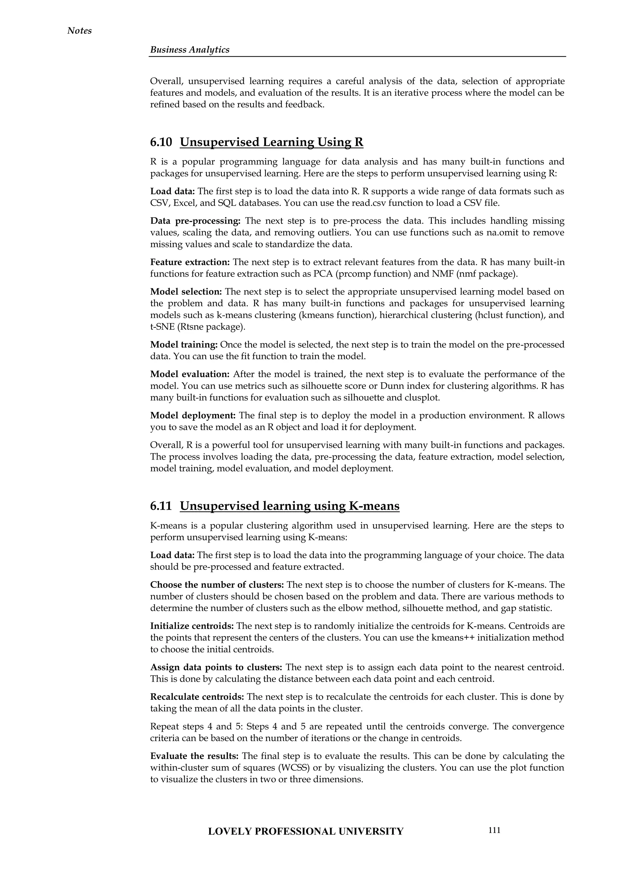 Business Analytics
Notes
Overall, unsupervised learning requires a careful analysis of the data, selection of appropriate
features and models, and evaluation of the results. It is an iterative process where the model can be
refined based on the results and feedback.
6.10 Unsupervised Learning Using R
R is a popular programming language for data analysis and has many built-in functions and
packages for unsupervised learning. Here are the steps to perform unsupervised learning using R:
Load data: The first step is to load the data into R. R supports a wide range of data formats such as
CSV, Excel, and SQL databases. You can use the read.csv function to load a CSV file.
Data pre-processing: The next step is to pre-process the data. This includes handling missing
values, scaling the data, and removing outliers. You can use functions such as na.omit to remove
missing values and scale to standardize the data.
Feature extraction: The next step is to extract relevant features from the data. R has many built-in
functions for feature extraction such as PCA (prcomp function) and NMF (nmf package).
Model selection: The next step is to select the appropriate unsupervised learning model based on
the problem and data. R has many built-in functions and packages for unsupervised learning
models such as k-means clustering (kmeans function), hierarchical clustering (hclust function), and
t-SNE (Rtsne package).
Model training: Once the model is selected, the next step is to train the model on the pre-processed
data. You can use the fit function to train the model.
Model evaluation: After the model is trained, the next step is to evaluate the performance of the
model. You can use metrics such as silhouette score or Dunn index for clustering algorithms. R has
many built-in functions for evaluation such as silhouette and clusplot.
Model deployment: The final step is to deploy the model in a production environment. R allows
you to save the model as an R object and load it for deployment.
Overall, R is a powerful tool for unsupervised learning with many built-in functions and packages.
The process involves loading the data, pre-processing the data, feature extraction, model selection,
model training, model evaluation, and model deployment.
6.11 Unsupervised learning using K-means
K-means is a popular clustering algorithm used in unsupervised learning. Here are the steps to
perform unsupervised learning using K-means:
Load data: The first step is to load the data into the programming language of your choice. The data
should be pre-processed and feature extracted.
Choose the number of clusters: The next step is to choose the number of clusters for K-means. The
number of clusters should be chosen based on the problem and data. There are various methods to
determine the number of clusters such as the elbow method, silhouette method, and gap statistic.
Initialize centroids: The next step is to randomly initialize the centroids for K-means. Centroids are
the points that represent the centers of the clusters. You can use the kmeans++ initialization method
to choose the initial centroids.
Assign data points to clusters: The next step is to assign each data point to the nearest centroid.
This is done by calculating the distance between each data point and each centroid.
Recalculate centroids: The next step is to recalculate the centroids for each cluster. This is done by
taking the mean of all the data points in the cluster.
Repeat steps 4 and 5: Steps 4 and 5 are repeated until the centroids converge. The convergence
criteria can be based on the number of iterations or the change in centroids.
Evaluate the results: The final step is to evaluate the results. This can be done by calculating the
within-cluster sum of squares (WCSS) or by visualizing the clusters. You can use the plot function
to visualize the clusters in two or three dimensions.
LOVELY PROFESSIONAL UNIVERSITY 111
 