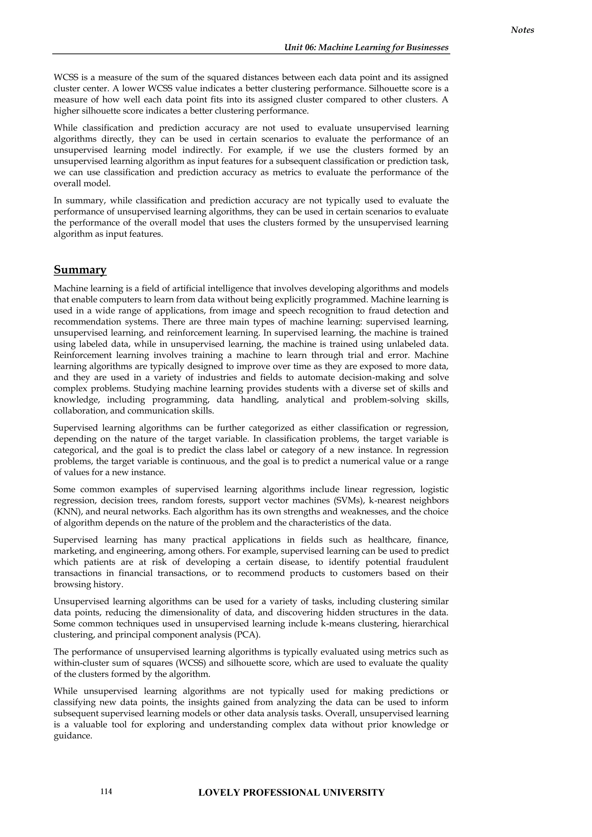 Unit 06: Machine Learning for Businesses
Notes
WCSS is a measure of the sum of the squared distances between each data point and its assigned
cluster center. A lower WCSS value indicates a better clustering performance. Silhouette score is a
measure of how well each data point fits into its assigned cluster compared to other clusters. A
higher silhouette score indicates a better clustering performance.
While classification and prediction accuracy are not used to evaluate unsupervised learning
algorithms directly, they can be used in certain scenarios to evaluate the performance of an
unsupervised learning model indirectly. For example, if we use the clusters formed by an
unsupervised learning algorithm as input features for a subsequent classification or prediction task,
we can use classification and prediction accuracy as metrics to evaluate the performance of the
overall model.
In summary, while classification and prediction accuracy are not typically used to evaluate the
performance of unsupervised learning algorithms, they can be used in certain scenarios to evaluate
the performance of the overall model that uses the clusters formed by the unsupervised learning
algorithm as input features.
Summary
Machine learning is a field of artificial intelligence that involves developing algorithms and models
that enable computers to learn from data without being explicitly programmed. Machine learning is
used in a wide range of applications, from image and speech recognition to fraud detection and
recommendation systems. There are three main types of machine learning: supervised learning,
unsupervised learning, and reinforcement learning. In supervised learning, the machine is trained
using labeled data, while in unsupervised learning, the machine is trained using unlabeled data.
Reinforcement learning involves training a machine to learn through trial and error. Machine
learning algorithms are typically designed to improve over time as they are exposed to more data,
and they are used in a variety of industries and fields to automate decision-making and solve
complex problems. Studying machine learning provides students with a diverse set of skills and
knowledge, including programming, data handling, analytical and problem-solving skills,
collaboration, and communication skills.
Supervised learning algorithms can be further categorized as either classification or regression,
depending on the nature of the target variable. In classification problems, the target variable is
categorical, and the goal is to predict the class label or category of a new instance. In regression
problems, the target variable is continuous, and the goal is to predict a numerical value or a range
of values for a new instance.
Some common examples of supervised learning algorithms include linear regression, logistic
regression, decision trees, random forests, support vector machines (SVMs), k-nearest neighbors
(KNN), and neural networks. Each algorithm has its own strengths and weaknesses, and the choice
of algorithm depends on the nature of the problem and the characteristics of the data.
Supervised learning has many practical applications in fields such as healthcare, finance,
marketing, and engineering, among others. For example, supervised learning can be used to predict
which patients are at risk of developing a certain disease, to identify potential fraudulent
transactions in financial transactions, or to recommend products to customers based on their
browsing history.
Unsupervised learning algorithms can be used for a variety of tasks, including clustering similar
data points, reducing the dimensionality of data, and discovering hidden structures in the data.
Some common techniques used in unsupervised learning include k-means clustering, hierarchical
clustering, and principal component analysis (PCA).
The performance of unsupervised learning algorithms is typically evaluated using metrics such as
within-cluster sum of squares (WCSS) and silhouette score, which are used to evaluate the quality
of the clusters formed by the algorithm.
While unsupervised learning algorithms are not typically used for making predictions or
classifying new data points, the insights gained from analyzing the data can be used to inform
subsequent supervised learning models or other data analysis tasks. Overall, unsupervised learning
is a valuable tool for exploring and understanding complex data without prior knowledge or
guidance.
LOVELY PROFESSIONAL UNIVERSITY
114
 