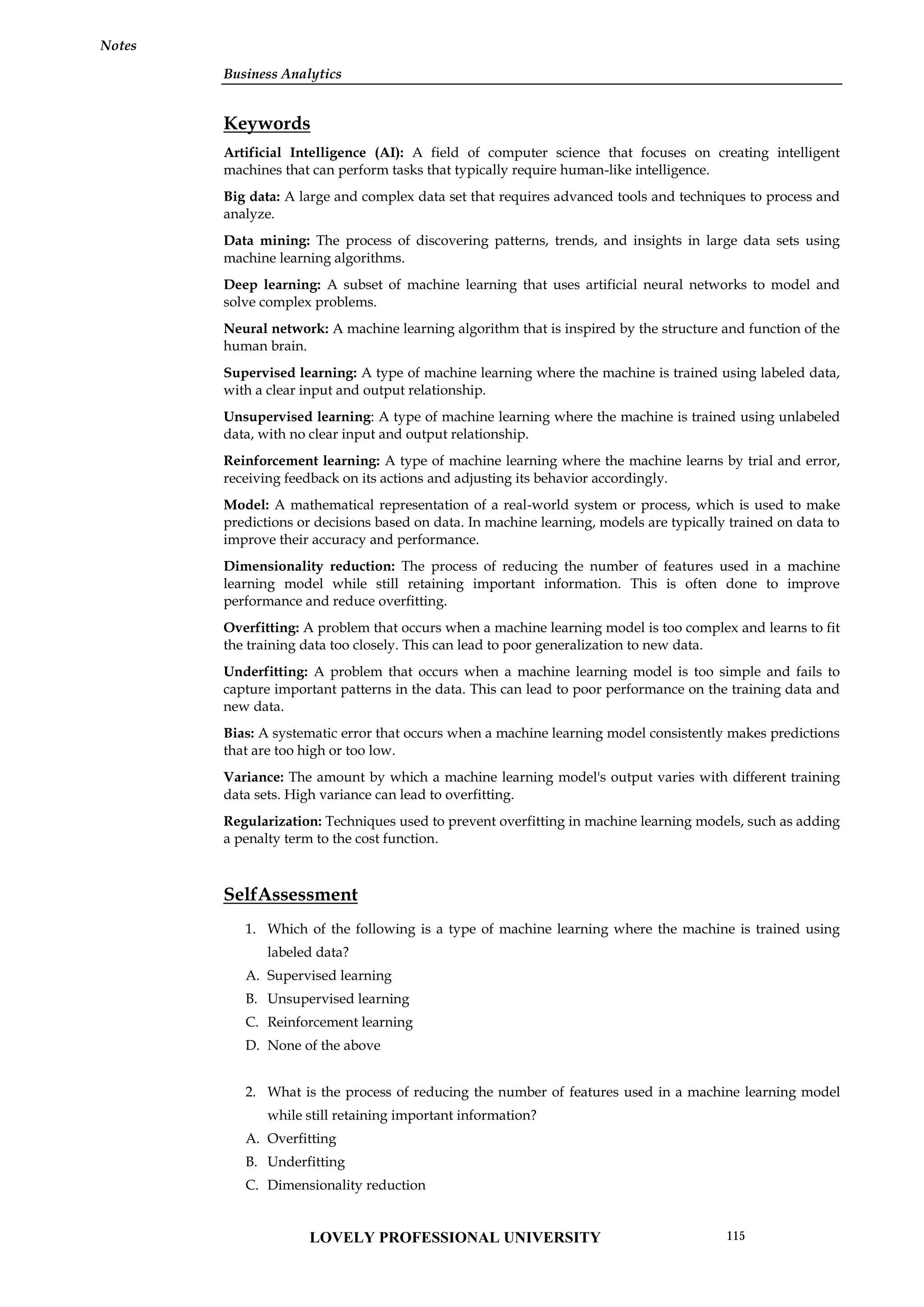 Business Analytics
Notes
Keywords
Artificial Intelligence (AI): A field of computer science that focuses on creating intelligent
machines that can perform tasks that typically require human-like intelligence.
Big data: A large and complex data set that requires advanced tools and techniques to process and
analyze.
Data mining: The process of discovering patterns, trends, and insights in large data sets using
machine learning algorithms.
Deep learning: A subset of machine learning that uses artificial neural networks to model and
solve complex problems.
Neural network: A machine learning algorithm that is inspired by the structure and function of the
human brain.
Supervised learning: A type of machine learning where the machine is trained using labeled data,
with a clear input and output relationship.
Unsupervised learning: A type of machine learning where the machine is trained using unlabeled
data, with no clear input and output relationship.
Reinforcement learning: A type of machine learning where the machine learns by trial and error,
receiving feedback on its actions and adjusting its behavior accordingly.
Model: A mathematical representation of a real-world system or process, which is used to make
predictions or decisions based on data. In machine learning, models are typically trained on data to
improve their accuracy and performance.
Dimensionality reduction: The process of reducing the number of features used in a machine
learning model while still retaining important information. This is often done to improve
performance and reduce overfitting.
Overfitting: A problem that occurs when a machine learning model is too complex and learns to fit
the training data too closely. This can lead to poor generalization to new data.
Underfitting: A problem that occurs when a machine learning model is too simple and fails to
capture important patterns in the data. This can lead to poor performance on the training data and
new data.
Bias: A systematic error that occurs when a machine learning model consistently makes predictions
that are too high or too low.
Variance: The amount by which a machine learning model's output varies with different training
data sets. High variance can lead to overfitting.
Regularization: Techniques used to prevent overfitting in machine learning models, such as adding
a penalty term to the cost function.
SelfAssessment
1. Which of the following is a type of machine learning where the machine is trained using
labeled data?
A. Supervised learning
B. Unsupervised learning
C. Reinforcement learning
D. None of the above
2. What is the process of reducing the number of features used in a machine learning model
while still retaining important information?
A. Overfitting
B. Underfitting
C. Dimensionality reduction
LOVELY PROFESSIONAL UNIVERSITY 115
 