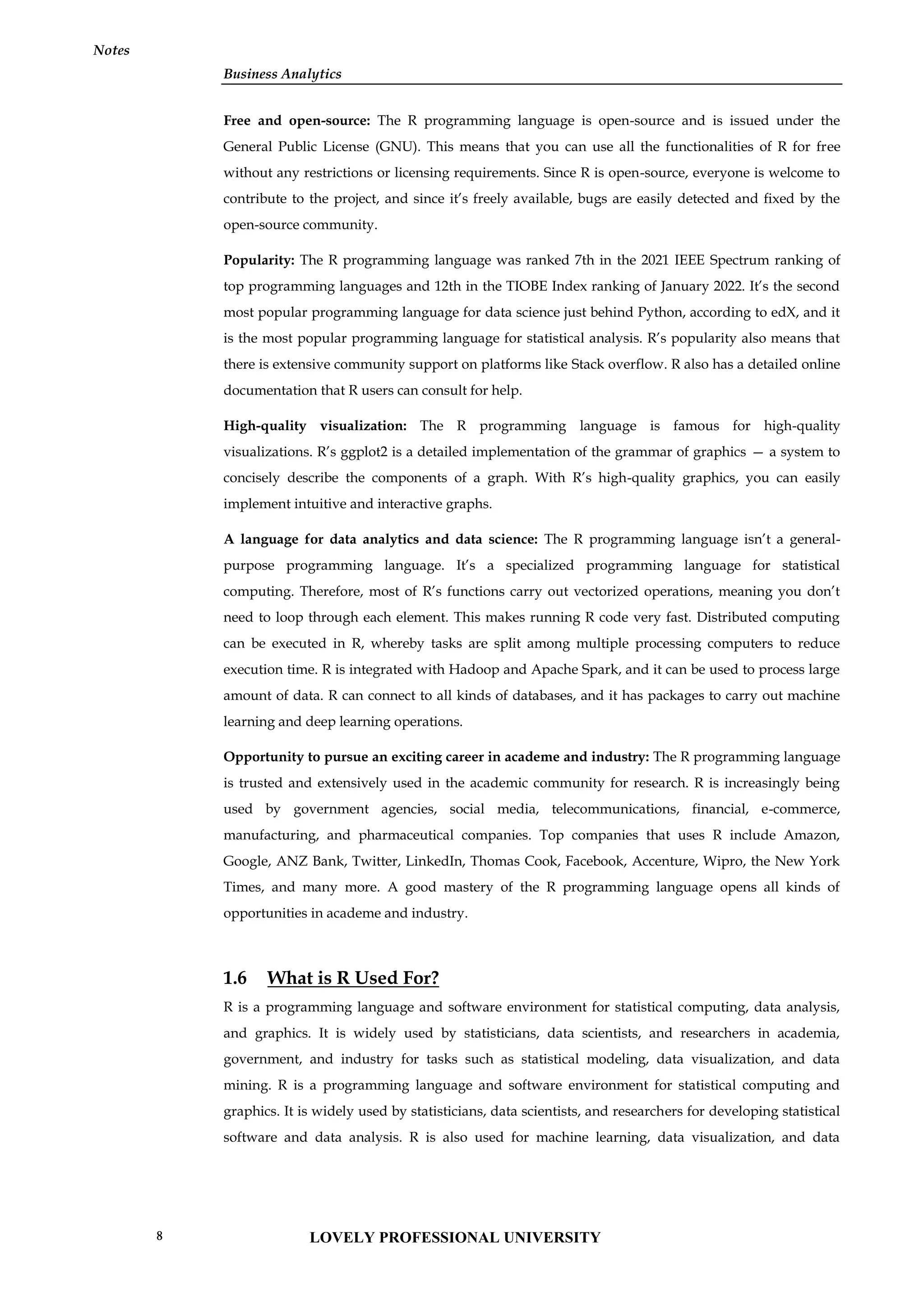 Business Analytics
Notes
Free and open-source: The R programming language is open-source and is issued under the
General Public License (GNU). This means that you can use all the functionalities of R for free
without any restrictions or licensing requirements. Since R is open-source, everyone is welcome to
contribute to the project, and since it’s freely available, bugs are easily detected and fixed by the
open-source community.
Popularity: The R programming language was ranked 7th in the 2021 IEEE Spectrum ranking of
top programming languages and 12th in the TIOBE Index ranking of January 2022. It’s the second
most popular programming language for data science just behind Python, according to edX, and it
is the most popular programming language for statistical analysis. R’s popularity also means that
there is extensive community support on platforms like Stack overflow. R also has a detailed online
documentation that R users can consult for help.
High-quality visualization: The R programming language is famous for high-quality
visualizations. R’s ggplot2 is a detailed implementation of the grammar of graphics — a system to
concisely describe the components of a graph. With R’s high-quality graphics, you can easily
implement intuitive and interactive graphs.
A language for data analytics and data science: The R programming language isn’t a general-
purpose programming language. It’s a specialized programming language for statistical
computing. Therefore, most of R’s functions carry out vectorized operations, meaning you don’t
need to loop through each element. This makes running R code very fast. Distributed computing
can be executed in R, whereby tasks are split among multiple processing computers to reduce
execution time. R is integrated with Hadoop and Apache Spark, and it can be used to process large
amount of data. R can connect to all kinds of databases, and it has packages to carry out machine
learning and deep learning operations.
Opportunity to pursue an exciting career in academe and industry: The R programming language
is trusted and extensively used in the academic community for research. R is increasingly being
used by government agencies, social media, telecommunications, financial, e-commerce,
manufacturing, and pharmaceutical companies. Top companies that uses R include Amazon,
Google, ANZ Bank, Twitter, LinkedIn, Thomas Cook, Facebook, Accenture, Wipro, the New York
Times, and many more. A good mastery of the R programming language opens all kinds of
opportunities in academe and industry.
1.6 What is R Used For?
R is a programming language and software environment for statistical computing, data analysis,
and graphics. It is widely used by statisticians, data scientists, and researchers in academia,
government, and industry for tasks such as statistical modeling, data visualization, and data
mining. R is a programming language and software environment for statistical computing and
graphics. It is widely used by statisticians, data scientists, and researchers for developing statistical
software and data analysis. R is also used for machine learning, data visualization, and data
LOVELY PROFESSIONAL UNIVERSITY
8
 