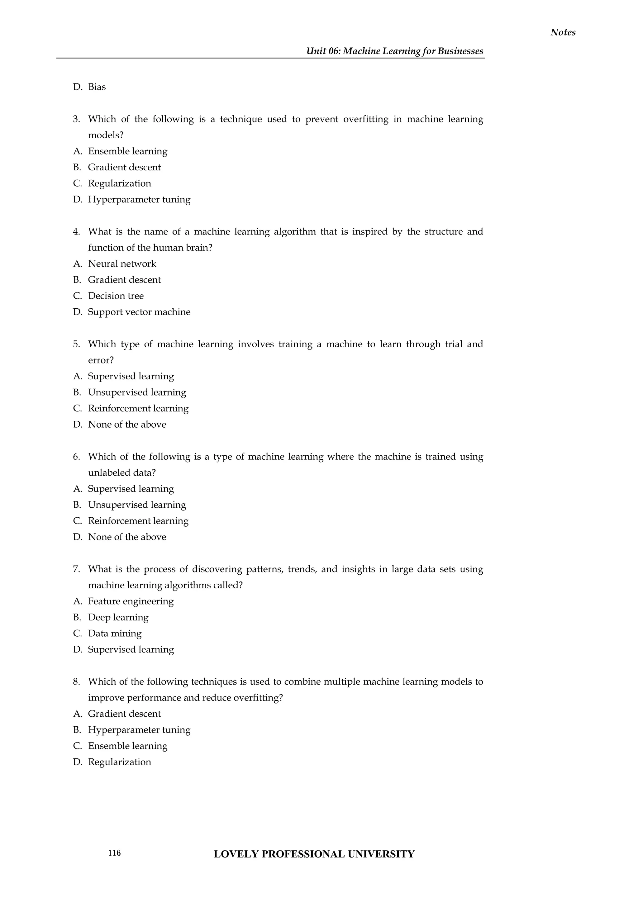 Unit 06: Machine Learning for Businesses
Notes
D. Bias
3. Which of the following is a technique used to prevent overfitting in machine learning
models?
A. Ensemble learning
B. Gradient descent
C. Regularization
D. Hyperparameter tuning
4. What is the name of a machine learning algorithm that is inspired by the structure and
function of the human brain?
A. Neural network
B. Gradient descent
C. Decision tree
D. Support vector machine
5. Which type of machine learning involves training a machine to learn through trial and
error?
A. Supervised learning
B. Unsupervised learning
C. Reinforcement learning
D. None of the above
6. Which of the following is a type of machine learning where the machine is trained using
unlabeled data?
A. Supervised learning
B. Unsupervised learning
C. Reinforcement learning
D. None of the above
7. What is the process of discovering patterns, trends, and insights in large data sets using
machine learning algorithms called?
A. Feature engineering
B. Deep learning
C. Data mining
D. Supervised learning
8. Which of the following techniques is used to combine multiple machine learning models to
improve performance and reduce overfitting?
A. Gradient descent
B. Hyperparameter tuning
C. Ensemble learning
D. Regularization
LOVELY PROFESSIONAL UNIVERSITY
116
 