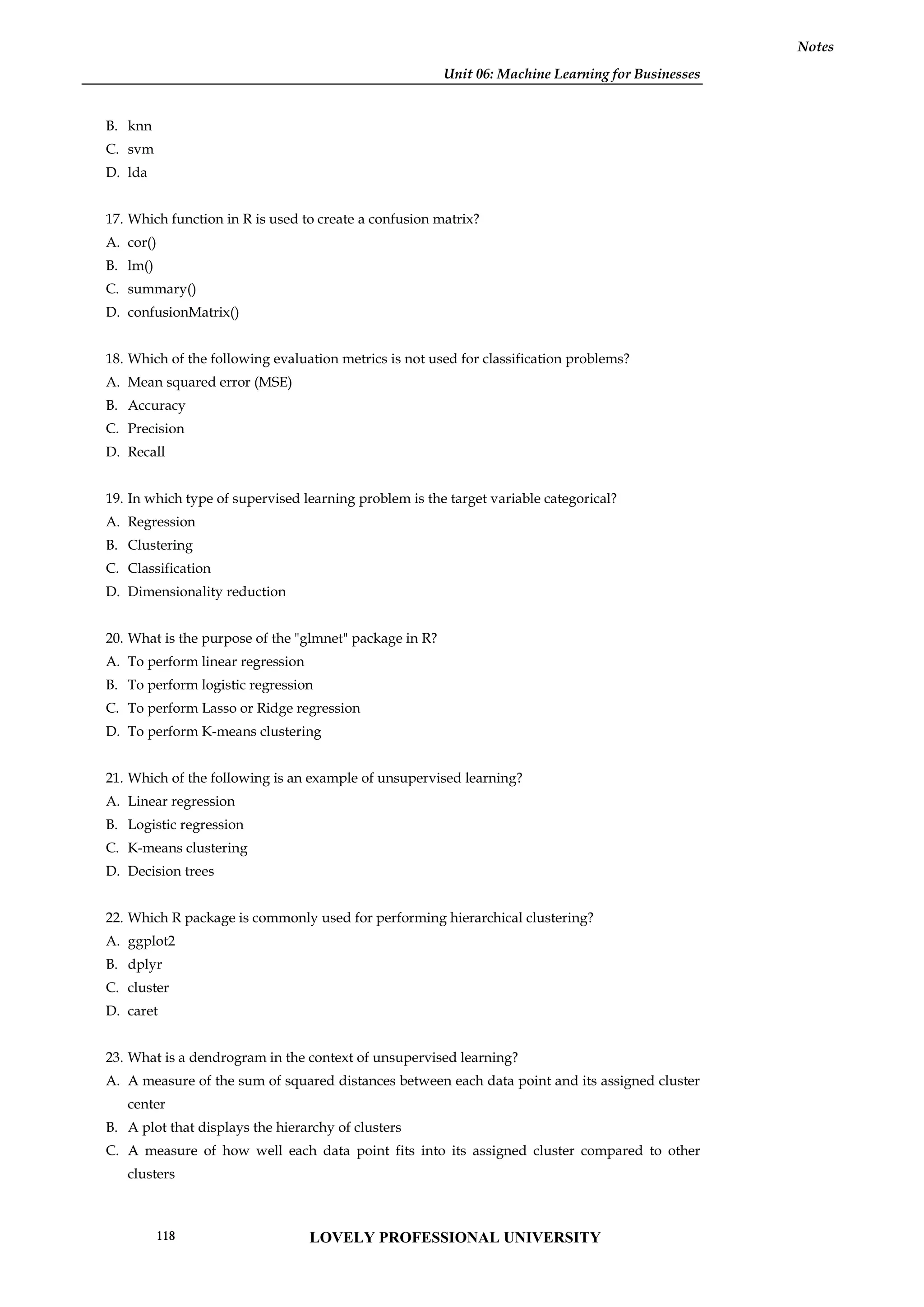 Unit 06: Machine Learning for Businesses
Notes
B. knn
C. svm
D. lda
17. Which function in R is used to create a confusion matrix?
A. cor()
B. lm()
C. summary()
D. confusionMatrix()
18. Which of the following evaluation metrics is not used for classification problems?
A. Mean squared error (MSE)
B. Accuracy
C. Precision
D. Recall
19. In which type of supervised learning problem is the target variable categorical?
A. Regression
B. Clustering
C. Classification
D. Dimensionality reduction
20. What is the purpose of the "glmnet" package in R?
A. To perform linear regression
B. To perform logistic regression
C. To perform Lasso or Ridge regression
D. To perform K-means clustering
21. Which of the following is an example of unsupervised learning?
A. Linear regression
B. Logistic regression
C. K-means clustering
D. Decision trees
22. Which R package is commonly used for performing hierarchical clustering?
A. ggplot2
B. dplyr
C. cluster
D. caret
23. What is a dendrogram in the context of unsupervised learning?
A. A measure of the sum of squared distances between each data point and its assigned cluster
center
B. A plot that displays the hierarchy of clusters
C. A measure of how well each data point fits into its assigned cluster compared to other
clusters
LOVELY PROFESSIONAL UNIVERSITY
118
 