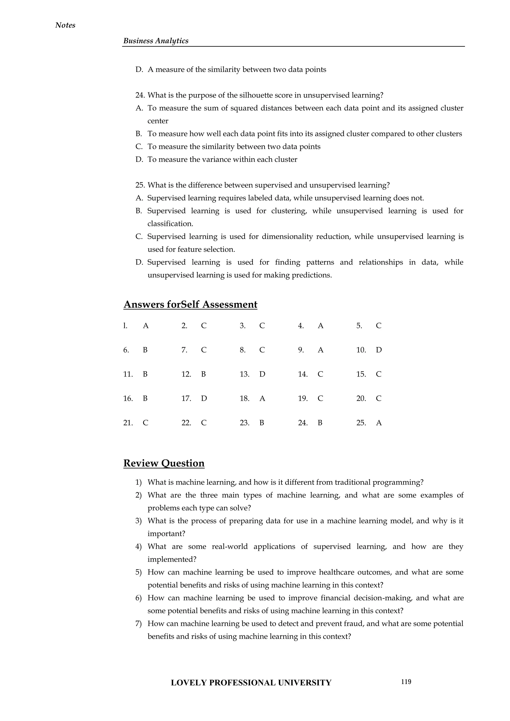 Business Analytics
Notes
D. A measure of the similarity between two data points
24. What is the purpose of the silhouette score in unsupervised learning?
A. To measure the sum of squared distances between each data point and its assigned cluster
center
B. To measure how well each data point fits into its assigned cluster compared to other clusters
C. To measure the similarity between two data points
D. To measure the variance within each cluster
25. What is the difference between supervised and unsupervised learning?
A. Supervised learning requires labeled data, while unsupervised learning does not.
B. Supervised learning is used for clustering, while unsupervised learning is used for
classification.
C. Supervised learning is used for dimensionality reduction, while unsupervised learning is
used for feature selection.
D. Supervised learning is used for finding patterns and relationships in data, while
unsupervised learning is used for making predictions.
Answers forSelf Assessment
l. A 2. C 3. C 4. A 5. C
6. B 7. C 8. C 9. A 10. D
11. B 12. B 13. D 14. C 15. C
16. B 17. D 18. A 19. C 20. C
21. C 22. C 23. B 24. B 25. A
Review Question
1) What is machine learning, and how is it different from traditional programming?
2) What are the three main types of machine learning, and what are some examples of
problems each type can solve?
3) What is the process of preparing data for use in a machine learning model, and why is it
important?
4) What are some real-world applications of supervised learning, and how are they
implemented?
5) How can machine learning be used to improve healthcare outcomes, and what are some
potential benefits and risks of using machine learning in this context?
6) How can machine learning be used to improve financial decision-making, and what are
some potential benefits and risks of using machine learning in this context?
7) How can machine learning be used to detect and prevent fraud, and what are some potential
benefits and risks of using machine learning in this context?
LOVELY PROFESSIONAL UNIVERSITY 119
 