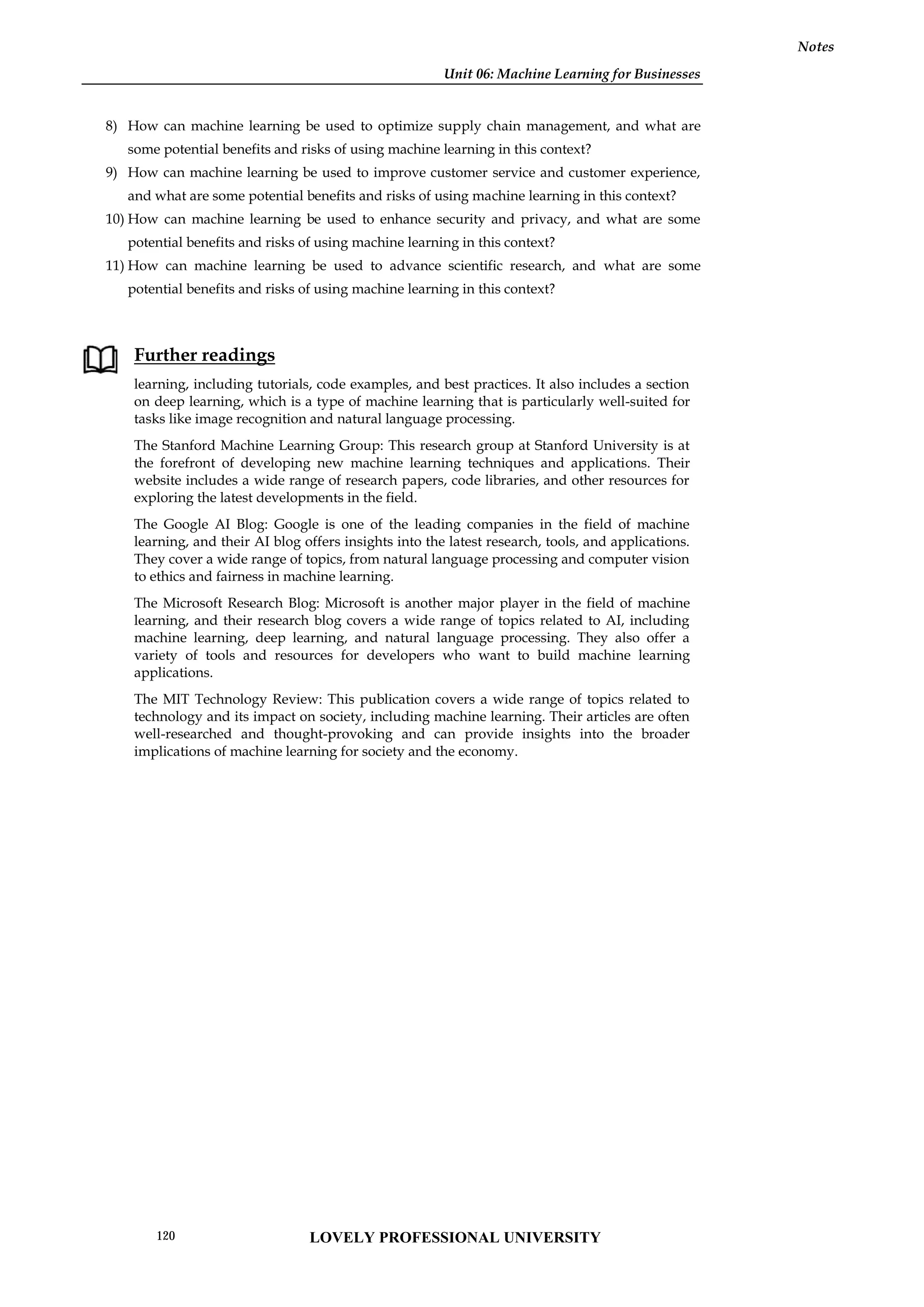 Unit 06: Machine Learning for Businesses
Notes
8) How can machine learning be used to optimize supply chain management, and what are
some potential benefits and risks of using machine learning in this context?
9) How can machine learning be used to improve customer service and customer experience,
and what are some potential benefits and risks of using machine learning in this context?
10) How can machine learning be used to enhance security and privacy, and what are some
potential benefits and risks of using machine learning in this context?
11) How can machine learning be used to advance scientific research, and what are some
potential benefits and risks of using machine learning in this context?
Further readings
learning, including tutorials, code examples, and best practices. It also includes a section
on deep learning, which is a type of machine learning that is particularly well-suited for
tasks like image recognition and natural language processing.
The Stanford Machine Learning Group: This research group at Stanford University is at
the forefront of developing new machine learning techniques and applications. Their
website includes a wide range of research papers, code libraries, and other resources for
exploring the latest developments in the field.
The Google AI Blog: Google is one of the leading companies in the field of machine
learning, and their AI blog offers insights into the latest research, tools, and applications.
They cover a wide range of topics, from natural language processing and computer vision
to ethics and fairness in machine learning.
The Microsoft Research Blog: Microsoft is another major player in the field of machine
learning, and their research blog covers a wide range of topics related to AI, including
machine learning, deep learning, and natural language processing. They also offer a
variety of tools and resources for developers who want to build machine learning
applications.
The MIT Technology Review: This publication covers a wide range of topics related to
technology and its impact on society, including machine learning. Their articles are often
well-researched and thought-provoking and can provide insights into the broader
implications of machine learning for society and the economy.
Unit 06: Machine Learning for Businesses
Notes
8) How can machine learning be used to optimize supply chain management, and what are
some potential benefits and risks of using machine learning in this context?
9) How can machine learning be used to improve customer service and customer experience,
and what are some potential benefits and risks of using machine learning in this context?
10) How can machine learning be used to enhance security and privacy, and what are some
potential benefits and risks of using machine learning in this context?
11) How can machine learning be used to advance scientific research, and what are some
potential benefits and risks of using machine learning in this context?
Further readings
learning, including tutorials, code examples, and best practices. It also includes a section
on deep learning, which is a type of machine learning that is particularly well-suited for
tasks like image recognition and natural language processing.
The Stanford Machine Learning Group: This research group at Stanford University is at
the forefront of developing new machine learning techniques and applications. Their
website includes a wide range of research papers, code libraries, and other resources for
exploring the latest developments in the field.
The Google AI Blog: Google is one of the leading companies in the field of machine
learning, and their AI blog offers insights into the latest research, tools, and applications.
They cover a wide range of topics, from natural language processing and computer vision
to ethics and fairness in machine learning.
The Microsoft Research Blog: Microsoft is another major player in the field of machine
learning, and their research blog covers a wide range of topics related to AI, including
machine learning, deep learning, and natural language processing. They also offer a
variety of tools and resources for developers who want to build machine learning
applications.
The MIT Technology Review: This publication covers a wide range of topics related to
technology and its impact on society, including machine learning. Their articles are often
well-researched and thought-provoking and can provide insights into the broader
implications of machine learning for society and the economy.
Unit 06: Machine Learning for Businesses
Notes
8) How can machine learning be used to optimize supply chain management, and what are
some potential benefits and risks of using machine learning in this context?
9) How can machine learning be used to improve customer service and customer experience,
and what are some potential benefits and risks of using machine learning in this context?
10) How can machine learning be used to enhance security and privacy, and what are some
potential benefits and risks of using machine learning in this context?
11) How can machine learning be used to advance scientific research, and what are some
potential benefits and risks of using machine learning in this context?
Further readings
learning, including tutorials, code examples, and best practices. It also includes a section
on deep learning, which is a type of machine learning that is particularly well-suited for
tasks like image recognition and natural language processing.
The Stanford Machine Learning Group: This research group at Stanford University is at
the forefront of developing new machine learning techniques and applications. Their
website includes a wide range of research papers, code libraries, and other resources for
exploring the latest developments in the field.
The Google AI Blog: Google is one of the leading companies in the field of machine
learning, and their AI blog offers insights into the latest research, tools, and applications.
They cover a wide range of topics, from natural language processing and computer vision
to ethics and fairness in machine learning.
The Microsoft Research Blog: Microsoft is another major player in the field of machine
learning, and their research blog covers a wide range of topics related to AI, including
machine learning, deep learning, and natural language processing. They also offer a
variety of tools and resources for developers who want to build machine learning
applications.
The MIT Technology Review: This publication covers a wide range of topics related to
technology and its impact on society, including machine learning. Their articles are often
well-researched and thought-provoking and can provide insights into the broader
implications of machine learning for society and the economy.
LOVELY PROFESSIONAL UNIVERSITY
120
 