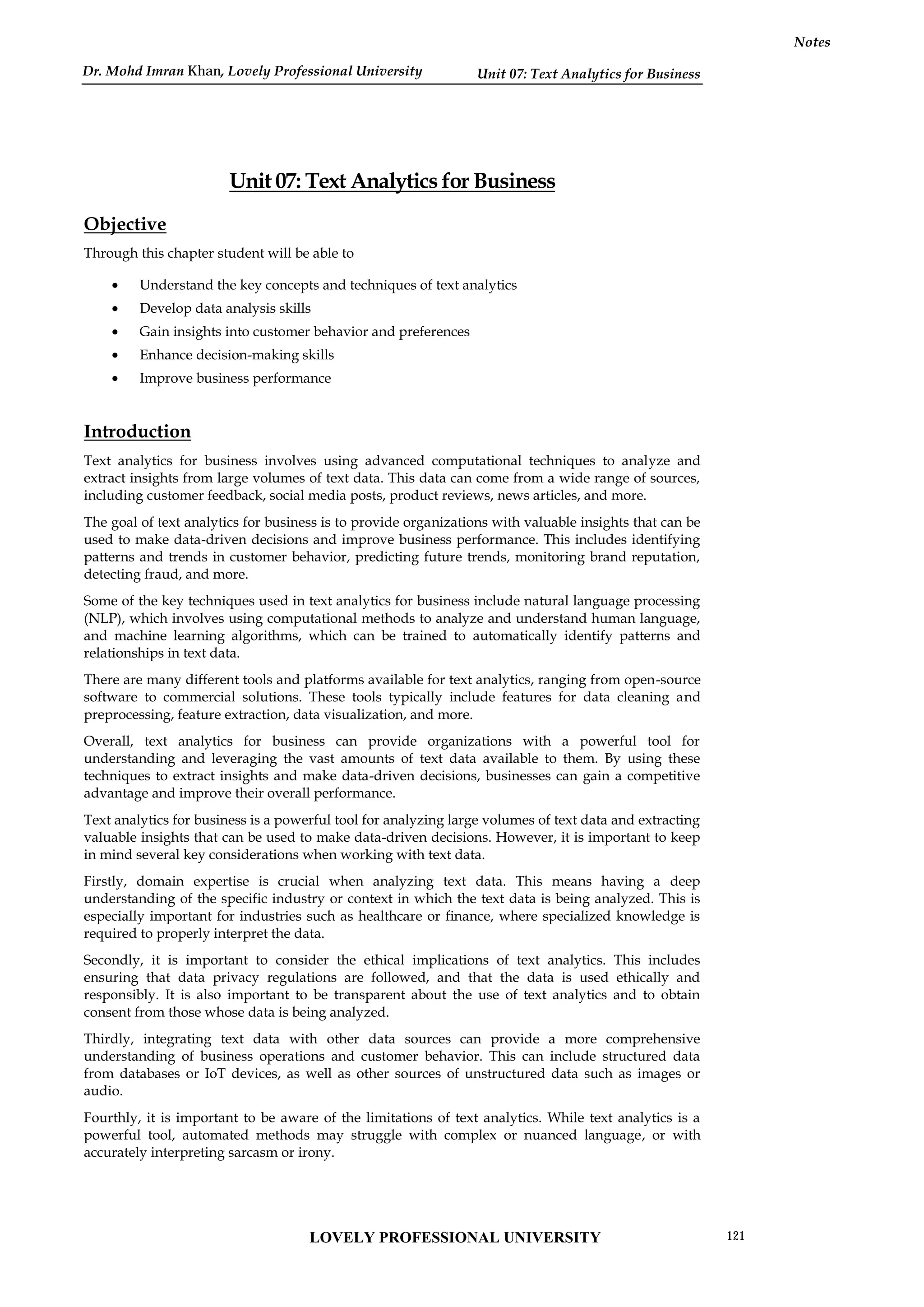 Unit 07: Text Analytics for Business
Notes
Unit 07: Text Analytics for Business
Objective
Through this chapter student will be able to
 Understand the key concepts and techniques of text analytics
 Develop data analysis skills
 Gain insights into customer behavior and preferences
 Enhance decision-making skills
 Improve business performance
Introduction
Text analytics for business involves using advanced computational techniques to analyze and
extract insights from large volumes of text data. This data can come from a wide range of sources,
including customer feedback, social media posts, product reviews, news articles, and more.
The goal of text analytics for business is to provide organizations with valuable insights that can be
used to make data-driven decisions and improve business performance. This includes identifying
patterns and trends in customer behavior, predicting future trends, monitoring brand reputation,
detecting fraud, and more.
Some of the key techniques used in text analytics for business include natural language processing
(NLP), which involves using computational methods to analyze and understand human language,
and machine learning algorithms, which can be trained to automatically identify patterns and
relationships in text data.
There are many different tools and platforms available for text analytics, ranging from open-source
software to commercial solutions. These tools typically include features for data cleaning and
preprocessing, feature extraction, data visualization, and more.
Overall, text analytics for business can provide organizations with a powerful tool for
understanding and leveraging the vast amounts of text data available to them. By using these
techniques to extract insights and make data-driven decisions, businesses can gain a competitive
advantage and improve their overall performance.
Text analytics for business is a powerful tool for analyzing large volumes of text data and extracting
valuable insights that can be used to make data-driven decisions. However, it is important to keep
in mind several key considerations when working with text data.
Firstly, domain expertise is crucial when analyzing text data. This means having a deep
understanding of the specific industry or context in which the text data is being analyzed. This is
especially important for industries such as healthcare or finance, where specialized knowledge is
required to properly interpret the data.
Secondly, it is important to consider the ethical implications of text analytics. This includes
ensuring that data privacy regulations are followed, and that the data is used ethically and
responsibly. It is also important to be transparent about the use of text analytics and to obtain
consent from those whose data is being analyzed.
Thirdly, integrating text data with other data sources can provide a more comprehensive
understanding of business operations and customer behavior. This can include structured data
from databases or IoT devices, as well as other sources of unstructured data such as images or
audio.
Fourthly, it is important to be aware of the limitations of text analytics. While text analytics is a
powerful tool, automated methods may struggle with complex or nuanced language, or with
accurately interpreting sarcasm or irony.
LOVELY PROFESSIONAL UNIVERSITY 121
Dr. Mohd Imran Khan, Lovely Professional University
 