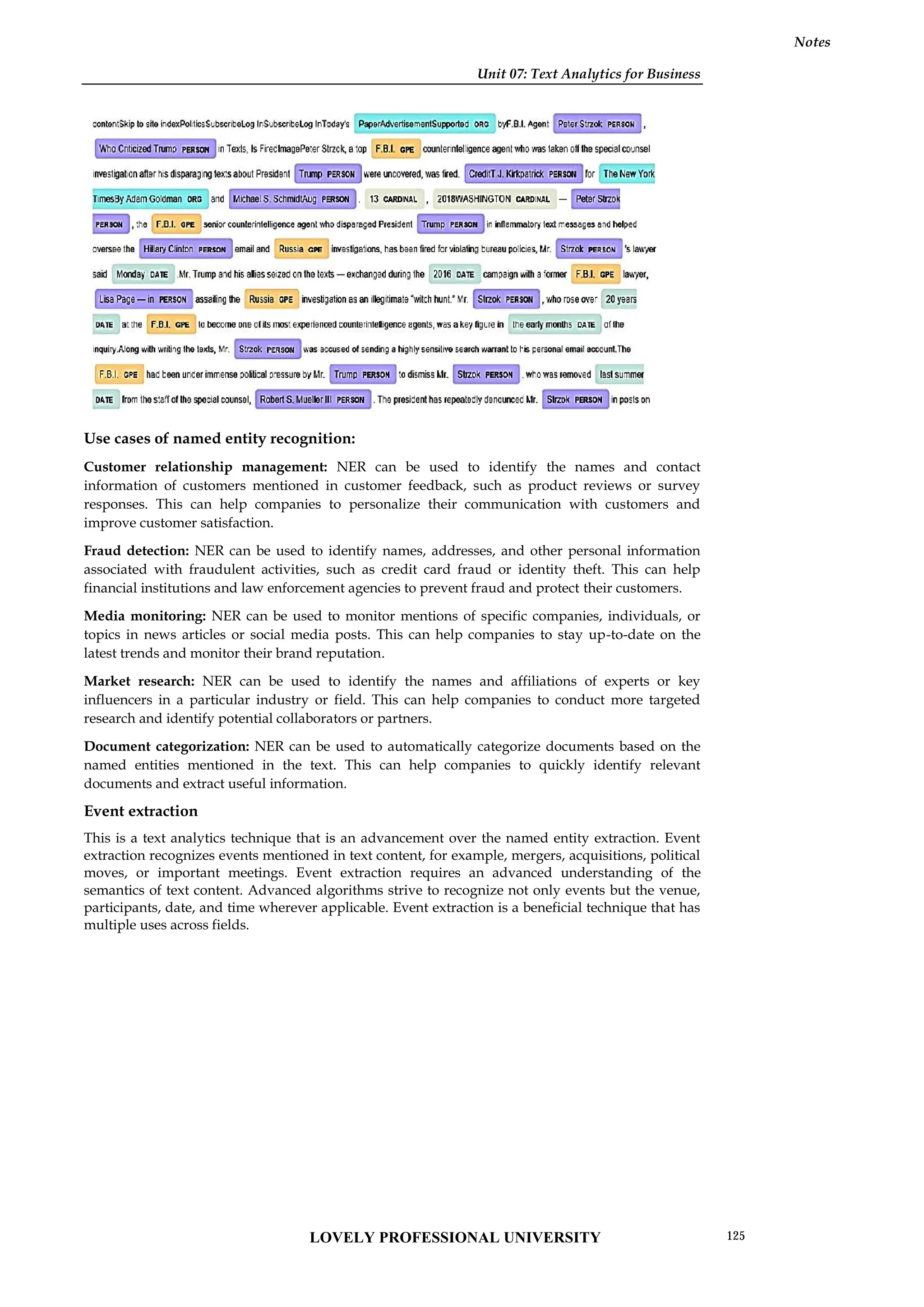 Unit 07: Text Analytics for Business
Notes
Use cases of named entity recognition:
Customer relationship management: NER can be used to identify the names and contact
information of customers mentioned in customer feedback, such as product reviews or survey
responses. This can help companies to personalize their communication with customers and
improve customer satisfaction.
Fraud detection: NER can be used to identify names, addresses, and other personal information
associated with fraudulent activities, such as credit card fraud or identity theft. This can help
financial institutions and law enforcement agencies to prevent fraud and protect their customers.
Media monitoring: NER can be used to monitor mentions of specific companies, individuals, or
topics in news articles or social media posts. This can help companies to stay up-to-date on the
latest trends and monitor their brand reputation.
Market research: NER can be used to identify the names and affiliations of experts or key
influencers in a particular industry or field. This can help companies to conduct more targeted
research and identify potential collaborators or partners.
Document categorization: NER can be used to automatically categorize documents based on the
named entities mentioned in the text. This can help companies to quickly identify relevant
documents and extract useful information.
Event extraction
This is a text analytics technique that is an advancement over the named entity extraction. Event
extraction recognizes events mentioned in text content, for example, mergers, acquisitions, political
moves, or important meetings. Event extraction requires an advanced understanding of the
semantics of text content. Advanced algorithms strive to recognize not only events but the venue,
participants, date, and time wherever applicable. Event extraction is a beneficial technique that has
multiple uses across fields.
Unit 07: Text Analytics for Business
Notes
Use cases of named entity recognition:
Customer relationship management: NER can be used to identify the names and contact
information of customers mentioned in customer feedback, such as product reviews or survey
responses. This can help companies to personalize their communication with customers and
improve customer satisfaction.
Fraud detection: NER can be used to identify names, addresses, and other personal information
associated with fraudulent activities, such as credit card fraud or identity theft. This can help
financial institutions and law enforcement agencies to prevent fraud and protect their customers.
Media monitoring: NER can be used to monitor mentions of specific companies, individuals, or
topics in news articles or social media posts. This can help companies to stay up-to-date on the
latest trends and monitor their brand reputation.
Market research: NER can be used to identify the names and affiliations of experts or key
influencers in a particular industry or field. This can help companies to conduct more targeted
research and identify potential collaborators or partners.
Document categorization: NER can be used to automatically categorize documents based on the
named entities mentioned in the text. This can help companies to quickly identify relevant
documents and extract useful information.
Event extraction
This is a text analytics technique that is an advancement over the named entity extraction. Event
extraction recognizes events mentioned in text content, for example, mergers, acquisitions, political
moves, or important meetings. Event extraction requires an advanced understanding of the
semantics of text content. Advanced algorithms strive to recognize not only events but the venue,
participants, date, and time wherever applicable. Event extraction is a beneficial technique that has
multiple uses across fields.
Unit 07: Text Analytics for Business
Notes
Use cases of named entity recognition:
Customer relationship management: NER can be used to identify the names and contact
information of customers mentioned in customer feedback, such as product reviews or survey
responses. This can help companies to personalize their communication with customers and
improve customer satisfaction.
Fraud detection: NER can be used to identify names, addresses, and other personal information
associated with fraudulent activities, such as credit card fraud or identity theft. This can help
financial institutions and law enforcement agencies to prevent fraud and protect their customers.
Media monitoring: NER can be used to monitor mentions of specific companies, individuals, or
topics in news articles or social media posts. This can help companies to stay up-to-date on the
latest trends and monitor their brand reputation.
Market research: NER can be used to identify the names and affiliations of experts or key
influencers in a particular industry or field. This can help companies to conduct more targeted
research and identify potential collaborators or partners.
Document categorization: NER can be used to automatically categorize documents based on the
named entities mentioned in the text. This can help companies to quickly identify relevant
documents and extract useful information.
Event extraction
This is a text analytics technique that is an advancement over the named entity extraction. Event
extraction recognizes events mentioned in text content, for example, mergers, acquisitions, political
moves, or important meetings. Event extraction requires an advanced understanding of the
semantics of text content. Advanced algorithms strive to recognize not only events but the venue,
participants, date, and time wherever applicable. Event extraction is a beneficial technique that has
multiple uses across fields.
LOVELY PROFESSIONAL UNIVERSITY 125
 
