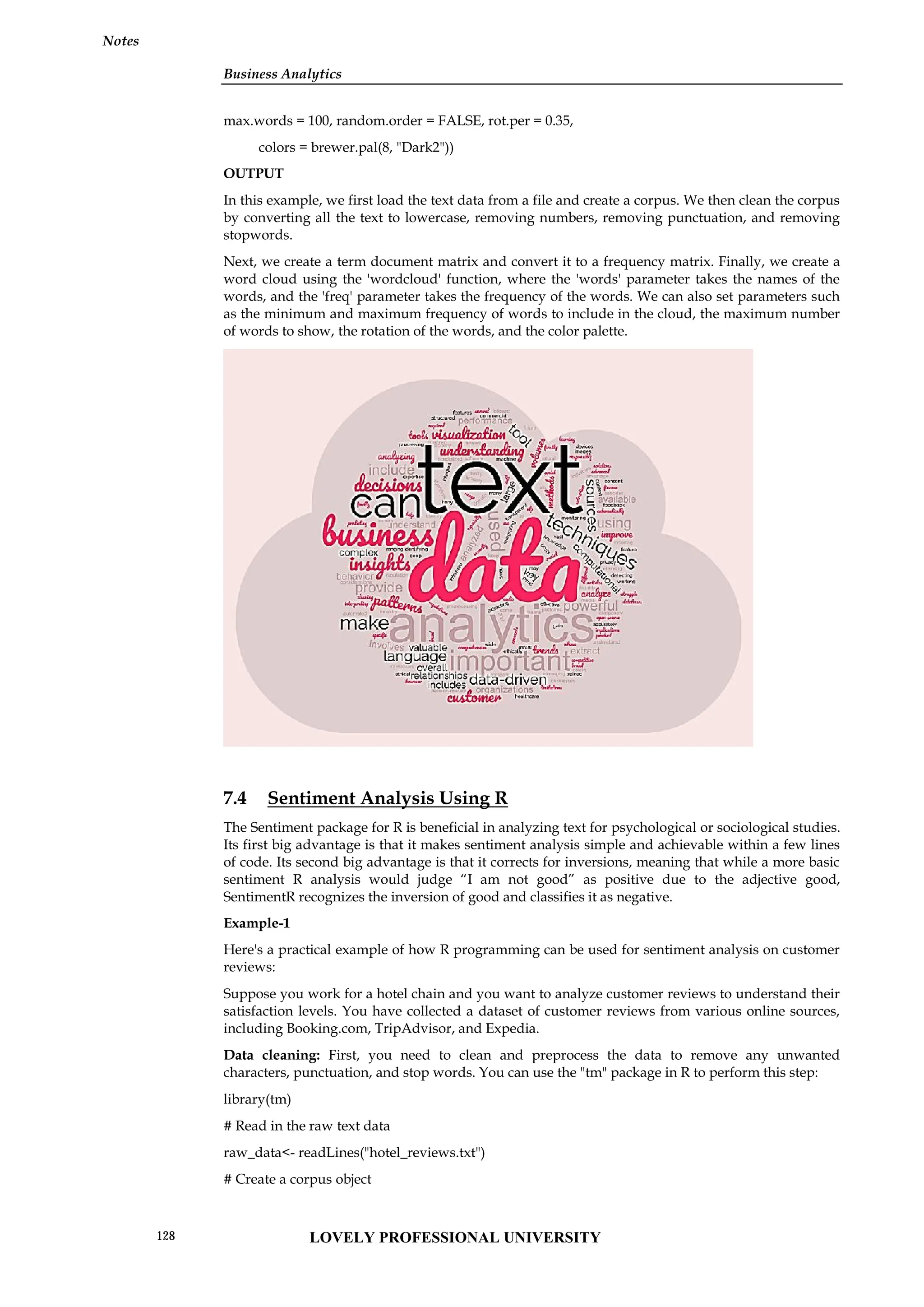 Business Analytics
Notes
max.words = 100, random.order = FALSE, rot.per = 0.35,
colors = brewer.pal(8, "Dark2"))
OUTPUT
In this example, we first load the text data from a file and create a corpus. We then clean the corpus
by converting all the text to lowercase, removing numbers, removing punctuation, and removing
stopwords.
Next, we create a term document matrix and convert it to a frequency matrix. Finally, we create a
word cloud using the 'wordcloud' function, where the 'words' parameter takes the names of the
words, and the 'freq' parameter takes the frequency of the words. We can also set parameters such
as the minimum and maximum frequency of words to include in the cloud, the maximum number
of words to show, the rotation of the words, and the color palette.
7.4 Sentiment Analysis Using R
The Sentiment package for R is beneficial in analyzing text for psychological or sociological studies.
Its first big advantage is that it makes sentiment analysis simple and achievable within a few lines
of code. Its second big advantage is that it corrects for inversions, meaning that while a more basic
sentiment R analysis would judge “I am not good” as positive due to the adjective good,
SentimentR recognizes the inversion of good and classifies it as negative.
Example-1
Here's a practical example of how R programming can be used for sentiment analysis on customer
reviews:
Suppose you work for a hotel chain and you want to analyze customer reviews to understand their
satisfaction levels. You have collected a dataset of customer reviews from various online sources,
including Booking.com, TripAdvisor, and Expedia.
Data cleaning: First, you need to clean and preprocess the data to remove any unwanted
characters, punctuation, and stop words. You can use the "tm" package in R to perform this step:
library(tm)
# Read in the raw text data
raw_data<- readLines("hotel_reviews.txt")
# Create a corpus object
Business Analytics
Notes
max.words = 100, random.order = FALSE, rot.per = 0.35,
colors = brewer.pal(8, "Dark2"))
OUTPUT
In this example, we first load the text data from a file and create a corpus. We then clean the corpus
by converting all the text to lowercase, removing numbers, removing punctuation, and removing
stopwords.
Next, we create a term document matrix and convert it to a frequency matrix. Finally, we create a
word cloud using the 'wordcloud' function, where the 'words' parameter takes the names of the
words, and the 'freq' parameter takes the frequency of the words. We can also set parameters such
as the minimum and maximum frequency of words to include in the cloud, the maximum number
of words to show, the rotation of the words, and the color palette.
7.4 Sentiment Analysis Using R
The Sentiment package for R is beneficial in analyzing text for psychological or sociological studies.
Its first big advantage is that it makes sentiment analysis simple and achievable within a few lines
of code. Its second big advantage is that it corrects for inversions, meaning that while a more basic
sentiment R analysis would judge “I am not good” as positive due to the adjective good,
SentimentR recognizes the inversion of good and classifies it as negative.
Example-1
Here's a practical example of how R programming can be used for sentiment analysis on customer
reviews:
Suppose you work for a hotel chain and you want to analyze customer reviews to understand their
satisfaction levels. You have collected a dataset of customer reviews from various online sources,
including Booking.com, TripAdvisor, and Expedia.
Data cleaning: First, you need to clean and preprocess the data to remove any unwanted
characters, punctuation, and stop words. You can use the "tm" package in R to perform this step:
library(tm)
# Read in the raw text data
raw_data<- readLines("hotel_reviews.txt")
# Create a corpus object
Business Analytics
Notes
max.words = 100, random.order = FALSE, rot.per = 0.35,
colors = brewer.pal(8, "Dark2"))
OUTPUT
In this example, we first load the text data from a file and create a corpus. We then clean the corpus
by converting all the text to lowercase, removing numbers, removing punctuation, and removing
stopwords.
Next, we create a term document matrix and convert it to a frequency matrix. Finally, we create a
word cloud using the 'wordcloud' function, where the 'words' parameter takes the names of the
words, and the 'freq' parameter takes the frequency of the words. We can also set parameters such
as the minimum and maximum frequency of words to include in the cloud, the maximum number
of words to show, the rotation of the words, and the color palette.
7.4 Sentiment Analysis Using R
The Sentiment package for R is beneficial in analyzing text for psychological or sociological studies.
Its first big advantage is that it makes sentiment analysis simple and achievable within a few lines
of code. Its second big advantage is that it corrects for inversions, meaning that while a more basic
sentiment R analysis would judge “I am not good” as positive due to the adjective good,
SentimentR recognizes the inversion of good and classifies it as negative.
Example-1
Here's a practical example of how R programming can be used for sentiment analysis on customer
reviews:
Suppose you work for a hotel chain and you want to analyze customer reviews to understand their
satisfaction levels. You have collected a dataset of customer reviews from various online sources,
including Booking.com, TripAdvisor, and Expedia.
Data cleaning: First, you need to clean and preprocess the data to remove any unwanted
characters, punctuation, and stop words. You can use the "tm" package in R to perform this step:
library(tm)
# Read in the raw text data
raw_data<- readLines("hotel_reviews.txt")
# Create a corpus object
LOVELY PROFESSIONAL UNIVERSITY
128
 