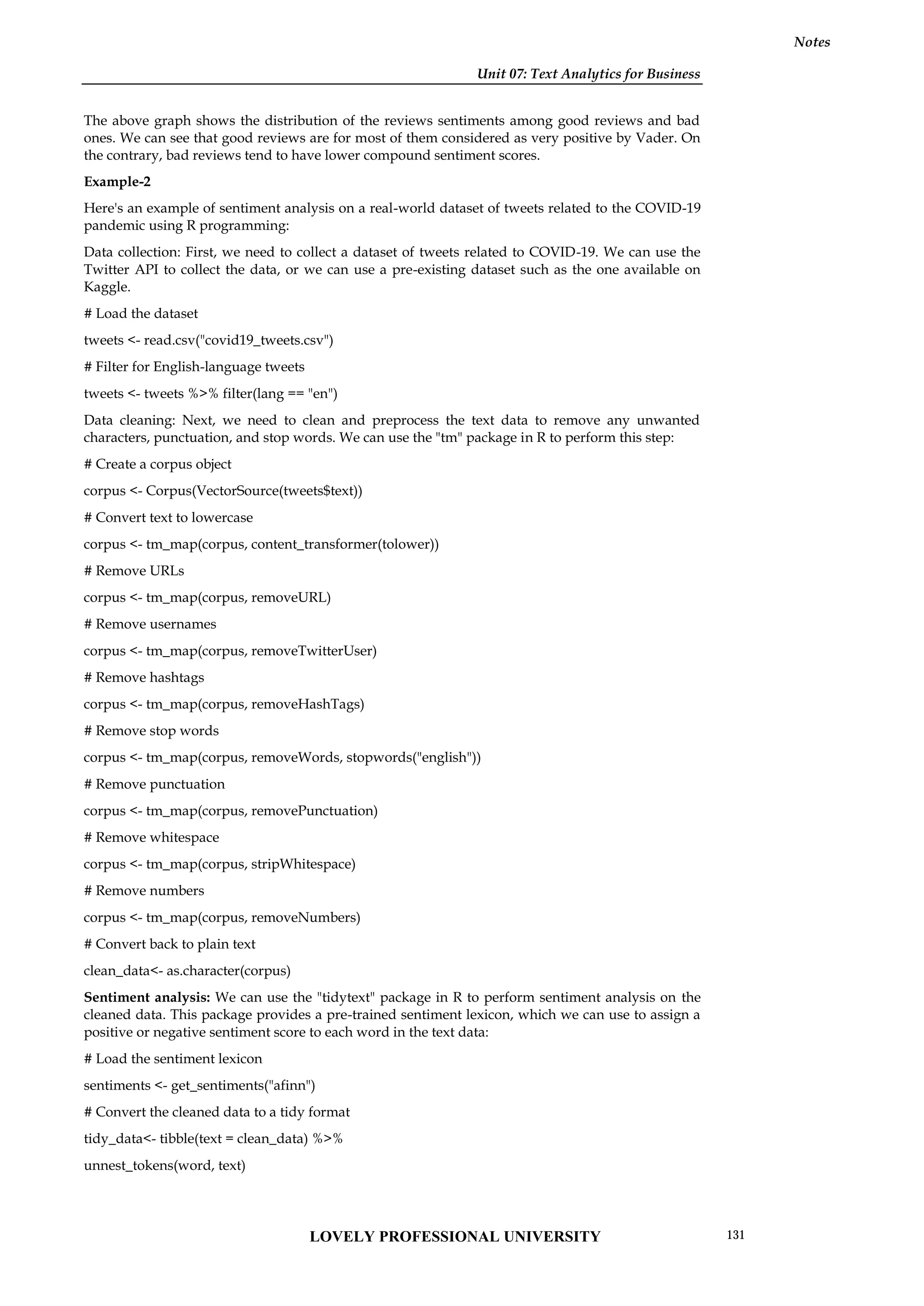 Unit 07: Text Analytics for Business
Notes
The above graph shows the distribution of the reviews sentiments among good reviews and bad
ones. We can see that good reviews are for most of them considered as very positive by Vader. On
the contrary, bad reviews tend to have lower compound sentiment scores.
Example-2
Here's an example of sentiment analysis on a real-world dataset of tweets related to the COVID-19
pandemic using R programming:
Data collection: First, we need to collect a dataset of tweets related to COVID-19. We can use the
Twitter API to collect the data, or we can use a pre-existing dataset such as the one available on
Kaggle.
# Load the dataset
tweets <- read.csv("covid19_tweets.csv")
# Filter for English-language tweets
tweets <- tweets %>% filter(lang == "en")
Data cleaning: Next, we need to clean and preprocess the text data to remove any unwanted
characters, punctuation, and stop words. We can use the "tm" package in R to perform this step:
# Create a corpus object
corpus <- Corpus(VectorSource(tweets$text))
# Convert text to lowercase
corpus <- tm_map(corpus, content_transformer(tolower))
# Remove URLs
corpus <- tm_map(corpus, removeURL)
# Remove usernames
corpus <- tm_map(corpus, removeTwitterUser)
# Remove hashtags
corpus <- tm_map(corpus, removeHashTags)
# Remove stop words
corpus <- tm_map(corpus, removeWords, stopwords("english"))
# Remove punctuation
corpus <- tm_map(corpus, removePunctuation)
# Remove whitespace
corpus <- tm_map(corpus, stripWhitespace)
# Remove numbers
corpus <- tm_map(corpus, removeNumbers)
# Convert back to plain text
clean_data<- as.character(corpus)
Sentiment analysis: We can use the "tidytext" package in R to perform sentiment analysis on the
cleaned data. This package provides a pre-trained sentiment lexicon, which we can use to assign a
positive or negative sentiment score to each word in the text data:
# Load the sentiment lexicon
sentiments <- get_sentiments("afinn")
# Convert the cleaned data to a tidy format
tidy_data<- tibble(text = clean_data) %>%
unnest_tokens(word, text)
LOVELY PROFESSIONAL UNIVERSITY 131
 