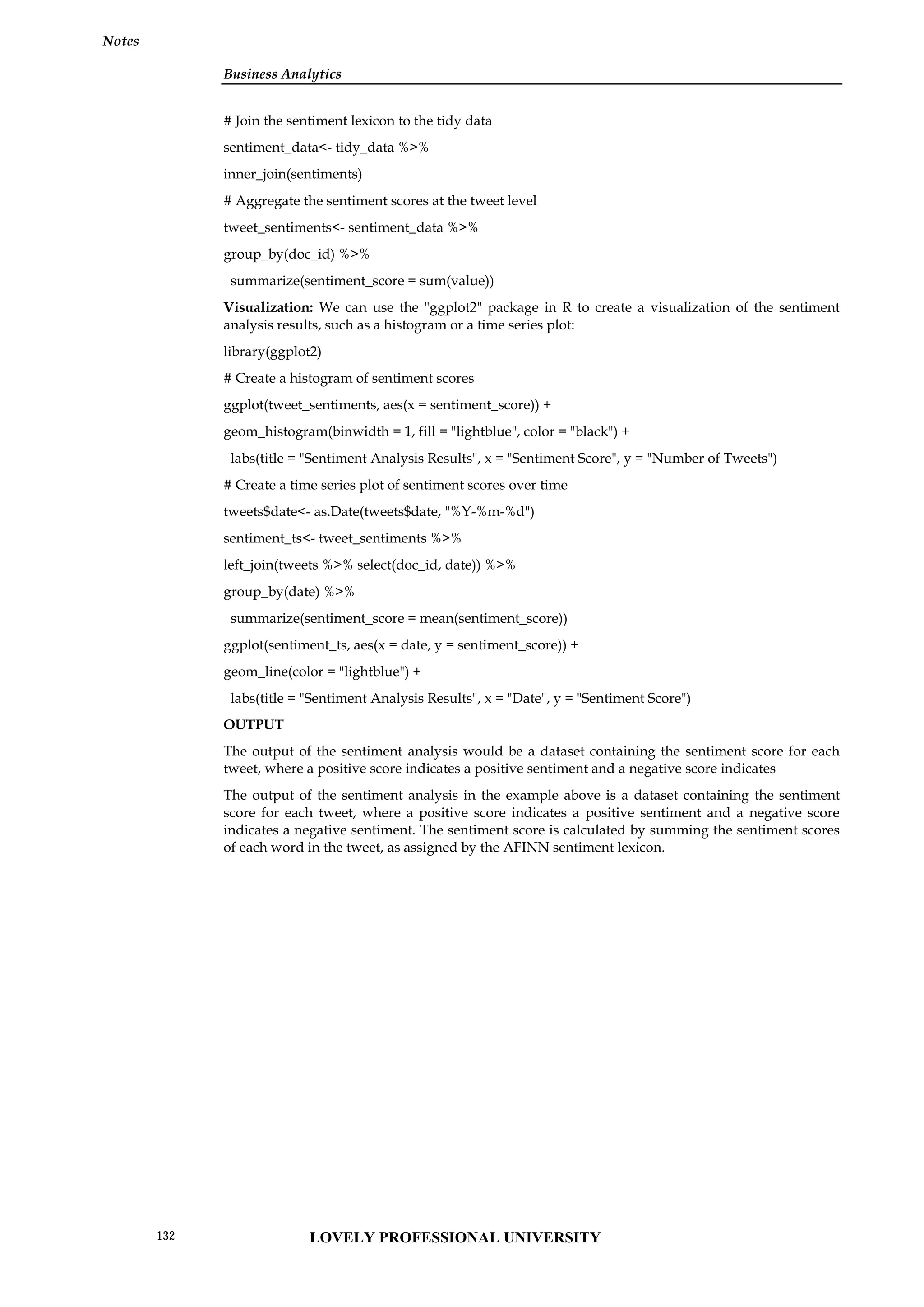 Business Analytics
Notes
# Join the sentiment lexicon to the tidy data
sentiment_data<- tidy_data %>%
inner_join(sentiments)
# Aggregate the sentiment scores at the tweet level
tweet_sentiments<- sentiment_data %>%
group_by(doc_id) %>%
summarize(sentiment_score = sum(value))
Visualization: We can use the "ggplot2" package in R to create a visualization of the sentiment
analysis results, such as a histogram or a time series plot:
library(ggplot2)
# Create a histogram of sentiment scores
ggplot(tweet_sentiments, aes(x = sentiment_score)) +
geom_histogram(binwidth = 1, fill = "lightblue", color = "black") +
labs(title = "Sentiment Analysis Results", x = "Sentiment Score", y = "Number of Tweets")
# Create a time series plot of sentiment scores over time
tweets$date<- as.Date(tweets$date, "%Y-%m-%d")
sentiment_ts<- tweet_sentiments %>%
left_join(tweets %>% select(doc_id, date)) %>%
group_by(date) %>%
summarize(sentiment_score = mean(sentiment_score))
ggplot(sentiment_ts, aes(x = date, y = sentiment_score)) +
geom_line(color = "lightblue") +
labs(title = "Sentiment Analysis Results", x = "Date", y = "Sentiment Score")
OUTPUT
The output of the sentiment analysis would be a dataset containing the sentiment score for each
tweet, where a positive score indicates a positive sentiment and a negative score indicates
The output of the sentiment analysis in the example above is a dataset containing the sentiment
score for each tweet, where a positive score indicates a positive sentiment and a negative score
indicates a negative sentiment. The sentiment score is calculated by summing the sentiment scores
of each word in the tweet, as assigned by the AFINN sentiment lexicon.
LOVELY PROFESSIONAL UNIVERSITY
132
 