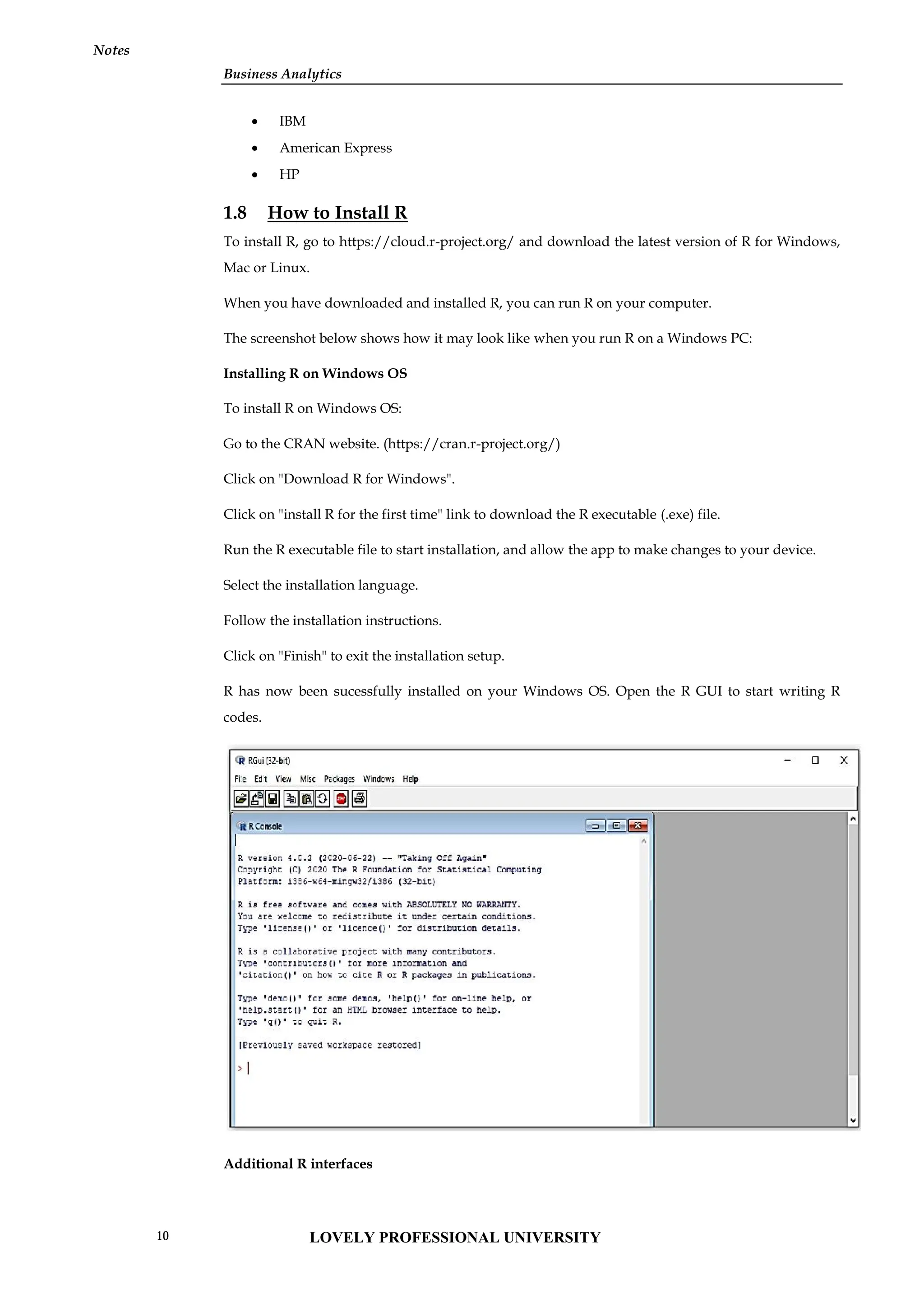 Business Analytics
Notes
 IBM
 American Express
 HP
1.8 How to Install R
To install R, go to https://cloud.r-project.org/ and download the latest version of R for Windows,
Mac or Linux.
When you have downloaded and installed R, you can run R on your computer.
The screenshot below shows how it may look like when you run R on a Windows PC:
Installing R on Windows OS
To install R on Windows OS:
Go to the CRAN website. (https://cran.r-project.org/)
Click on "Download R for Windows".
Click on "install R for the first time" link to download the R executable (.exe) file.
Run the R executable file to start installation, and allow the app to make changes to your device.
Select the installation language.
Follow the installation instructions.
Click on "Finish" to exit the installation setup.
R has now been sucessfully installed on your Windows OS. Open the R GUI to start writing R
codes.
Additional R interfaces
Business Analytics
Notes
 IBM
 American Express
 HP
1.8 How to Install R
To install R, go to https://cloud.r-project.org/ and download the latest version of R for Windows,
Mac or Linux.
When you have downloaded and installed R, you can run R on your computer.
The screenshot below shows how it may look like when you run R on a Windows PC:
Installing R on Windows OS
To install R on Windows OS:
Go to the CRAN website. (https://cran.r-project.org/)
Click on "Download R for Windows".
Click on "install R for the first time" link to download the R executable (.exe) file.
Run the R executable file to start installation, and allow the app to make changes to your device.
Select the installation language.
Follow the installation instructions.
Click on "Finish" to exit the installation setup.
R has now been sucessfully installed on your Windows OS. Open the R GUI to start writing R
codes.
Additional R interfaces
Business Analytics
Notes
 IBM
 American Express
 HP
1.8 How to Install R
To install R, go to https://cloud.r-project.org/ and download the latest version of R for Windows,
Mac or Linux.
When you have downloaded and installed R, you can run R on your computer.
The screenshot below shows how it may look like when you run R on a Windows PC:
Installing R on Windows OS
To install R on Windows OS:
Go to the CRAN website. (https://cran.r-project.org/)
Click on "Download R for Windows".
Click on "install R for the first time" link to download the R executable (.exe) file.
Run the R executable file to start installation, and allow the app to make changes to your device.
Select the installation language.
Follow the installation instructions.
Click on "Finish" to exit the installation setup.
R has now been sucessfully installed on your Windows OS. Open the R GUI to start writing R
codes.
Additional R interfaces
LOVELY PROFESSIONAL UNIVERSITY
10
 