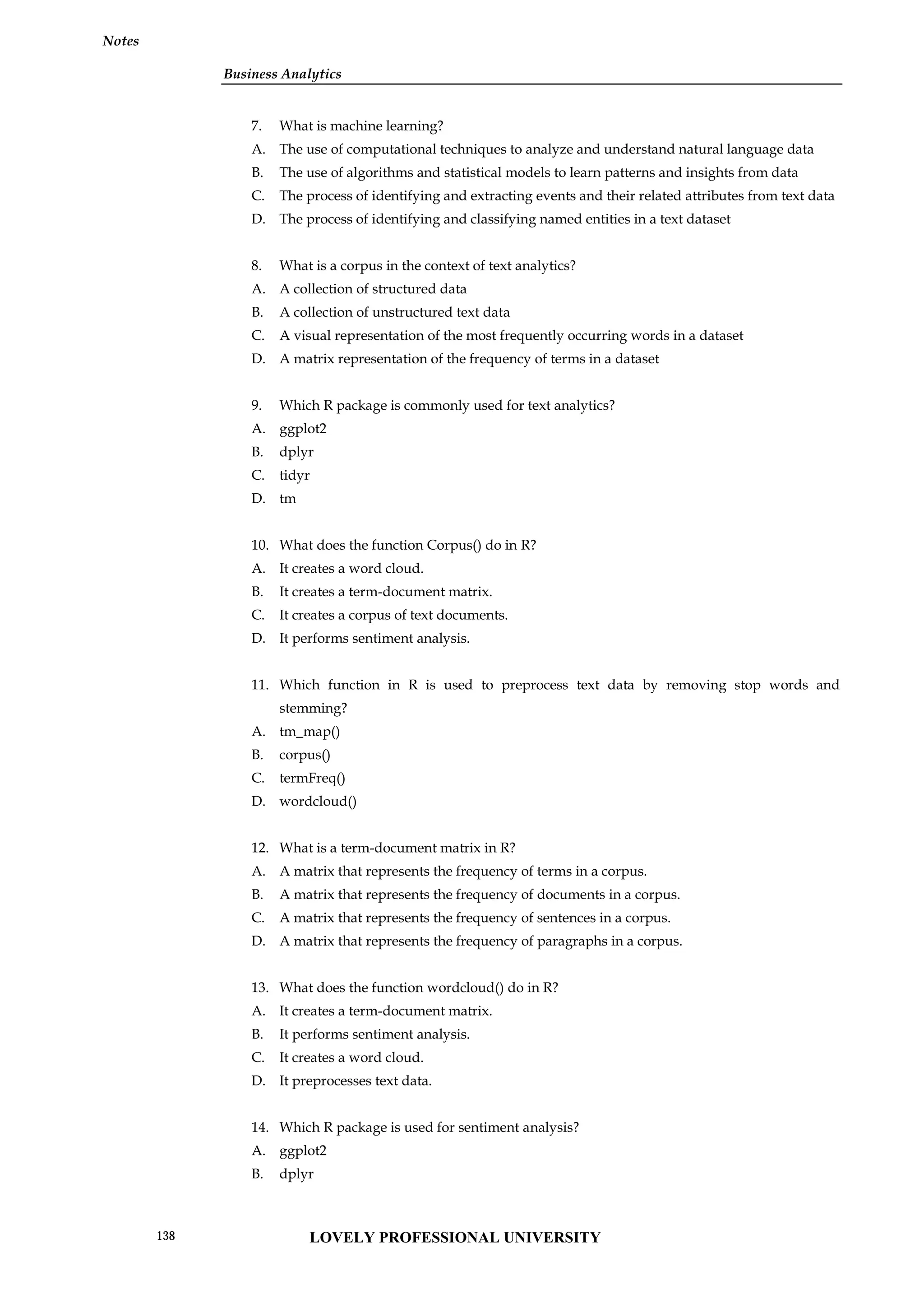Business Analytics
Notes
7. What is machine learning?
A. The use of computational techniques to analyze and understand natural language data
B. The use of algorithms and statistical models to learn patterns and insights from data
C. The process of identifying and extracting events and their related attributes from text data
D. The process of identifying and classifying named entities in a text dataset
8. What is a corpus in the context of text analytics?
A. A collection of structured data
B. A collection of unstructured text data
C. A visual representation of the most frequently occurring words in a dataset
D. A matrix representation of the frequency of terms in a dataset
9. Which R package is commonly used for text analytics?
A. ggplot2
B. dplyr
C. tidyr
D. tm
10. What does the function Corpus() do in R?
A. It creates a word cloud.
B. It creates a term-document matrix.
C. It creates a corpus of text documents.
D. It performs sentiment analysis.
11. Which function in R is used to preprocess text data by removing stop words and
stemming?
A. tm_map()
B. corpus()
C. termFreq()
D. wordcloud()
12. What is a term-document matrix in R?
A. A matrix that represents the frequency of terms in a corpus.
B. A matrix that represents the frequency of documents in a corpus.
C. A matrix that represents the frequency of sentences in a corpus.
D. A matrix that represents the frequency of paragraphs in a corpus.
13. What does the function wordcloud() do in R?
A. It creates a term-document matrix.
B. It performs sentiment analysis.
C. It creates a word cloud.
D. It preprocesses text data.
14. Which R package is used for sentiment analysis?
A. ggplot2
B. dplyr
LOVELY PROFESSIONAL UNIVERSITY
138
 