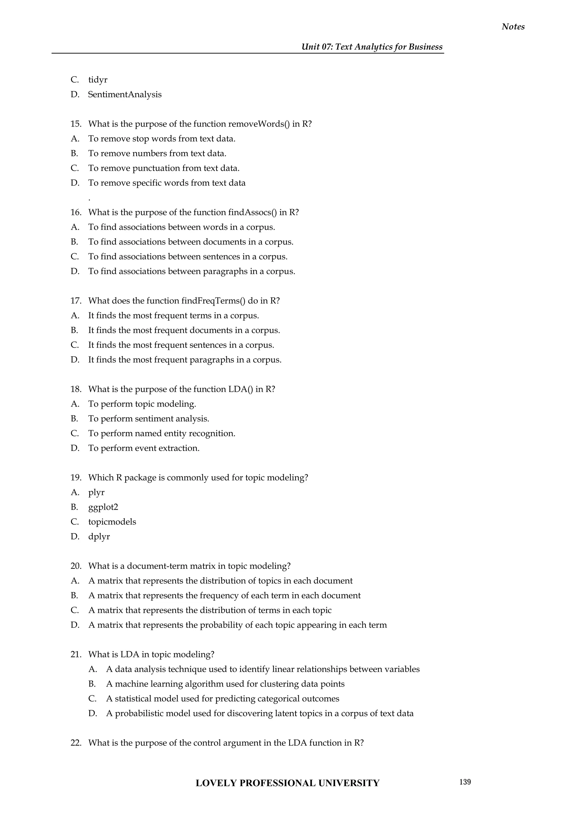 Unit 07: Text Analytics for Business
Notes
C. tidyr
D. SentimentAnalysis
15. What is the purpose of the function removeWords() in R?
A. To remove stop words from text data.
B. To remove numbers from text data.
C. To remove punctuation from text data.
D. To remove specific words from text data
.
16. What is the purpose of the function findAssocs() in R?
A. To find associations between words in a corpus.
B. To find associations between documents in a corpus.
C. To find associations between sentences in a corpus.
D. To find associations between paragraphs in a corpus.
17. What does the function findFreqTerms() do in R?
A. It finds the most frequent terms in a corpus.
B. It finds the most frequent documents in a corpus.
C. It finds the most frequent sentences in a corpus.
D. It finds the most frequent paragraphs in a corpus.
18. What is the purpose of the function LDA() in R?
A. To perform topic modeling.
B. To perform sentiment analysis.
C. To perform named entity recognition.
D. To perform event extraction.
19. Which R package is commonly used for topic modeling?
A. plyr
B. ggplot2
C. topicmodels
D. dplyr
20. What is a document-term matrix in topic modeling?
A. A matrix that represents the distribution of topics in each document
B. A matrix that represents the frequency of each term in each document
C. A matrix that represents the distribution of terms in each topic
D. A matrix that represents the probability of each topic appearing in each term
21. What is LDA in topic modeling?
A. A data analysis technique used to identify linear relationships between variables
B. A machine learning algorithm used for clustering data points
C. A statistical model used for predicting categorical outcomes
D. A probabilistic model used for discovering latent topics in a corpus of text data
22. What is the purpose of the control argument in the LDA function in R?
LOVELY PROFESSIONAL UNIVERSITY 139
 