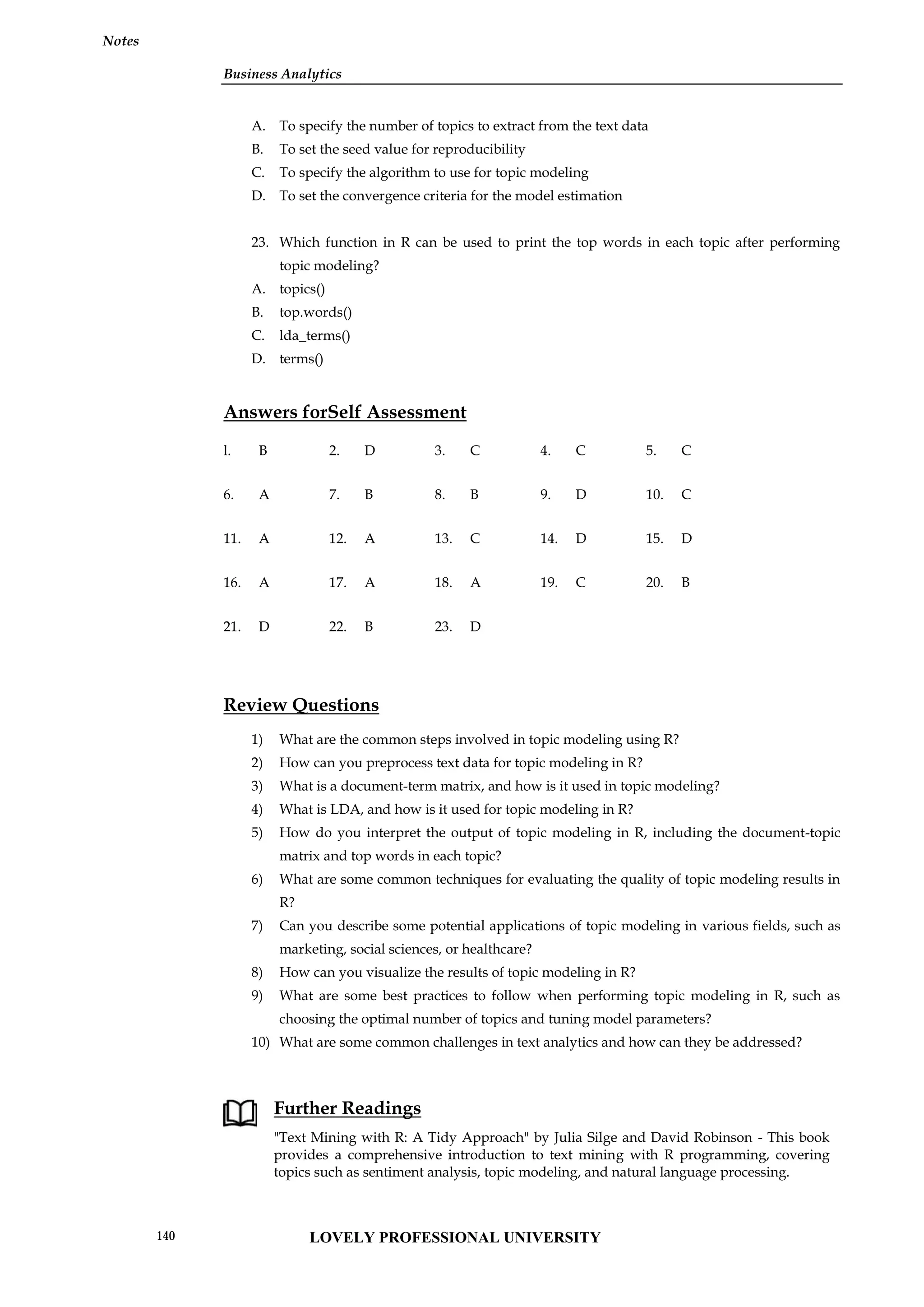 Business Analytics
Notes
A. To specify the number of topics to extract from the text data
B. To set the seed value for reproducibility
C. To specify the algorithm to use for topic modeling
D. To set the convergence criteria for the model estimation
23. Which function in R can be used to print the top words in each topic after performing
topic modeling?
A. topics()
B. top.words()
C. lda_terms()
D. terms()
Answers forSelf Assessment
l. B 2. D 3. C 4. C 5. C
6. A 7. B 8. B 9. D 10. C
11. A 12. A 13. C 14. D 15. D
16. A 17. A 18. A 19. C 20. B
21. D 22. B 23. D
Review Questions
1) What are the common steps involved in topic modeling using R?
2) How can you preprocess text data for topic modeling in R?
3) What is a document-term matrix, and how is it used in topic modeling?
4) What is LDA, and how is it used for topic modeling in R?
5) How do you interpret the output of topic modeling in R, including the document-topic
matrix and top words in each topic?
6) What are some common techniques for evaluating the quality of topic modeling results in
R?
7) Can you describe some potential applications of topic modeling in various fields, such as
marketing, social sciences, or healthcare?
8) How can you visualize the results of topic modeling in R?
9) What are some best practices to follow when performing topic modeling in R, such as
choosing the optimal number of topics and tuning model parameters?
10) What are some common challenges in text analytics and how can they be addressed?
Further Readings
"Text Mining with R: A Tidy Approach" by Julia Silge and David Robinson - This book
provides a comprehensive introduction to text mining with R programming, covering
topics such as sentiment analysis, topic modeling, and natural language processing.
Business Analytics
Notes
A. To specify the number of topics to extract from the text data
B. To set the seed value for reproducibility
C. To specify the algorithm to use for topic modeling
D. To set the convergence criteria for the model estimation
23. Which function in R can be used to print the top words in each topic after performing
topic modeling?
A. topics()
B. top.words()
C. lda_terms()
D. terms()
Answers forSelf Assessment
l. B 2. D 3. C 4. C 5. C
6. A 7. B 8. B 9. D 10. C
11. A 12. A 13. C 14. D 15. D
16. A 17. A 18. A 19. C 20. B
21. D 22. B 23. D
Review Questions
1) What are the common steps involved in topic modeling using R?
2) How can you preprocess text data for topic modeling in R?
3) What is a document-term matrix, and how is it used in topic modeling?
4) What is LDA, and how is it used for topic modeling in R?
5) How do you interpret the output of topic modeling in R, including the document-topic
matrix and top words in each topic?
6) What are some common techniques for evaluating the quality of topic modeling results in
R?
7) Can you describe some potential applications of topic modeling in various fields, such as
marketing, social sciences, or healthcare?
8) How can you visualize the results of topic modeling in R?
9) What are some best practices to follow when performing topic modeling in R, such as
choosing the optimal number of topics and tuning model parameters?
10) What are some common challenges in text analytics and how can they be addressed?
Further Readings
"Text Mining with R: A Tidy Approach" by Julia Silge and David Robinson - This book
provides a comprehensive introduction to text mining with R programming, covering
topics such as sentiment analysis, topic modeling, and natural language processing.
Business Analytics
Notes
A. To specify the number of topics to extract from the text data
B. To set the seed value for reproducibility
C. To specify the algorithm to use for topic modeling
D. To set the convergence criteria for the model estimation
23. Which function in R can be used to print the top words in each topic after performing
topic modeling?
A. topics()
B. top.words()
C. lda_terms()
D. terms()
Answers forSelf Assessment
l. B 2. D 3. C 4. C 5. C
6. A 7. B 8. B 9. D 10. C
11. A 12. A 13. C 14. D 15. D
16. A 17. A 18. A 19. C 20. B
21. D 22. B 23. D
Review Questions
1) What are the common steps involved in topic modeling using R?
2) How can you preprocess text data for topic modeling in R?
3) What is a document-term matrix, and how is it used in topic modeling?
4) What is LDA, and how is it used for topic modeling in R?
5) How do you interpret the output of topic modeling in R, including the document-topic
matrix and top words in each topic?
6) What are some common techniques for evaluating the quality of topic modeling results in
R?
7) Can you describe some potential applications of topic modeling in various fields, such as
marketing, social sciences, or healthcare?
8) How can you visualize the results of topic modeling in R?
9) What are some best practices to follow when performing topic modeling in R, such as
choosing the optimal number of topics and tuning model parameters?
10) What are some common challenges in text analytics and how can they be addressed?
Further Readings
"Text Mining with R: A Tidy Approach" by Julia Silge and David Robinson - This book
provides a comprehensive introduction to text mining with R programming, covering
topics such as sentiment analysis, topic modeling, and natural language processing.
LOVELY PROFESSIONAL UNIVERSITY
140
 