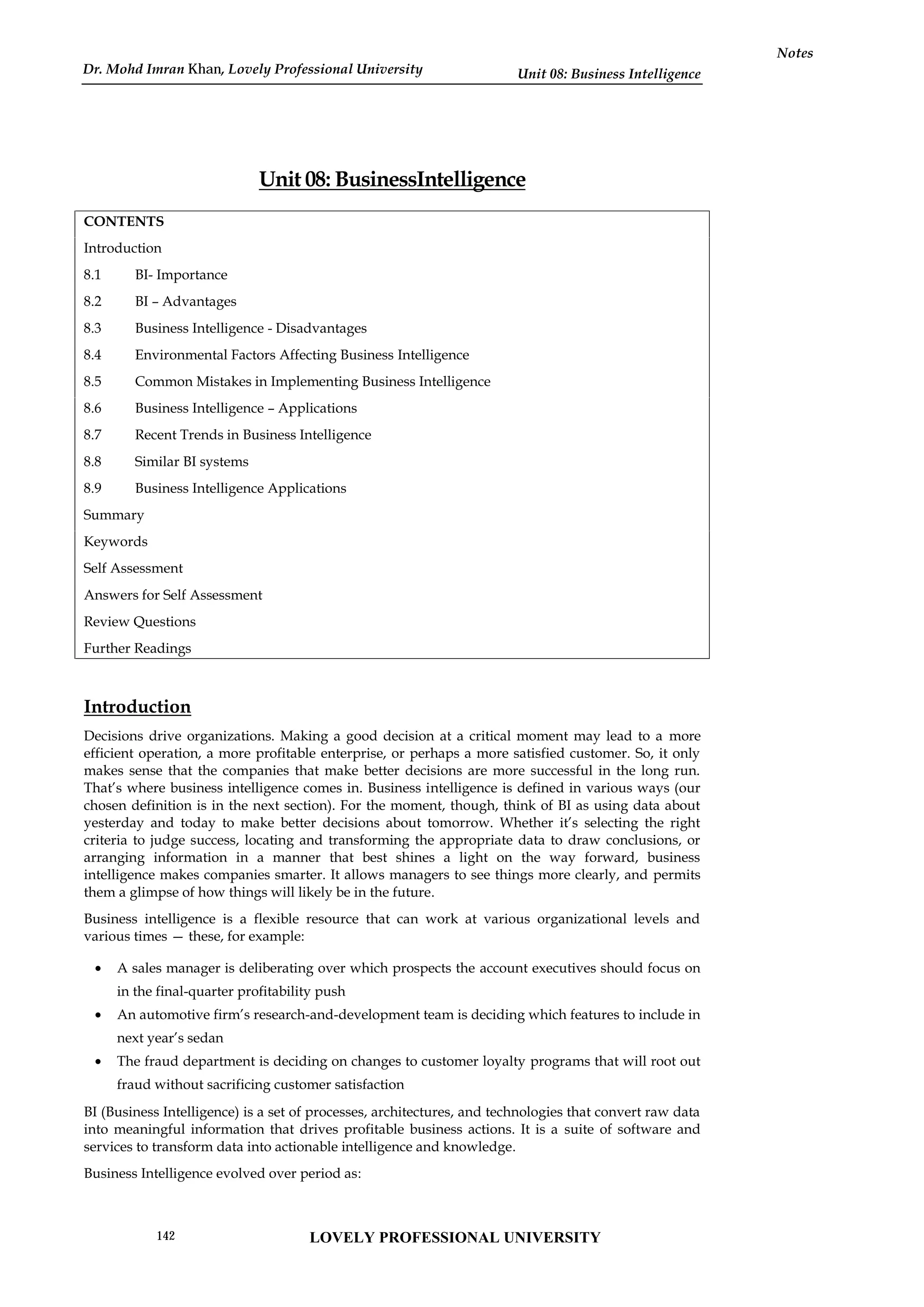 Unit 08: Business Intelligence
Notes
Unit 08: BusinessIntelligence
CONTENTS
Introduction
8.1 BI- Importance
8.2 BI – Advantages
8.3 Business Intelligence - Disadvantages
8.4 Environmental Factors Affecting Business Intelligence
8.5 Common Mistakes in Implementing Business Intelligence
8.6 Business Intelligence – Applications
8.7 Recent Trends in Business Intelligence
8.8 Similar BI systems
8.9 Business Intelligence Applications
Summary
Keywords
Self Assessment
Answers for Self Assessment
Review Questions
Further Readings
Introduction
Decisions drive organizations. Making a good decision at a critical moment may lead to a more
efficient operation, a more profitable enterprise, or perhaps a more satisfied customer. So, it only
makes sense that the companies that make better decisions are more successful in the long run.
That’s where business intelligence comes in. Business intelligence is defined in various ways (our
chosen definition is in the next section). For the moment, though, think of BI as using data about
yesterday and today to make better decisions about tomorrow. Whether it’s selecting the right
criteria to judge success, locating and transforming the appropriate data to draw conclusions, or
arranging information in a manner that best shines a light on the way forward, business
intelligence makes companies smarter. It allows managers to see things more clearly, and permits
them a glimpse of how things will likely be in the future.
Business intelligence is a flexible resource that can work at various organizational levels and
various times — these, for example:
 A sales manager is deliberating over which prospects the account executives should focus on
in the final-quarter profitability push
 An automotive firm’s research-and-development team is deciding which features to include in
next year’s sedan
 The fraud department is deciding on changes to customer loyalty programs that will root out
fraud without sacrificing customer satisfaction
BI (Business Intelligence) is a set of processes, architectures, and technologies that convert raw data
into meaningful information that drives profitable business actions. It is a suite of software and
services to transform data into actionable intelligence and knowledge.
Business Intelligence evolved over period as:
LOVELY PROFESSIONAL UNIVERSITY
142
Dr. Mohd Imran Khan, Lovely Professional University
 