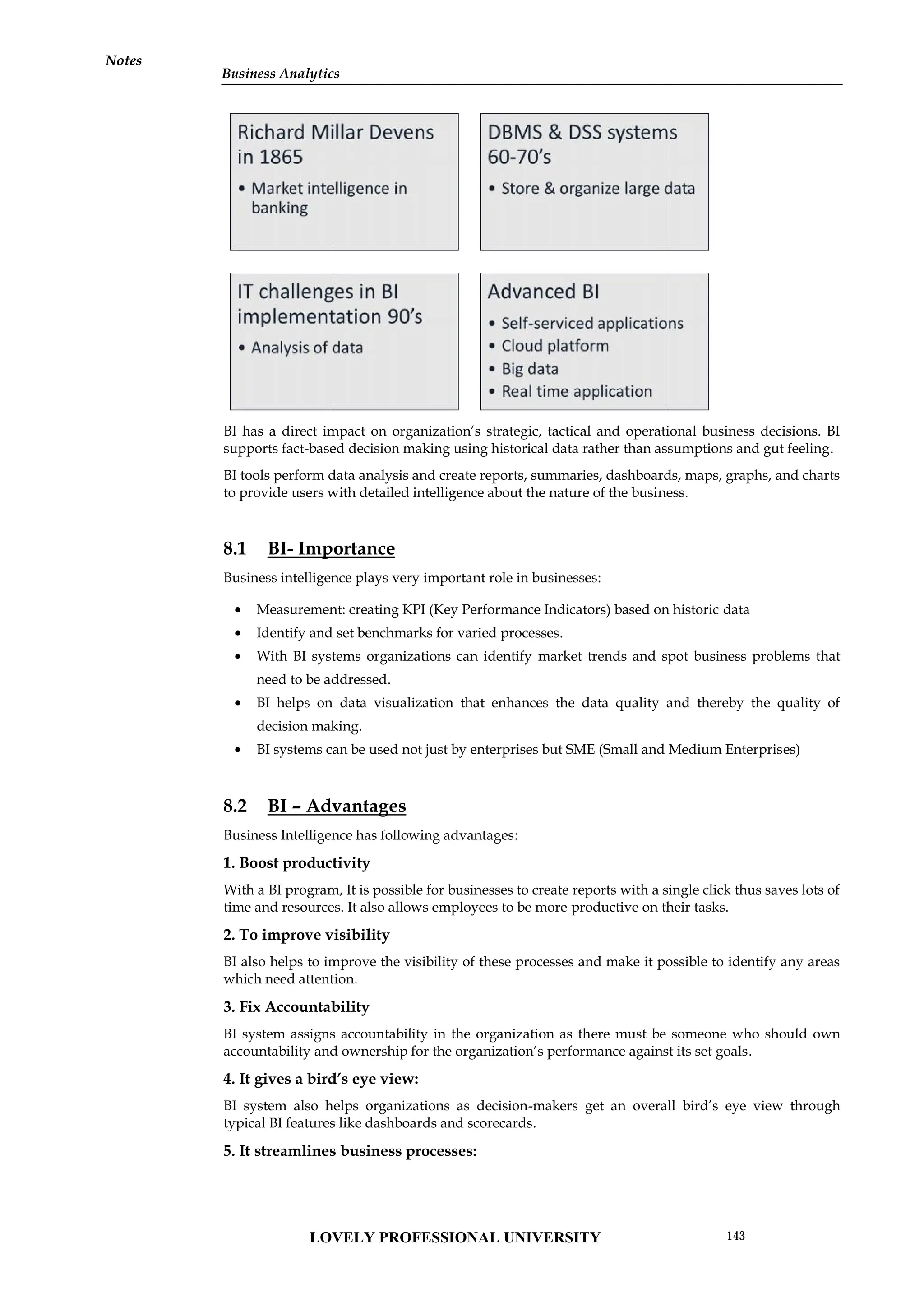 Notes
BI has a direct impact on organization’s strategic, tactical and operational business decisions. BI
supports fact-based decision making using historical data rather than assumptions and gut feeling.
BI tools perform data analysis and create reports, summaries, dashboards, maps, graphs, and charts
to provide users with detailed intelligence about the nature of the business.
8.1 BI- Importance
Business intelligence plays very important role in businesses:
 Measurement: creating KPI (Key Performance Indicators) based on historic data
 Identify and set benchmarks for varied processes.
 With BI systems organizations can identify market trends and spot business problems that
need to be addressed.
 BI helps on data visualization that enhances the data quality and thereby the quality of
decision making.
 BI systems can be used not just by enterprises but SME (Small and Medium Enterprises)
8.2 BI – Advantages
Business Intelligence has following advantages:
1. Boost productivity
With a BI program, It is possible for businesses to create reports with a single click thus saves lots of
time and resources. It also allows employees to be more productive on their tasks.
2. To improve visibility
BI also helps to improve the visibility of these processes and make it possible to identify any areas
which need attention.
3. Fix Accountability
BI system assigns accountability in the organization as there must be someone who should own
accountability and ownership for the organization’s performance against its set goals.
4. It gives a bird’s eye view:
BI system also helps organizations as decision-makers get an overall bird’s eye view through
typical BI features like dashboards and scorecards.
5. It streamlines business processes:
BI has a direct impact on organization’s strategic, tactical and operational business decisions. BI
supports fact-based decision making using historical data rather than assumptions and gut feeling.
BI tools perform data analysis and create reports, summaries, dashboards, maps, graphs, and charts
to provide users with detailed intelligence about the nature of the business.
8.1 BI- Importance
Business intelligence plays very important role in businesses:
 Measurement: creating KPI (Key Performance Indicators) based on historic data
 Identify and set benchmarks for varied processes.
 With BI systems organizations can identify market trends and spot business problems that
need to be addressed.
 BI helps on data visualization that enhances the data quality and thereby the quality of
decision making.
 BI systems can be used not just by enterprises but SME (Small and Medium Enterprises)
8.2 BI – Advantages
Business Intelligence has following advantages:
1. Boost productivity
With a BI program, It is possible for businesses to create reports with a single click thus saves lots of
time and resources. It also allows employees to be more productive on their tasks.
2. To improve visibility
BI also helps to improve the visibility of these processes and make it possible to identify any areas
which need attention.
3. Fix Accountability
BI system assigns accountability in the organization as there must be someone who should own
accountability and ownership for the organization’s performance against its set goals.
4. It gives a bird’s eye view:
BI system also helps organizations as decision-makers get an overall bird’s eye view through
typical BI features like dashboards and scorecards.
5. It streamlines business processes:
BI has a direct impact on organization’s strategic, tactical and operational business decisions. BI
supports fact-based decision making using historical data rather than assumptions and gut feeling.
BI tools perform data analysis and create reports, summaries, dashboards, maps, graphs, and charts
to provide users with detailed intelligence about the nature of the business.
8.1 BI- Importance
Business intelligence plays very important role in businesses:
 Measurement: creating KPI (Key Performance Indicators) based on historic data
 Identify and set benchmarks for varied processes.
 With BI systems organizations can identify market trends and spot business problems that
need to be addressed.
 BI helps on data visualization that enhances the data quality and thereby the quality of
decision making.
 BI systems can be used not just by enterprises but SME (Small and Medium Enterprises)
8.2 BI – Advantages
Business Intelligence has following advantages:
1. Boost productivity
With a BI program, It is possible for businesses to create reports with a single click thus saves lots of
time and resources. It also allows employees to be more productive on their tasks.
2. To improve visibility
BI also helps to improve the visibility of these processes and make it possible to identify any areas
which need attention.
3. Fix Accountability
BI system assigns accountability in the organization as there must be someone who should own
accountability and ownership for the organization’s performance against its set goals.
4. It gives a bird’s eye view:
BI system also helps organizations as decision-makers get an overall bird’s eye view through
typical BI features like dashboards and scorecards.
5. It streamlines business processes:
LOVELY PROFESSIONAL UNIVERSITY 143
Business Analytics
Notes
 
