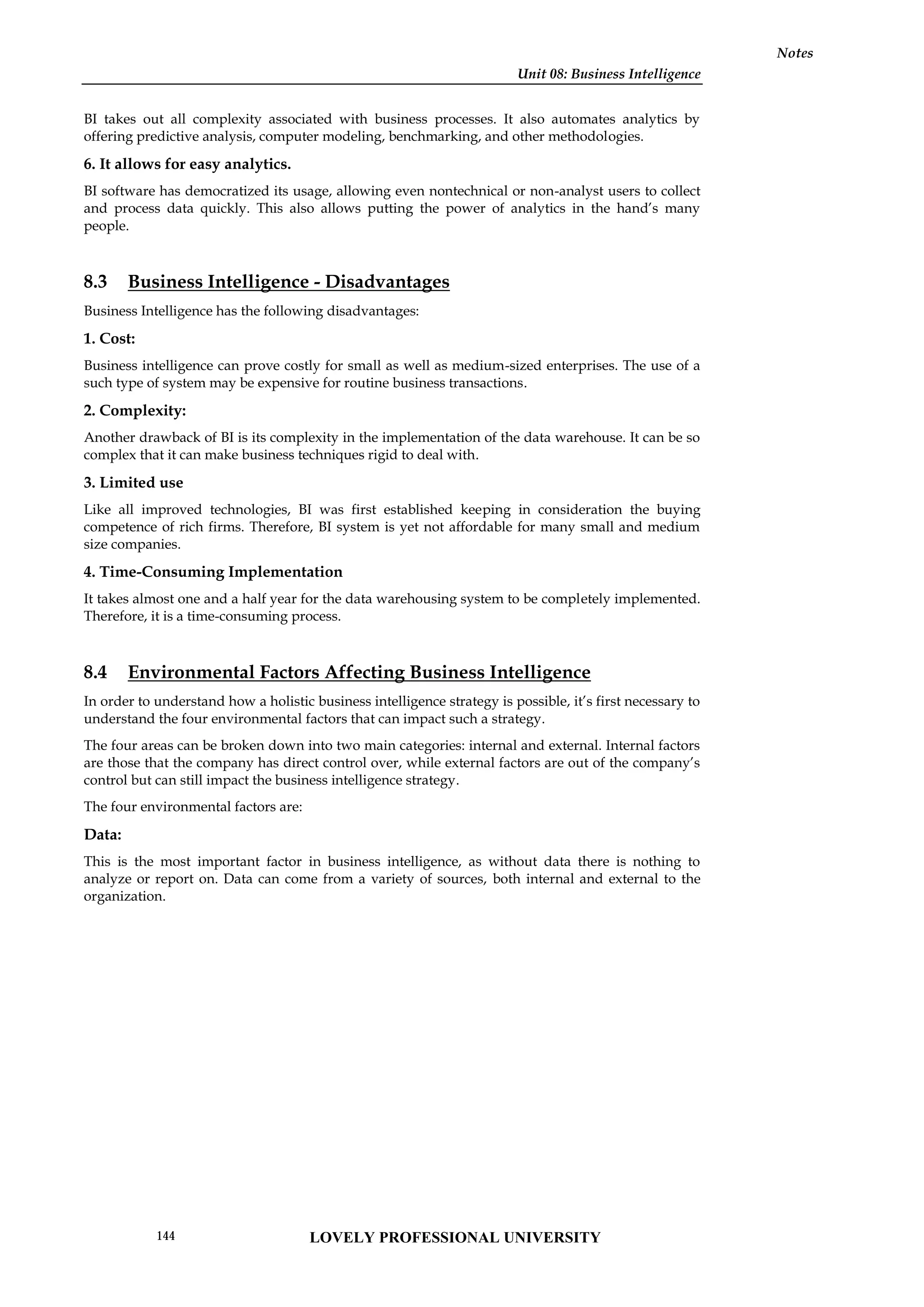 Unit 08: Business Intelligence
Notes
BI takes out all complexity associated with business processes. It also automates analytics by
offering predictive analysis, computer modeling, benchmarking, and other methodologies.
6. It allows for easy analytics.
BI software has democratized its usage, allowing even nontechnical or non-analyst users to collect
and process data quickly. This also allows putting the power of analytics in the hand’s many
people.
8.3 Business Intelligence - Disadvantages
Business Intelligence has the following disadvantages:
1. Cost:
Business intelligence can prove costly for small as well as medium-sized enterprises. The use of a
such type of system may be expensive for routine business transactions.
2. Complexity:
Another drawback of BI is its complexity in the implementation of the data warehouse. It can be so
complex that it can make business techniques rigid to deal with.
3. Limited use
Like all improved technologies, BI was first established keeping in consideration the buying
competence of rich firms. Therefore, BI system is yet not affordable for many small and medium
size companies.
4. Time-Consuming Implementation
It takes almost one and a half year for the data warehousing system to be completely implemented.
Therefore, it is a time-consuming process.
8.4 Environmental Factors Affecting Business Intelligence
In order to understand how a holistic business intelligence strategy is possible, it’s first necessary to
understand the four environmental factors that can impact such a strategy.
The four areas can be broken down into two main categories: internal and external. Internal factors
are those that the company has direct control over, while external factors are out of the company’s
control but can still impact the business intelligence strategy.
The four environmental factors are:
Data:
This is the most important factor in business intelligence, as without data there is nothing to
analyze or report on. Data can come from a variety of sources, both internal and external to the
organization.
LOVELY PROFESSIONAL UNIVERSITY
144
 