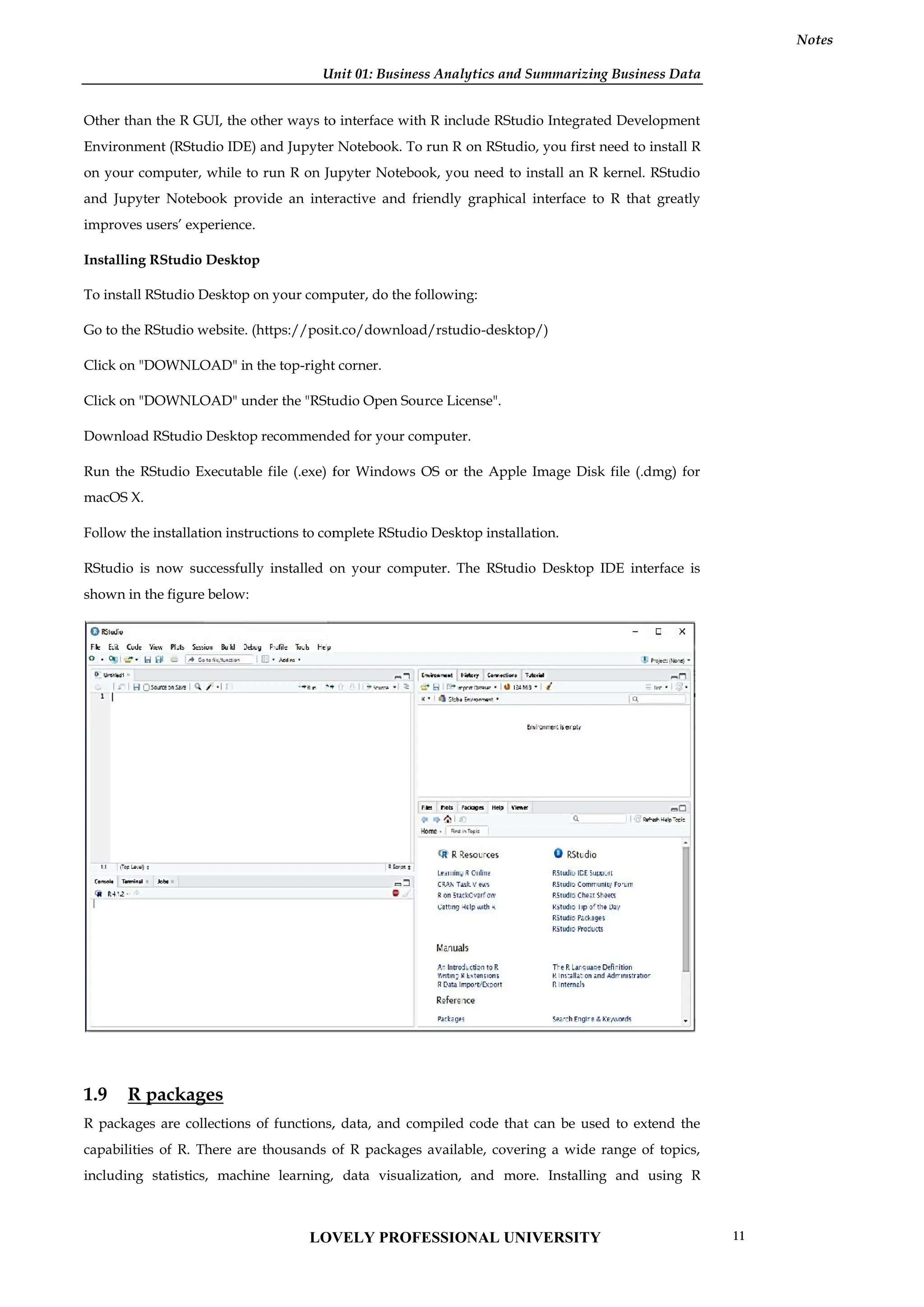Unit 01: Business Analytics and Summarizing Business Data
Notes
Other than the R GUI, the other ways to interface with R include RStudio Integrated Development
Environment (RStudio IDE) and Jupyter Notebook. To run R on RStudio, you first need to install R
on your computer, while to run R on Jupyter Notebook, you need to install an R kernel. RStudio
and Jupyter Notebook provide an interactive and friendly graphical interface to R that greatly
improves users’ experience.
Installing RStudio Desktop
To install RStudio Desktop on your computer, do the following:
Go to the RStudio website. (https://posit.co/download/rstudio-desktop/)
Click on "DOWNLOAD" in the top-right corner.
Click on "DOWNLOAD" under the "RStudio Open Source License".
Download RStudio Desktop recommended for your computer.
Run the RStudio Executable file (.exe) for Windows OS or the Apple Image Disk file (.dmg) for
macOS X.
Follow the installation instructions to complete RStudio Desktop installation.
RStudio is now successfully installed on your computer. The RStudio Desktop IDE interface is
shown in the figure below:
1.9 R packages
R packages are collections of functions, data, and compiled code that can be used to extend the
capabilities of R. There are thousands of R packages available, covering a wide range of topics,
including statistics, machine learning, data visualization, and more. Installing and using R
Unit 01: Business Analytics and Summarizing Business Data
Notes
Other than the R GUI, the other ways to interface with R include RStudio Integrated Development
Environment (RStudio IDE) and Jupyter Notebook. To run R on RStudio, you first need to install R
on your computer, while to run R on Jupyter Notebook, you need to install an R kernel. RStudio
and Jupyter Notebook provide an interactive and friendly graphical interface to R that greatly
improves users’ experience.
Installing RStudio Desktop
To install RStudio Desktop on your computer, do the following:
Go to the RStudio website. (https://posit.co/download/rstudio-desktop/)
Click on "DOWNLOAD" in the top-right corner.
Click on "DOWNLOAD" under the "RStudio Open Source License".
Download RStudio Desktop recommended for your computer.
Run the RStudio Executable file (.exe) for Windows OS or the Apple Image Disk file (.dmg) for
macOS X.
Follow the installation instructions to complete RStudio Desktop installation.
RStudio is now successfully installed on your computer. The RStudio Desktop IDE interface is
shown in the figure below:
1.9 R packages
R packages are collections of functions, data, and compiled code that can be used to extend the
capabilities of R. There are thousands of R packages available, covering a wide range of topics,
including statistics, machine learning, data visualization, and more. Installing and using R
Unit 01: Business Analytics and Summarizing Business Data
Notes
Other than the R GUI, the other ways to interface with R include RStudio Integrated Development
Environment (RStudio IDE) and Jupyter Notebook. To run R on RStudio, you first need to install R
on your computer, while to run R on Jupyter Notebook, you need to install an R kernel. RStudio
and Jupyter Notebook provide an interactive and friendly graphical interface to R that greatly
improves users’ experience.
Installing RStudio Desktop
To install RStudio Desktop on your computer, do the following:
Go to the RStudio website. (https://posit.co/download/rstudio-desktop/)
Click on "DOWNLOAD" in the top-right corner.
Click on "DOWNLOAD" under the "RStudio Open Source License".
Download RStudio Desktop recommended for your computer.
Run the RStudio Executable file (.exe) for Windows OS or the Apple Image Disk file (.dmg) for
macOS X.
Follow the installation instructions to complete RStudio Desktop installation.
RStudio is now successfully installed on your computer. The RStudio Desktop IDE interface is
shown in the figure below:
1.9 R packages
R packages are collections of functions, data, and compiled code that can be used to extend the
capabilities of R. There are thousands of R packages available, covering a wide range of topics,
including statistics, machine learning, data visualization, and more. Installing and using R
LOVELY PROFESSIONAL UNIVERSITY 11
 