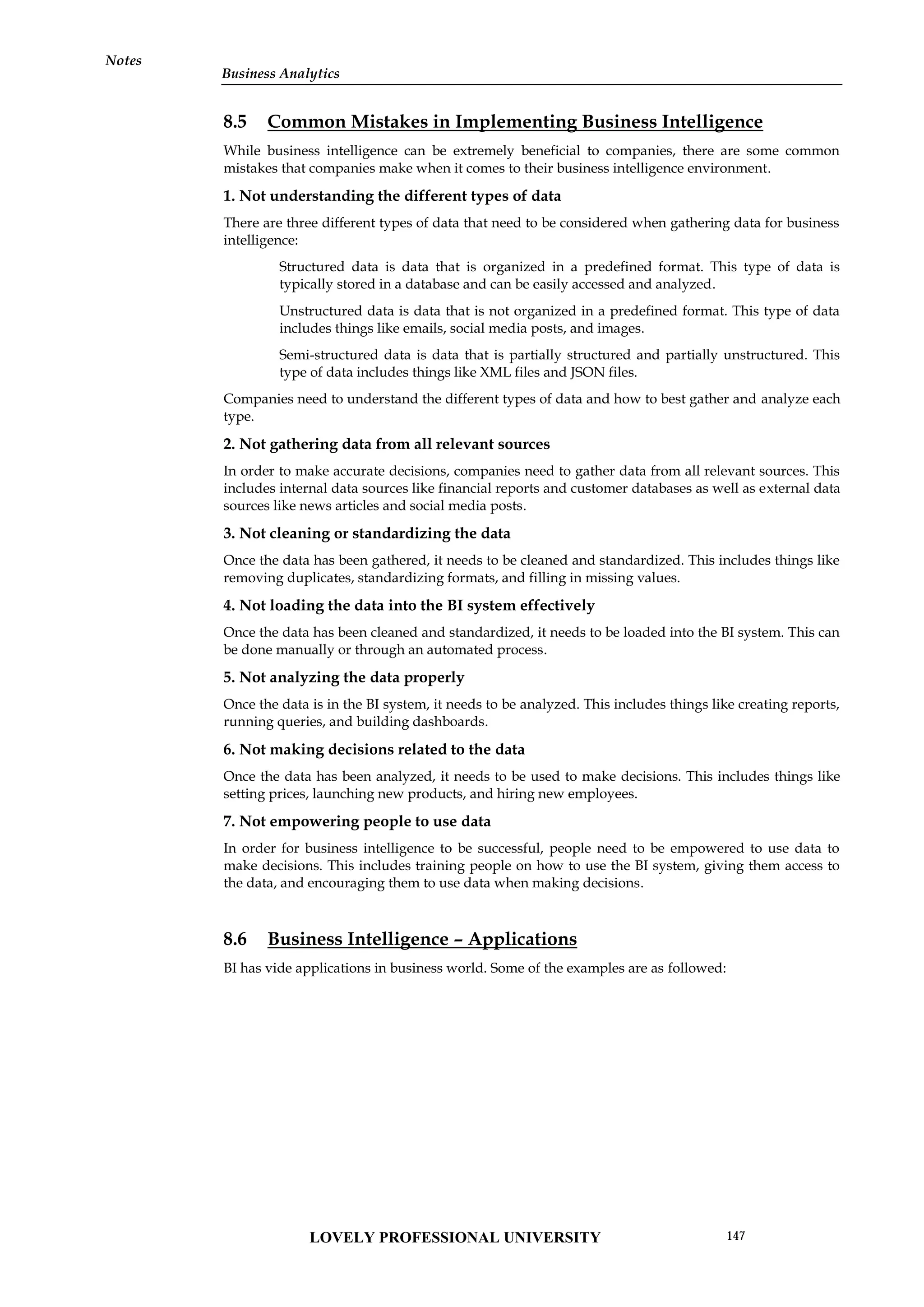Notes
8.5 Common Mistakes in Implementing Business Intelligence
While business intelligence can be extremely beneficial to companies, there are some common
mistakes that companies make when it comes to their business intelligence environment.
1. Not understanding the different types of data
There are three different types of data that need to be considered when gathering data for business
intelligence:
Structured data is data that is organized in a predefined format. This type of data is
typically stored in a database and can be easily accessed and analyzed.
Unstructured data is data that is not organized in a predefined format. This type of data
includes things like emails, social media posts, and images.
Semi-structured data is data that is partially structured and partially unstructured. This
type of data includes things like XML files and JSON files.
Companies need to understand the different types of data and how to best gather and analyze each
type.
2. Not gathering data from all relevant sources
In order to make accurate decisions, companies need to gather data from all relevant sources. This
includes internal data sources like financial reports and customer databases as well as external data
sources like news articles and social media posts.
3. Not cleaning or standardizing the data
Once the data has been gathered, it needs to be cleaned and standardized. This includes things like
removing duplicates, standardizing formats, and filling in missing values.
4. Not loading the data into the BI system effectively
Once the data has been cleaned and standardized, it needs to be loaded into the BI system. This can
be done manually or through an automated process.
5. Not analyzing the data properly
Once the data is in the BI system, it needs to be analyzed. This includes things like creating reports,
running queries, and building dashboards.
6. Not making decisions related to the data
Once the data has been analyzed, it needs to be used to make decisions. This includes things like
setting prices, launching new products, and hiring new employees.
7. Not empowering people to use data
In order for business intelligence to be successful, people need to be empowered to use data to
make decisions. This includes training people on how to use the BI system, giving them access to
the data, and encouraging them to use data when making decisions.
8.6 Business Intelligence – Applications
BI has vide applications in business world. Some of the examples are as followed:
LOVELY PROFESSIONAL UNIVERSITY 147
Business Analytics
 