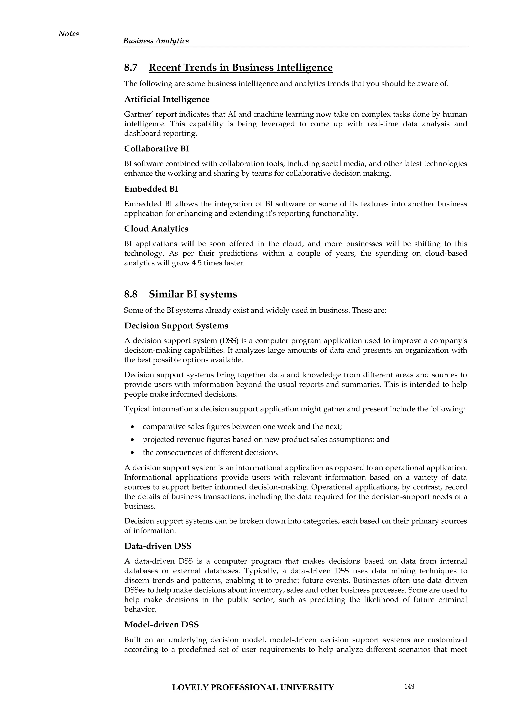 Notes
8.7 Recent Trends in Business Intelligence
The following are some business intelligence and analytics trends that you should be aware of.
Artificial Intelligence
Gartner’ report indicates that AI and machine learning now take on complex tasks done by human
intelligence. This capability is being leveraged to come up with real-time data analysis and
dashboard reporting.
Collaborative BI
BI software combined with collaboration tools, including social media, and other latest technologies
enhance the working and sharing by teams for collaborative decision making.
Embedded BI
Embedded BI allows the integration of BI software or some of its features into another business
application for enhancing and extending it’s reporting functionality.
Cloud Analytics
BI applications will be soon offered in the cloud, and more businesses will be shifting to this
technology. As per their predictions within a couple of years, the spending on cloud-based
analytics will grow 4.5 times faster.
8.8 Similar BI systems
Some of the BI systems already exist and widely used in business. These are:
Decision Support Systems
A decision support system (DSS) is a computer program application used to improve a company's
decision-making capabilities. It analyzes large amounts of data and presents an organization with
the best possible options available.
Decision support systems bring together data and knowledge from different areas and sources to
provide users with information beyond the usual reports and summaries. This is intended to help
people make informed decisions.
Typical information a decision support application might gather and present include the following:
 comparative sales figures between one week and the next;
 projected revenue figures based on new product sales assumptions; and
 the consequences of different decisions.
A decision support system is an informational application as opposed to an operational application.
Informational applications provide users with relevant information based on a variety of data
sources to support better informed decision-making. Operational applications, by contrast, record
the details of business transactions, including the data required for the decision-support needs of a
business.
Decision support systems can be broken down into categories, each based on their primary sources
of information.
Data-driven DSS
A data-driven DSS is a computer program that makes decisions based on data from internal
databases or external databases. Typically, a data-driven DSS uses data mining techniques to
discern trends and patterns, enabling it to predict future events. Businesses often use data-driven
DSSes to help make decisions about inventory, sales and other business processes. Some are used to
help make decisions in the public sector, such as predicting the likelihood of future criminal
behavior.
Model-driven DSS
Built on an underlying decision model, model-driven decision support systems are customized
according to a predefined set of user requirements to help analyze different scenarios that meet
LOVELY PROFESSIONAL UNIVERSITY 149
Business Analytics
 