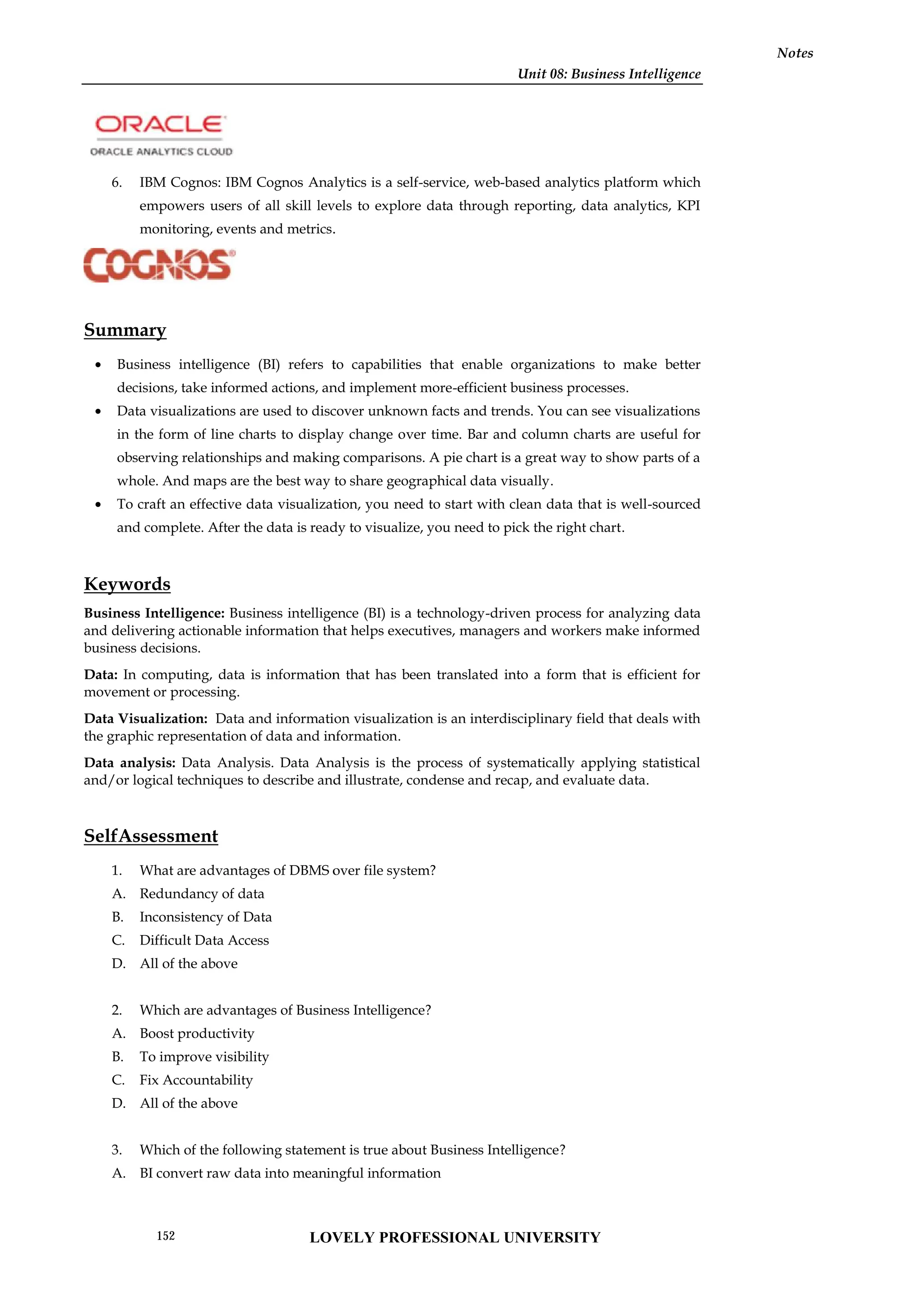 Unit 08: Business Intelligence
Notes
6. IBM Cognos: IBM Cognos Analytics is a self-service, web-based analytics platform which
empowers users of all skill levels to explore data through reporting, data analytics, KPI
monitoring, events and metrics.
Summary
 Business intelligence (BI) refers to capabilities that enable organizations to make better
decisions, take informed actions, and implement more-efficient business processes.
 Data visualizations are used to discover unknown facts and trends. You can see visualizations
in the form of line charts to display change over time. Bar and column charts are useful for
observing relationships and making comparisons. A pie chart is a great way to show parts of a
whole. And maps are the best way to share geographical data visually.
 To craft an effective data visualization, you need to start with clean data that is well-sourced
and complete. After the data is ready to visualize, you need to pick the right chart.
Keywords
Business Intelligence: Business intelligence (BI) is a technology-driven process for analyzing data
and delivering actionable information that helps executives, managers and workers make informed
business decisions.
Data: In computing, data is information that has been translated into a form that is efficient for
movement or processing.
Data Visualization: Data and information visualization is an interdisciplinary field that deals with
the graphic representation of data and information.
Data analysis: Data Analysis. Data Analysis is the process of systematically applying statistical
and/or logical techniques to describe and illustrate, condense and recap, and evaluate data.
SelfAssessment
1. What are advantages of DBMS over file system?
A. Redundancy of data
B. Inconsistency of Data
C. Difficult Data Access
D. All of the above
2. Which are advantages of Business Intelligence?
A. Boost productivity
B. To improve visibility
C. Fix Accountability
D. All of the above
3. Which of the following statement is true about Business Intelligence?
A. BI convert raw data into meaningful information
Unit 08: Business Intelligence
Notes
6. IBM Cognos: IBM Cognos Analytics is a self-service, web-based analytics platform which
empowers users of all skill levels to explore data through reporting, data analytics, KPI
monitoring, events and metrics.
Summary
 Business intelligence (BI) refers to capabilities that enable organizations to make better
decisions, take informed actions, and implement more-efficient business processes.
 Data visualizations are used to discover unknown facts and trends. You can see visualizations
in the form of line charts to display change over time. Bar and column charts are useful for
observing relationships and making comparisons. A pie chart is a great way to show parts of a
whole. And maps are the best way to share geographical data visually.
 To craft an effective data visualization, you need to start with clean data that is well-sourced
and complete. After the data is ready to visualize, you need to pick the right chart.
Keywords
Business Intelligence: Business intelligence (BI) is a technology-driven process for analyzing data
and delivering actionable information that helps executives, managers and workers make informed
business decisions.
Data: In computing, data is information that has been translated into a form that is efficient for
movement or processing.
Data Visualization: Data and information visualization is an interdisciplinary field that deals with
the graphic representation of data and information.
Data analysis: Data Analysis. Data Analysis is the process of systematically applying statistical
and/or logical techniques to describe and illustrate, condense and recap, and evaluate data.
SelfAssessment
1. What are advantages of DBMS over file system?
A. Redundancy of data
B. Inconsistency of Data
C. Difficult Data Access
D. All of the above
2. Which are advantages of Business Intelligence?
A. Boost productivity
B. To improve visibility
C. Fix Accountability
D. All of the above
3. Which of the following statement is true about Business Intelligence?
A. BI convert raw data into meaningful information
Unit 08: Business Intelligence
Notes
6. IBM Cognos: IBM Cognos Analytics is a self-service, web-based analytics platform which
empowers users of all skill levels to explore data through reporting, data analytics, KPI
monitoring, events and metrics.
Summary
 Business intelligence (BI) refers to capabilities that enable organizations to make better
decisions, take informed actions, and implement more-efficient business processes.
 Data visualizations are used to discover unknown facts and trends. You can see visualizations
in the form of line charts to display change over time. Bar and column charts are useful for
observing relationships and making comparisons. A pie chart is a great way to show parts of a
whole. And maps are the best way to share geographical data visually.
 To craft an effective data visualization, you need to start with clean data that is well-sourced
and complete. After the data is ready to visualize, you need to pick the right chart.
Keywords
Business Intelligence: Business intelligence (BI) is a technology-driven process for analyzing data
and delivering actionable information that helps executives, managers and workers make informed
business decisions.
Data: In computing, data is information that has been translated into a form that is efficient for
movement or processing.
Data Visualization: Data and information visualization is an interdisciplinary field that deals with
the graphic representation of data and information.
Data analysis: Data Analysis. Data Analysis is the process of systematically applying statistical
and/or logical techniques to describe and illustrate, condense and recap, and evaluate data.
SelfAssessment
1. What are advantages of DBMS over file system?
A. Redundancy of data
B. Inconsistency of Data
C. Difficult Data Access
D. All of the above
2. Which are advantages of Business Intelligence?
A. Boost productivity
B. To improve visibility
C. Fix Accountability
D. All of the above
3. Which of the following statement is true about Business Intelligence?
A. BI convert raw data into meaningful information
LOVELY PROFESSIONAL UNIVERSITY
152
 