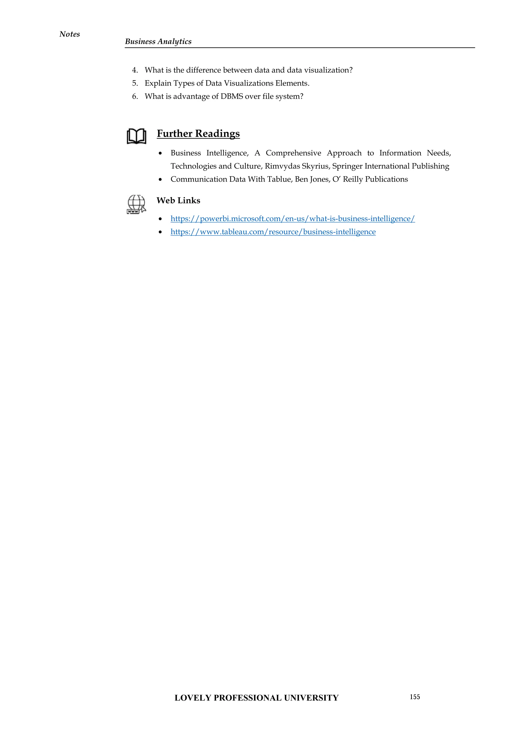Notes
4. What is the difference between data and data visualization?
5. Explain Types of Data Visualizations Elements.
6. What is advantage of DBMS over file system?
Further Readings
 Business Intelligence, A Comprehensive Approach to Information Needs,
Technologies and Culture, Rimvydas Skyrius, Springer International Publishing
 Communication Data With Tablue, Ben Jones, O’ Reilly Publications
Web Links
 https://powerbi.microsoft.com/en-us/what-is-business-intelligence/
 https://www.tableau.com/resource/business-intelligence
Notes
4. What is the difference between data and data visualization?
5. Explain Types of Data Visualizations Elements.
6. What is advantage of DBMS over file system?
Further Readings
 Business Intelligence, A Comprehensive Approach to Information Needs,
Technologies and Culture, Rimvydas Skyrius, Springer International Publishing
 Communication Data With Tablue, Ben Jones, O’ Reilly Publications
Web Links
 https://powerbi.microsoft.com/en-us/what-is-business-intelligence/
 https://www.tableau.com/resource/business-intelligence
Notes
4. What is the difference between data and data visualization?
5. Explain Types of Data Visualizations Elements.
6. What is advantage of DBMS over file system?
Further Readings
 Business Intelligence, A Comprehensive Approach to Information Needs,
Technologies and Culture, Rimvydas Skyrius, Springer International Publishing
 Communication Data With Tablue, Ben Jones, O’ Reilly Publications
Web Links
 https://powerbi.microsoft.com/en-us/what-is-business-intelligence/
 https://www.tableau.com/resource/business-intelligence
LOVELY PROFESSIONAL UNIVERSITY 155
Business Analytics
 