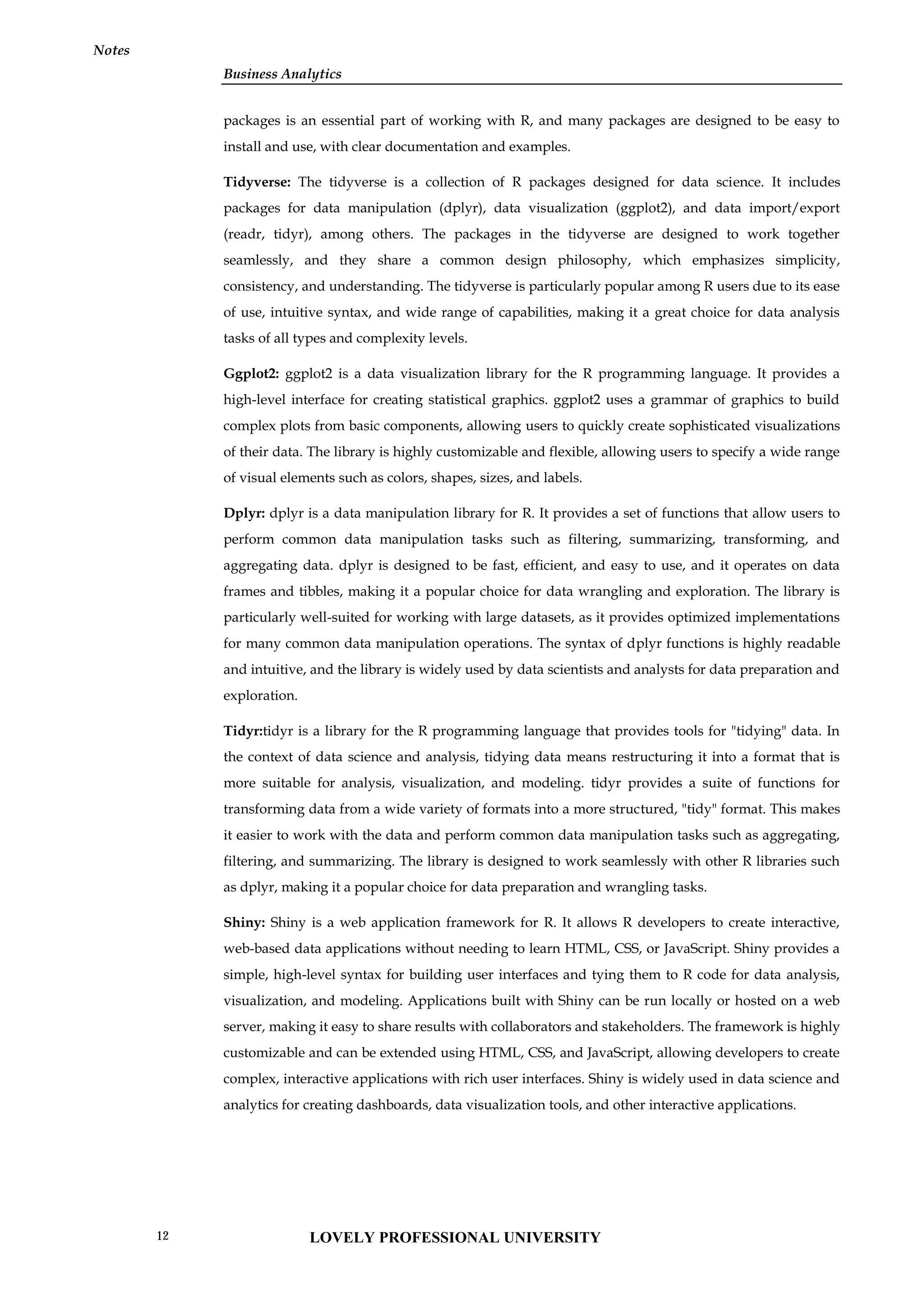 Business Analytics
Notes
packages is an essential part of working with R, and many packages are designed to be easy to
install and use, with clear documentation and examples.
Tidyverse: The tidyverse is a collection of R packages designed for data science. It includes
packages for data manipulation (dplyr), data visualization (ggplot2), and data import/export
(readr, tidyr), among others. The packages in the tidyverse are designed to work together
seamlessly, and they share a common design philosophy, which emphasizes simplicity,
consistency, and understanding. The tidyverse is particularly popular among R users due to its ease
of use, intuitive syntax, and wide range of capabilities, making it a great choice for data analysis
tasks of all types and complexity levels.
Ggplot2: ggplot2 is a data visualization library for the R programming language. It provides a
high-level interface for creating statistical graphics. ggplot2 uses a grammar of graphics to build
complex plots from basic components, allowing users to quickly create sophisticated visualizations
of their data. The library is highly customizable and flexible, allowing users to specify a wide range
of visual elements such as colors, shapes, sizes, and labels.
Dplyr: dplyr is a data manipulation library for R. It provides a set of functions that allow users to
perform common data manipulation tasks such as filtering, summarizing, transforming, and
aggregating data. dplyr is designed to be fast, efficient, and easy to use, and it operates on data
frames and tibbles, making it a popular choice for data wrangling and exploration. The library is
particularly well-suited for working with large datasets, as it provides optimized implementations
for many common data manipulation operations. The syntax of dplyr functions is highly readable
and intuitive, and the library is widely used by data scientists and analysts for data preparation and
exploration.
Tidyr:tidyr is a library for the R programming language that provides tools for "tidying" data. In
the context of data science and analysis, tidying data means restructuring it into a format that is
more suitable for analysis, visualization, and modeling. tidyr provides a suite of functions for
transforming data from a wide variety of formats into a more structured, "tidy" format. This makes
it easier to work with the data and perform common data manipulation tasks such as aggregating,
filtering, and summarizing. The library is designed to work seamlessly with other R libraries such
as dplyr, making it a popular choice for data preparation and wrangling tasks.
Shiny: Shiny is a web application framework for R. It allows R developers to create interactive,
web-based data applications without needing to learn HTML, CSS, or JavaScript. Shiny provides a
simple, high-level syntax for building user interfaces and tying them to R code for data analysis,
visualization, and modeling. Applications built with Shiny can be run locally or hosted on a web
server, making it easy to share results with collaborators and stakeholders. The framework is highly
customizable and can be extended using HTML, CSS, and JavaScript, allowing developers to create
complex, interactive applications with rich user interfaces. Shiny is widely used in data science and
analytics for creating dashboards, data visualization tools, and other interactive applications.
LOVELY PROFESSIONAL UNIVERSITY
12
 