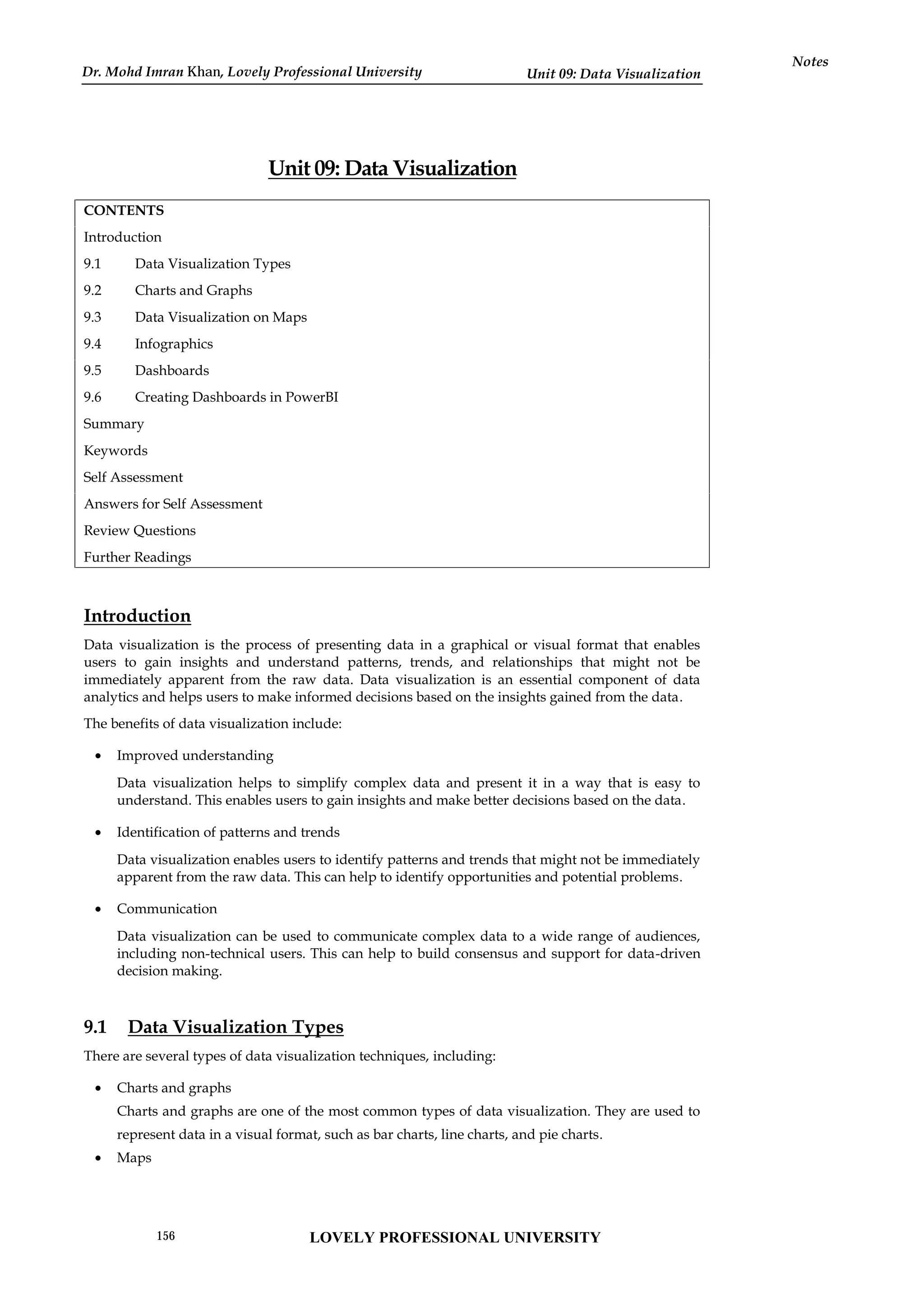 Unit 09: Data Visualization
Notes
Unit 09: Data Visualization
CONTENTS
Introduction
9.1 Data Visualization Types
9.2 Charts and Graphs
9.3 Data Visualization on Maps
9.4 Infographics
9.5 Dashboards
9.6 Creating Dashboards in PowerBI
Summary
Keywords
Self Assessment
Answers for Self Assessment
Review Questions
Further Readings
Introduction
Data visualization is the process of presenting data in a graphical or visual format that enables
users to gain insights and understand patterns, trends, and relationships that might not be
immediately apparent from the raw data. Data visualization is an essential component of data
analytics and helps users to make informed decisions based on the insights gained from the data.
The benefits of data visualization include:
 Improved understanding
Data visualization helps to simplify complex data and present it in a way that is easy to
understand. This enables users to gain insights and make better decisions based on the data.
 Identification of patterns and trends
Data visualization enables users to identify patterns and trends that might not be immediately
apparent from the raw data. This can help to identify opportunities and potential problems.
 Communication
Data visualization can be used to communicate complex data to a wide range of audiences,
including non-technical users. This can help to build consensus and support for data-driven
decision making.
9.1 Data Visualization Types
There are several types of data visualization techniques, including:
 Charts and graphs
Charts and graphs are one of the most common types of data visualization. They are used to
represent data in a visual format, such as bar charts, line charts, and pie charts.
 Maps
LOVELY PROFESSIONAL UNIVERSITY
156
Dr. Mohd Imran Khan, Lovely Professional University
 