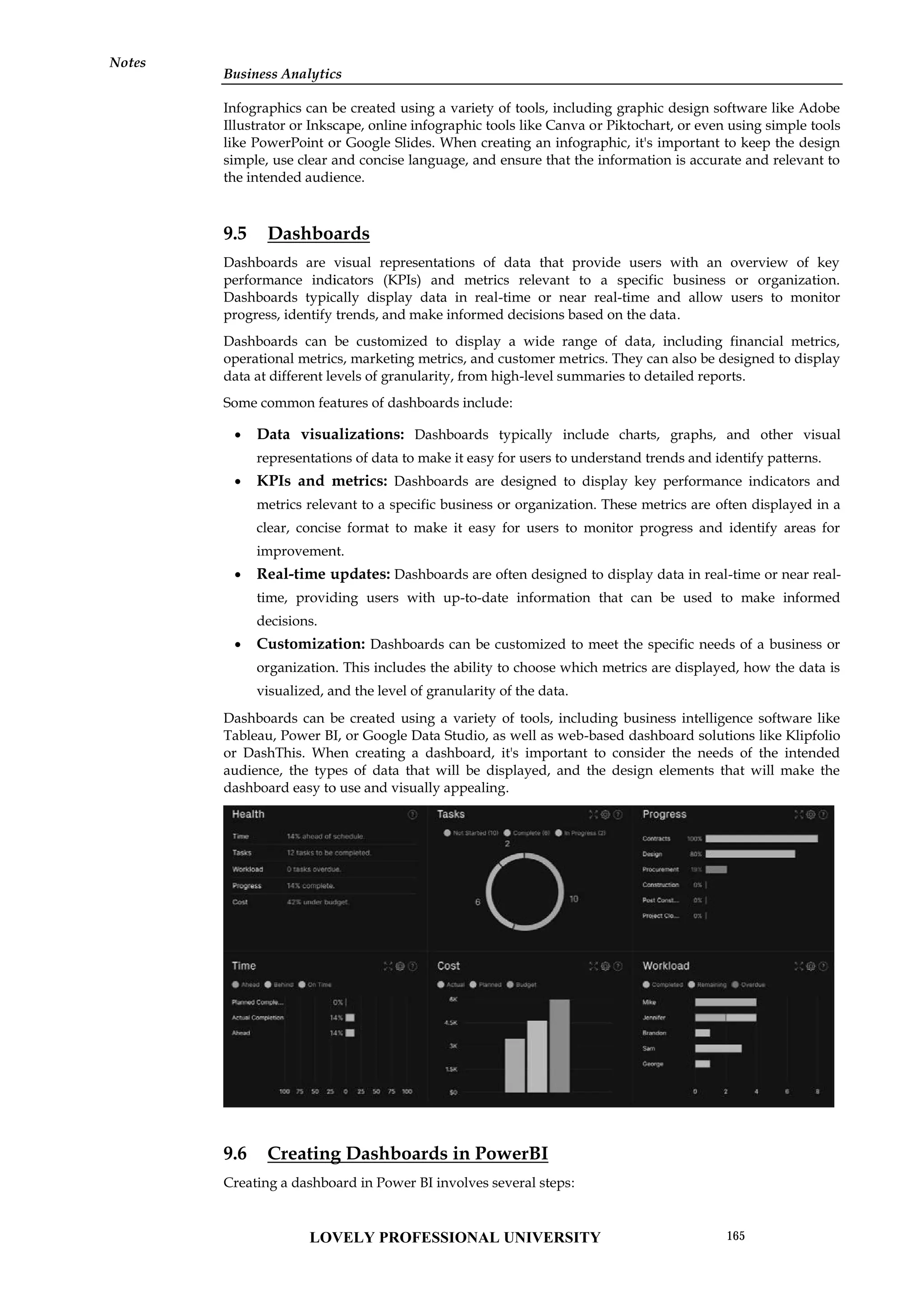 Business Analytics
Notes
Infographics can be created using a variety of tools, including graphic design software like Adobe
Illustrator or Inkscape, online infographic tools like Canva or Piktochart, or even using simple tools
like PowerPoint or Google Slides. When creating an infographic, it's important to keep the design
simple, use clear and concise language, and ensure that the information is accurate and relevant to
the intended audience.
9.5 Dashboards
Dashboards are visual representations of data that provide users with an overview of key
performance indicators (KPIs) and metrics relevant to a specific business or organization.
Dashboards typically display data in real-time or near real-time and allow users to monitor
progress, identify trends, and make informed decisions based on the data.
Dashboards can be customized to display a wide range of data, including financial metrics,
operational metrics, marketing metrics, and customer metrics. They can also be designed to display
data at different levels of granularity, from high-level summaries to detailed reports.
Some common features of dashboards include:
 Data visualizations: Dashboards typically include charts, graphs, and other visual
representations of data to make it easy for users to understand trends and identify patterns.
 KPIs and metrics: Dashboards are designed to display key performance indicators and
metrics relevant to a specific business or organization. These metrics are often displayed in a
clear, concise format to make it easy for users to monitor progress and identify areas for
improvement.
 Real-time updates: Dashboards are often designed to display data in real-time or near real-
time, providing users with up-to-date information that can be used to make informed
decisions.
 Customization: Dashboards can be customized to meet the specific needs of a business or
organization. This includes the ability to choose which metrics are displayed, how the data is
visualized, and the level of granularity of the data.
Dashboards can be created using a variety of tools, including business intelligence software like
Tableau, Power BI, or Google Data Studio, as well as web-based dashboard solutions like Klipfolio
or DashThis. When creating a dashboard, it's important to consider the needs of the intended
audience, the types of data that will be displayed, and the design elements that will make the
dashboard easy to use and visually appealing.
9.6 Creating Dashboards in PowerBI
Creating a dashboard in Power BI involves several steps:
Business Analytics
Notes
Infographics can be created using a variety of tools, including graphic design software like Adobe
Illustrator or Inkscape, online infographic tools like Canva or Piktochart, or even using simple tools
like PowerPoint or Google Slides. When creating an infographic, it's important to keep the design
simple, use clear and concise language, and ensure that the information is accurate and relevant to
the intended audience.
9.5 Dashboards
Dashboards are visual representations of data that provide users with an overview of key
performance indicators (KPIs) and metrics relevant to a specific business or organization.
Dashboards typically display data in real-time or near real-time and allow users to monitor
progress, identify trends, and make informed decisions based on the data.
Dashboards can be customized to display a wide range of data, including financial metrics,
operational metrics, marketing metrics, and customer metrics. They can also be designed to display
data at different levels of granularity, from high-level summaries to detailed reports.
Some common features of dashboards include:
 Data visualizations: Dashboards typically include charts, graphs, and other visual
representations of data to make it easy for users to understand trends and identify patterns.
 KPIs and metrics: Dashboards are designed to display key performance indicators and
metrics relevant to a specific business or organization. These metrics are often displayed in a
clear, concise format to make it easy for users to monitor progress and identify areas for
improvement.
 Real-time updates: Dashboards are often designed to display data in real-time or near real-
time, providing users with up-to-date information that can be used to make informed
decisions.
 Customization: Dashboards can be customized to meet the specific needs of a business or
organization. This includes the ability to choose which metrics are displayed, how the data is
visualized, and the level of granularity of the data.
Dashboards can be created using a variety of tools, including business intelligence software like
Tableau, Power BI, or Google Data Studio, as well as web-based dashboard solutions like Klipfolio
or DashThis. When creating a dashboard, it's important to consider the needs of the intended
audience, the types of data that will be displayed, and the design elements that will make the
dashboard easy to use and visually appealing.
9.6 Creating Dashboards in PowerBI
Creating a dashboard in Power BI involves several steps:
Business Analytics
Notes
Infographics can be created using a variety of tools, including graphic design software like Adobe
Illustrator or Inkscape, online infographic tools like Canva or Piktochart, or even using simple tools
like PowerPoint or Google Slides. When creating an infographic, it's important to keep the design
simple, use clear and concise language, and ensure that the information is accurate and relevant to
the intended audience.
9.5 Dashboards
Dashboards are visual representations of data that provide users with an overview of key
performance indicators (KPIs) and metrics relevant to a specific business or organization.
Dashboards typically display data in real-time or near real-time and allow users to monitor
progress, identify trends, and make informed decisions based on the data.
Dashboards can be customized to display a wide range of data, including financial metrics,
operational metrics, marketing metrics, and customer metrics. They can also be designed to display
data at different levels of granularity, from high-level summaries to detailed reports.
Some common features of dashboards include:
 Data visualizations: Dashboards typically include charts, graphs, and other visual
representations of data to make it easy for users to understand trends and identify patterns.
 KPIs and metrics: Dashboards are designed to display key performance indicators and
metrics relevant to a specific business or organization. These metrics are often displayed in a
clear, concise format to make it easy for users to monitor progress and identify areas for
improvement.
 Real-time updates: Dashboards are often designed to display data in real-time or near real-
time, providing users with up-to-date information that can be used to make informed
decisions.
 Customization: Dashboards can be customized to meet the specific needs of a business or
organization. This includes the ability to choose which metrics are displayed, how the data is
visualized, and the level of granularity of the data.
Dashboards can be created using a variety of tools, including business intelligence software like
Tableau, Power BI, or Google Data Studio, as well as web-based dashboard solutions like Klipfolio
or DashThis. When creating a dashboard, it's important to consider the needs of the intended
audience, the types of data that will be displayed, and the design elements that will make the
dashboard easy to use and visually appealing.
9.6 Creating Dashboards in PowerBI
Creating a dashboard in Power BI involves several steps:
LOVELY PROFESSIONAL UNIVERSITY 165
 