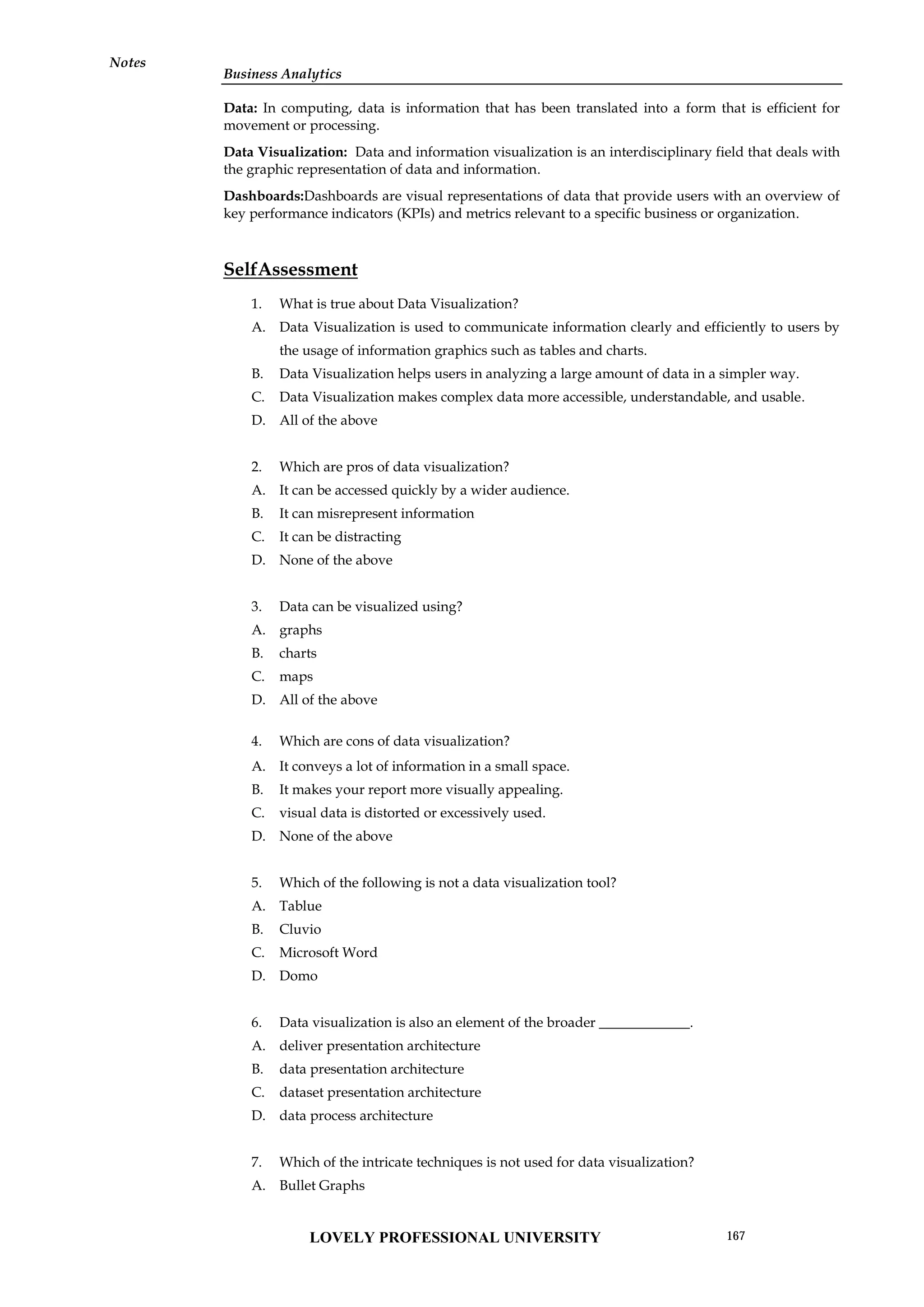 Business Analytics
Notes
Data: In computing, data is information that has been translated into a form that is efficient for
movement or processing.
Data Visualization: Data and information visualization is an interdisciplinary field that deals with
the graphic representation of data and information.
Dashboards:Dashboards are visual representations of data that provide users with an overview of
key performance indicators (KPIs) and metrics relevant to a specific business or organization.
SelfAssessment
1. What is true about Data Visualization?
A. Data Visualization is used to communicate information clearly and efficiently to users by
the usage of information graphics such as tables and charts.
B. Data Visualization helps users in analyzing a large amount of data in a simpler way.
C. Data Visualization makes complex data more accessible, understandable, and usable.
D. All of the above
2. Which are pros of data visualization?
A. It can be accessed quickly by a wider audience.
B. It can misrepresent information
C. It can be distracting
D. None of the above
3. Data can be visualized using?
A. graphs
B. charts
C. maps
D. All of the above
4. Which are cons of data visualization?
A. It conveys a lot of information in a small space.
B. It makes your report more visually appealing.
C. visual data is distorted or excessively used.
D. None of the above
5. Which of the following is not a data visualization tool?
A. Tablue
B. Cluvio
C. Microsoft Word
D. Domo
6. Data visualization is also an element of the broader _____________.
A. deliver presentation architecture
B. data presentation architecture
C. dataset presentation architecture
D. data process architecture
7. Which of the intricate techniques is not used for data visualization?
A. Bullet Graphs
LOVELY PROFESSIONAL UNIVERSITY 167
 