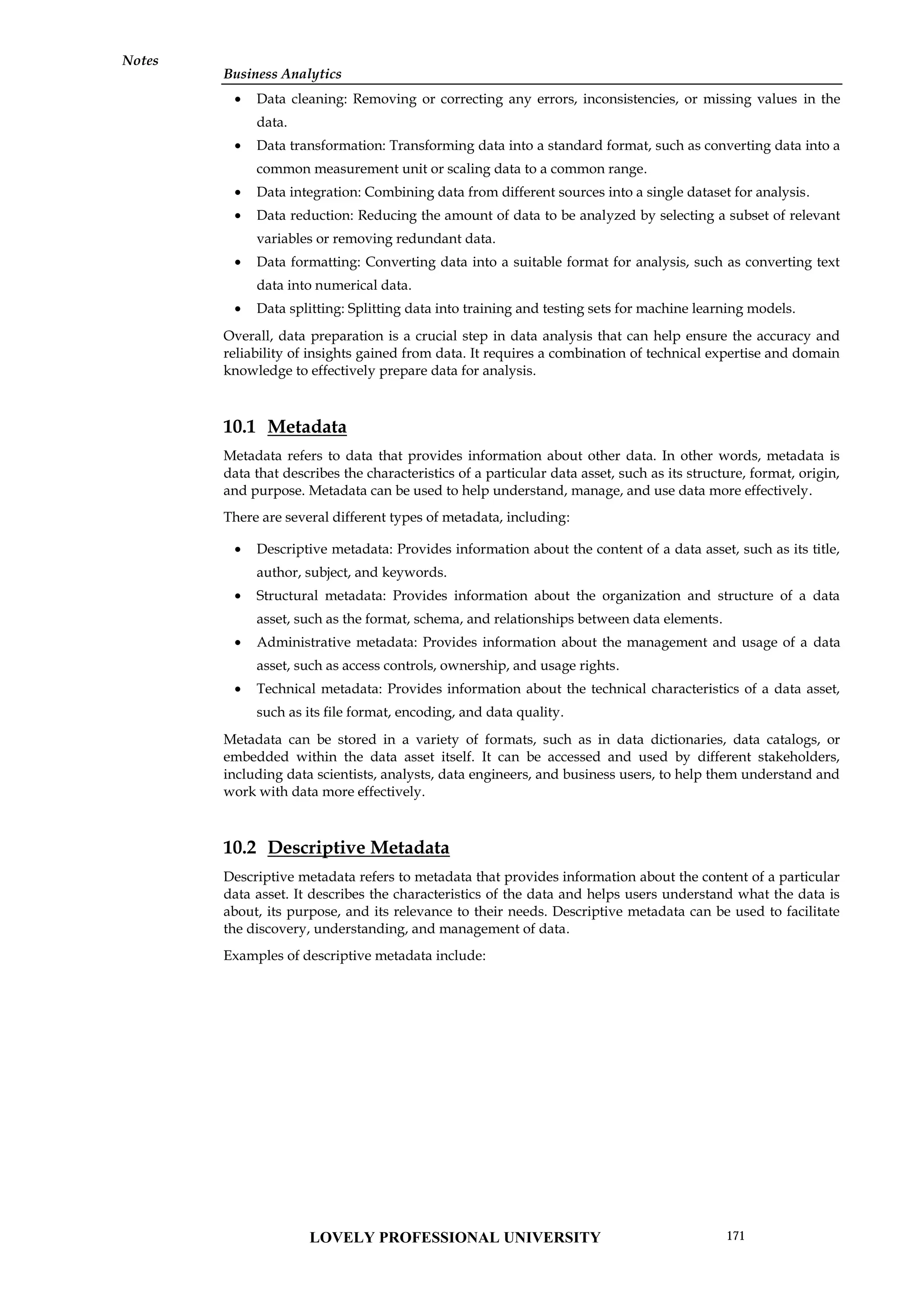 Business Analytics
Notes
 Data cleaning: Removing or correcting any errors, inconsistencies, or missing values in the
data.
 Data transformation: Transforming data into a standard format, such as converting data into a
common measurement unit or scaling data to a common range.
 Data integration: Combining data from different sources into a single dataset for analysis.
 Data reduction: Reducing the amount of data to be analyzed by selecting a subset of relevant
variables or removing redundant data.
 Data formatting: Converting data into a suitable format for analysis, such as converting text
data into numerical data.
 Data splitting: Splitting data into training and testing sets for machine learning models.
Overall, data preparation is a crucial step in data analysis that can help ensure the accuracy and
reliability of insights gained from data. It requires a combination of technical expertise and domain
knowledge to effectively prepare data for analysis.
10.1 Metadata
Metadata refers to data that provides information about other data. In other words, metadata is
data that describes the characteristics of a particular data asset, such as its structure, format, origin,
and purpose. Metadata can be used to help understand, manage, and use data more effectively.
There are several different types of metadata, including:
 Descriptive metadata: Provides information about the content of a data asset, such as its title,
author, subject, and keywords.
 Structural metadata: Provides information about the organization and structure of a data
asset, such as the format, schema, and relationships between data elements.
 Administrative metadata: Provides information about the management and usage of a data
asset, such as access controls, ownership, and usage rights.
 Technical metadata: Provides information about the technical characteristics of a data asset,
such as its file format, encoding, and data quality.
Metadata can be stored in a variety of formats, such as in data dictionaries, data catalogs, or
embedded within the data asset itself. It can be accessed and used by different stakeholders,
including data scientists, analysts, data engineers, and business users, to help them understand and
work with data more effectively.
10.2 Descriptive Metadata
Descriptive metadata refers to metadata that provides information about the content of a particular
data asset. It describes the characteristics of the data and helps users understand what the data is
about, its purpose, and its relevance to their needs. Descriptive metadata can be used to facilitate
the discovery, understanding, and management of data.
Examples of descriptive metadata include:
LOVELY PROFESSIONAL UNIVERSITY 171
 