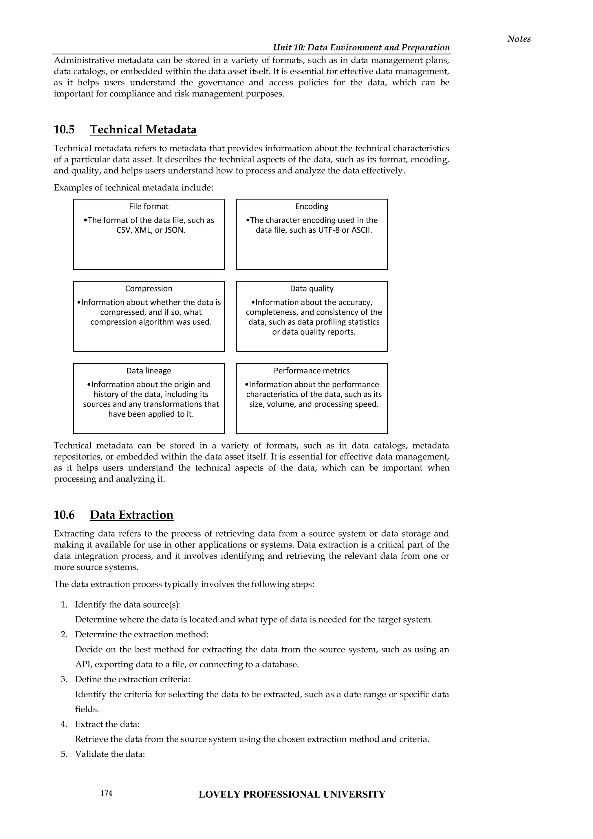 Unit 10: Data Environment and Preparation
Notes
Administrative metadata can be stored in a variety of formats, such as in data management plans,
data catalogs, or embedded within the data asset itself. It is essential for effective data management,
as it helps users understand the governance and access policies for the data, which can be
important for compliance and risk management purposes.
10.5 Technical Metadata
Technical metadata refers to metadata that provides information about the technical characteristics
of a particular data asset. It describes the technical aspects of the data, such as its format, encoding,
and quality, and helps users understand how to process and analyze the data effectively.
Examples of technical metadata include:
Technical metadata can be stored in a variety of formats, such as in data catalogs, metadata
repositories, or embedded within the data asset itself. It is essential for effective data management,
as it helps users understand the technical aspects of the data, which can be important when
processing and analyzing it.
10.6 Data Extraction
Extracting data refers to the process of retrieving data from a source system or data storage and
making it available for use in other applications or systems. Data extraction is a critical part of the
data integration process, and it involves identifying and retrieving the relevant data from one or
more source systems.
The data extraction process typically involves the following steps:
1. Identify the data source(s):
Determine where the data is located and what type of data is needed for the target system.
2. Determine the extraction method:
Decide on the best method for extracting the data from the source system, such as using an
API, exporting data to a file, or connecting to a database.
3. Define the extraction criteria:
Identify the criteria for selecting the data to be extracted, such as a date range or specific data
fields.
4. Extract the data:
Retrieve the data from the source system using the chosen extraction method and criteria.
5. Validate the data:
File format
•The format of the data file, such as
CSV, XML, or JSON.
Encoding
•The character encoding used in the
data file, such as UTF-8 or ASCII.
Compression
•Information about whether the data is
compressed, and if so, what
compression algorithm was used.
Data quality
•Information about the accuracy,
completeness, and consistency of the
data, such as data profiling statistics
or data quality reports.
Data lineage
•Information about the origin and
history of the data, including its
sources and any transformations that
have been applied to it.
Performance metrics
•Information about the performance
characteristics of the data, such as its
size, volume, and processing speed.
LOVELY PROFESSIONAL UNIVERSITY
174
 