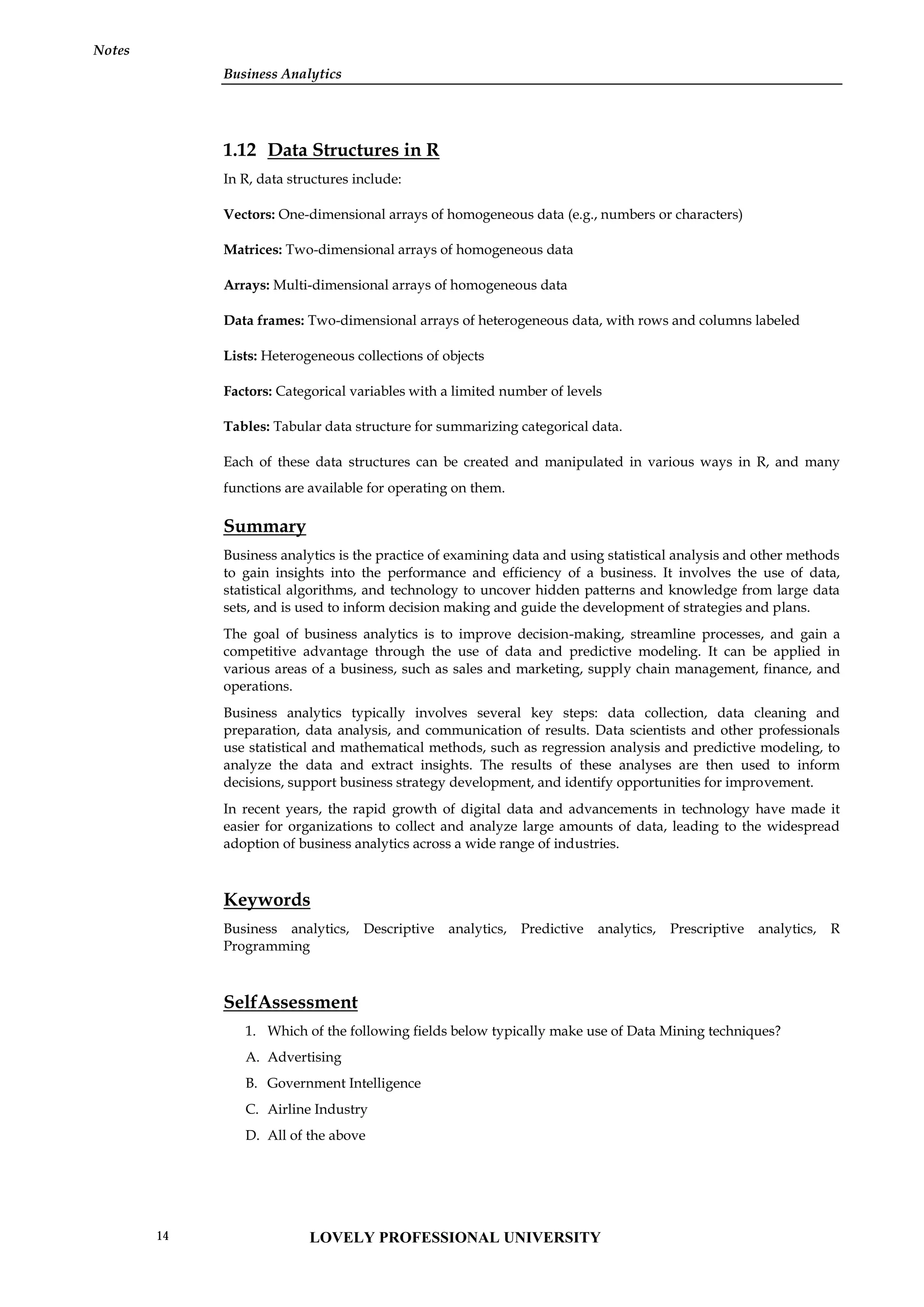 Business Analytics
Notes
1.12 Data Structures in R
In R, data structures include:
Vectors: One-dimensional arrays of homogeneous data (e.g., numbers or characters)
Matrices: Two-dimensional arrays of homogeneous data
Arrays: Multi-dimensional arrays of homogeneous data
Data frames: Two-dimensional arrays of heterogeneous data, with rows and columns labeled
Lists: Heterogeneous collections of objects
Factors: Categorical variables with a limited number of levels
Tables: Tabular data structure for summarizing categorical data.
Each of these data structures can be created and manipulated in various ways in R, and many
functions are available for operating on them.
Summary
Business analytics is the practice of examining data and using statistical analysis and other methods
to gain insights into the performance and efficiency of a business. It involves the use of data,
statistical algorithms, and technology to uncover hidden patterns and knowledge from large data
sets, and is used to inform decision making and guide the development of strategies and plans.
The goal of business analytics is to improve decision-making, streamline processes, and gain a
competitive advantage through the use of data and predictive modeling. It can be applied in
various areas of a business, such as sales and marketing, supply chain management, finance, and
operations.
Business analytics typically involves several key steps: data collection, data cleaning and
preparation, data analysis, and communication of results. Data scientists and other professionals
use statistical and mathematical methods, such as regression analysis and predictive modeling, to
analyze the data and extract insights. The results of these analyses are then used to inform
decisions, support business strategy development, and identify opportunities for improvement.
In recent years, the rapid growth of digital data and advancements in technology have made it
easier for organizations to collect and analyze large amounts of data, leading to the widespread
adoption of business analytics across a wide range of industries.
Keywords
Business analytics, Descriptive analytics, Predictive analytics, Prescriptive analytics, R
Programming
SelfAssessment
1. Which of the following fields below typically make use of Data Mining techniques?
A. Advertising
B. Government Intelligence
C. Airline Industry
D. All of the above
LOVELY PROFESSIONAL UNIVERSITY
14
 