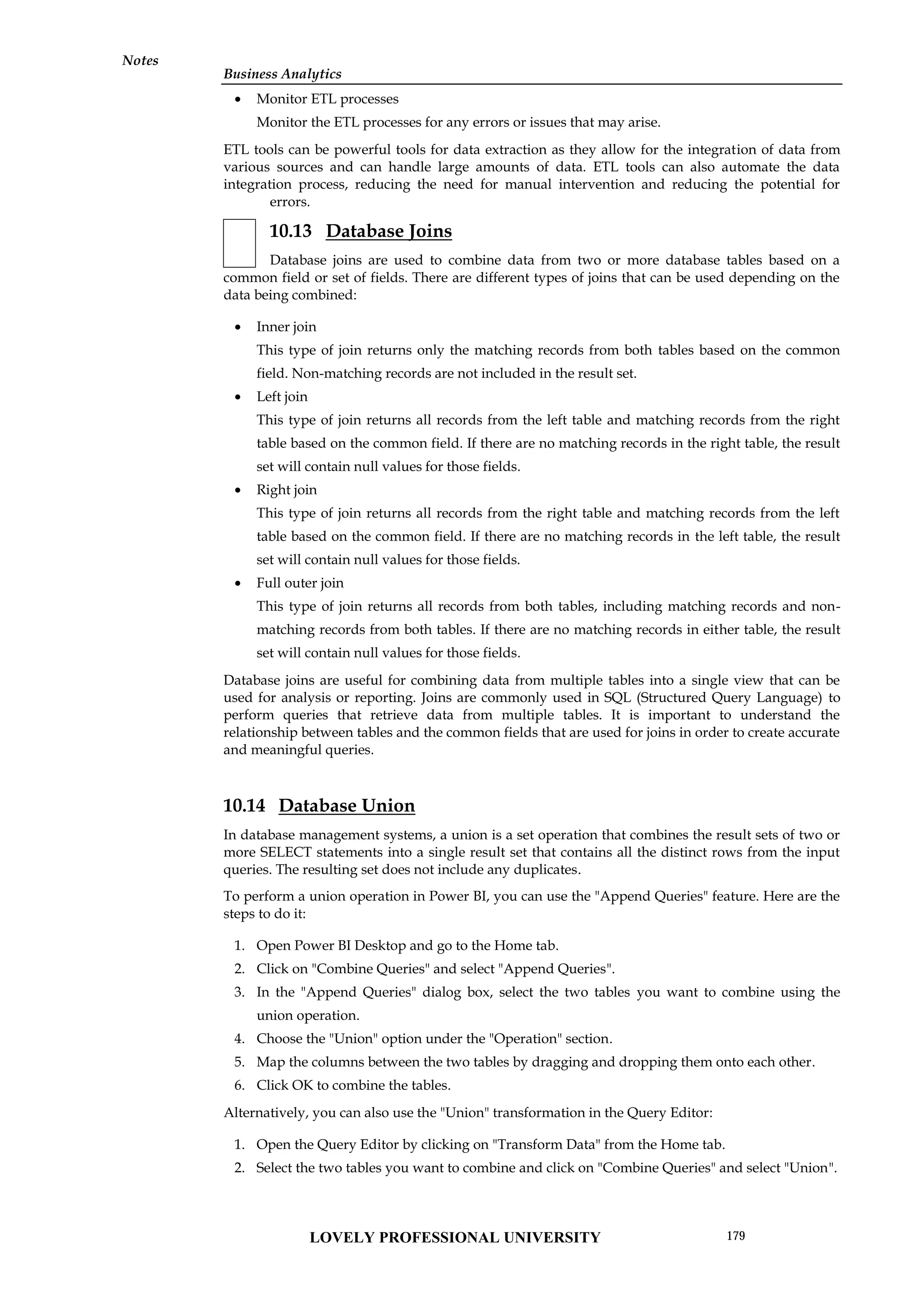 Business Analytics
Notes
 Monitor ETL processes
Monitor the ETL processes for any errors or issues that may arise.
ETL tools can be powerful tools for data extraction as they allow for the integration of data from
various sources and can handle large amounts of data. ETL tools can also automate the data
integration process, reducing the need for manual intervention and reducing the potential for
errors.
10.13 Database Joins
Database joins are used to combine data from two or more database tables based on a
common field or set of fields. There are different types of joins that can be used depending on the
data being combined:
 Inner join
This type of join returns only the matching records from both tables based on the common
field. Non-matching records are not included in the result set.
 Left join
This type of join returns all records from the left table and matching records from the right
table based on the common field. If there are no matching records in the right table, the result
set will contain null values for those fields.
 Right join
This type of join returns all records from the right table and matching records from the left
table based on the common field. If there are no matching records in the left table, the result
set will contain null values for those fields.
 Full outer join
This type of join returns all records from both tables, including matching records and non-
matching records from both tables. If there are no matching records in either table, the result
set will contain null values for those fields.
Database joins are useful for combining data from multiple tables into a single view that can be
used for analysis or reporting. Joins are commonly used in SQL (Structured Query Language) to
perform queries that retrieve data from multiple tables. It is important to understand the
relationship between tables and the common fields that are used for joins in order to create accurate
and meaningful queries.
10.14 Database Union
In database management systems, a union is a set operation that combines the result sets of two or
more SELECT statements into a single result set that contains all the distinct rows from the input
queries. The resulting set does not include any duplicates.
To perform a union operation in Power BI, you can use the "Append Queries" feature. Here are the
steps to do it:
1. Open Power BI Desktop and go to the Home tab.
2. Click on "Combine Queries" and select "Append Queries".
3. In the "Append Queries" dialog box, select the two tables you want to combine using the
union operation.
4. Choose the "Union" option under the "Operation" section.
5. Map the columns between the two tables by dragging and dropping them onto each other.
6. Click OK to combine the tables.
Alternatively, you can also use the "Union" transformation in the Query Editor:
1. Open the Query Editor by clicking on "Transform Data" from the Home tab.
2. Select the two tables you want to combine and click on "Combine Queries" and select "Union".
LOVELY PROFESSIONAL UNIVERSITY 179
 