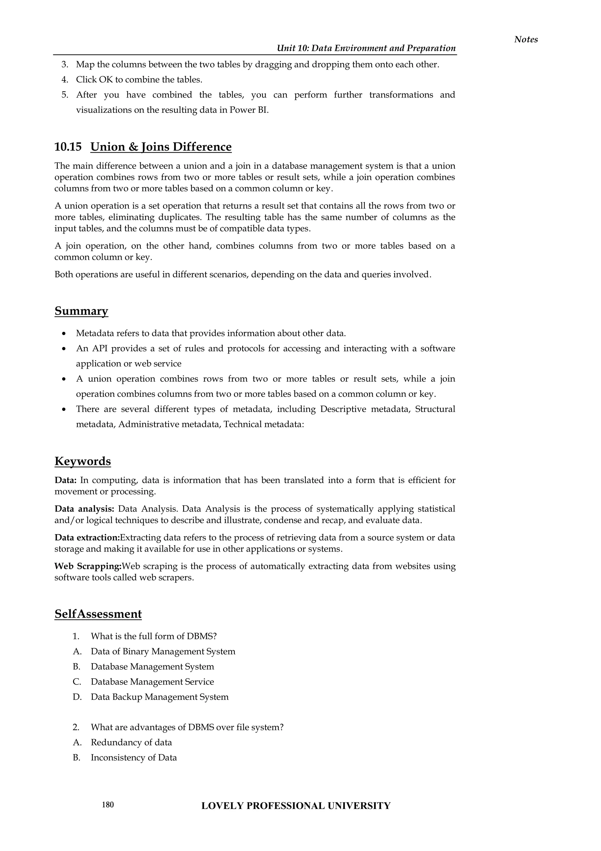 Unit 10: Data Environment and Preparation
Notes
3. Map the columns between the two tables by dragging and dropping them onto each other.
4. Click OK to combine the tables.
5. After you have combined the tables, you can perform further transformations and
visualizations on the resulting data in Power BI.
10.15 Union & Joins Difference
The main difference between a union and a join in a database management system is that a union
operation combines rows from two or more tables or result sets, while a join operation combines
columns from two or more tables based on a common column or key.
A union operation is a set operation that returns a result set that contains all the rows from two or
more tables, eliminating duplicates. The resulting table has the same number of columns as the
input tables, and the columns must be of compatible data types.
A join operation, on the other hand, combines columns from two or more tables based on a
common column or key.
Both operations are useful in different scenarios, depending on the data and queries involved.
Summary
 Metadata refers to data that provides information about other data.
 An API provides a set of rules and protocols for accessing and interacting with a software
application or web service
 A union operation combines rows from two or more tables or result sets, while a join
operation combines columns from two or more tables based on a common column or key.
 There are several different types of metadata, including Descriptive metadata, Structural
metadata, Administrative metadata, Technical metadata:
Keywords
Data: In computing, data is information that has been translated into a form that is efficient for
movement or processing.
Data analysis: Data Analysis. Data Analysis is the process of systematically applying statistical
and/or logical techniques to describe and illustrate, condense and recap, and evaluate data.
Data extraction:Extracting data refers to the process of retrieving data from a source system or data
storage and making it available for use in other applications or systems.
Web Scrapping:Web scraping is the process of automatically extracting data from websites using
software tools called web scrapers.
SelfAssessment
1. What is the full form of DBMS?
A. Data of Binary Management System
B. Database Management System
C. Database Management Service
D. Data Backup Management System
2. What are advantages of DBMS over file system?
A. Redundancy of data
B. Inconsistency of Data
LOVELY PROFESSIONAL UNIVERSITY
180
 