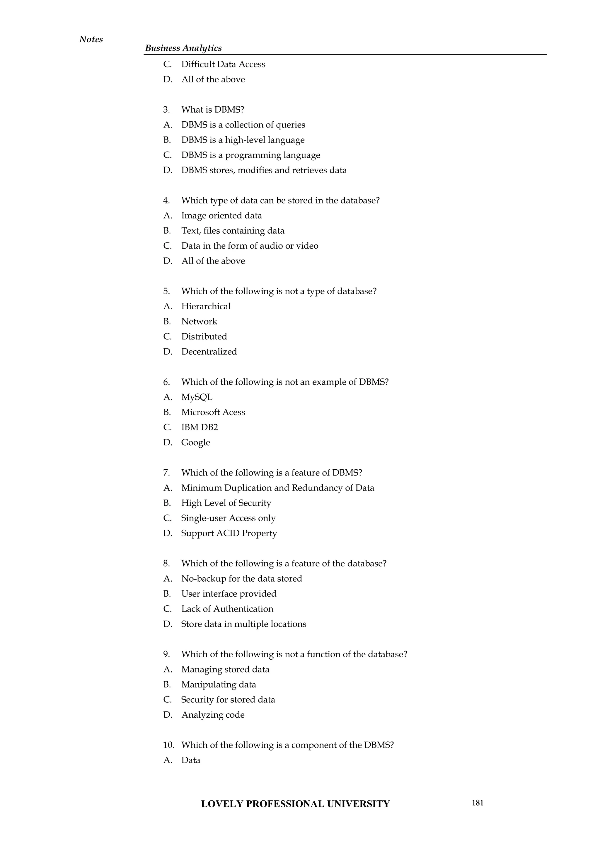 Business Analytics
Notes
C. Difficult Data Access
D. All of the above
3. What is DBMS?
A. DBMS is a collection of queries
B. DBMS is a high-level language
C. DBMS is a programming language
D. DBMS stores, modifies and retrieves data
4. Which type of data can be stored in the database?
A. Image oriented data
B. Text, files containing data
C. Data in the form of audio or video
D. All of the above
5. Which of the following is not a type of database?
A. Hierarchical
B. Network
C. Distributed
D. Decentralized
6. Which of the following is not an example of DBMS?
A. MySQL
B. Microsoft Acess
C. IBM DB2
D. Google
7. Which of the following is a feature of DBMS?
A. Minimum Duplication and Redundancy of Data
B. High Level of Security
C. Single-user Access only
D. Support ACID Property
8. Which of the following is a feature of the database?
A. No-backup for the data stored
B. User interface provided
C. Lack of Authentication
D. Store data in multiple locations
9. Which of the following is not a function of the database?
A. Managing stored data
B. Manipulating data
C. Security for stored data
D. Analyzing code
10. Which of the following is a component of the DBMS?
A. Data
LOVELY PROFESSIONAL UNIVERSITY 181
 