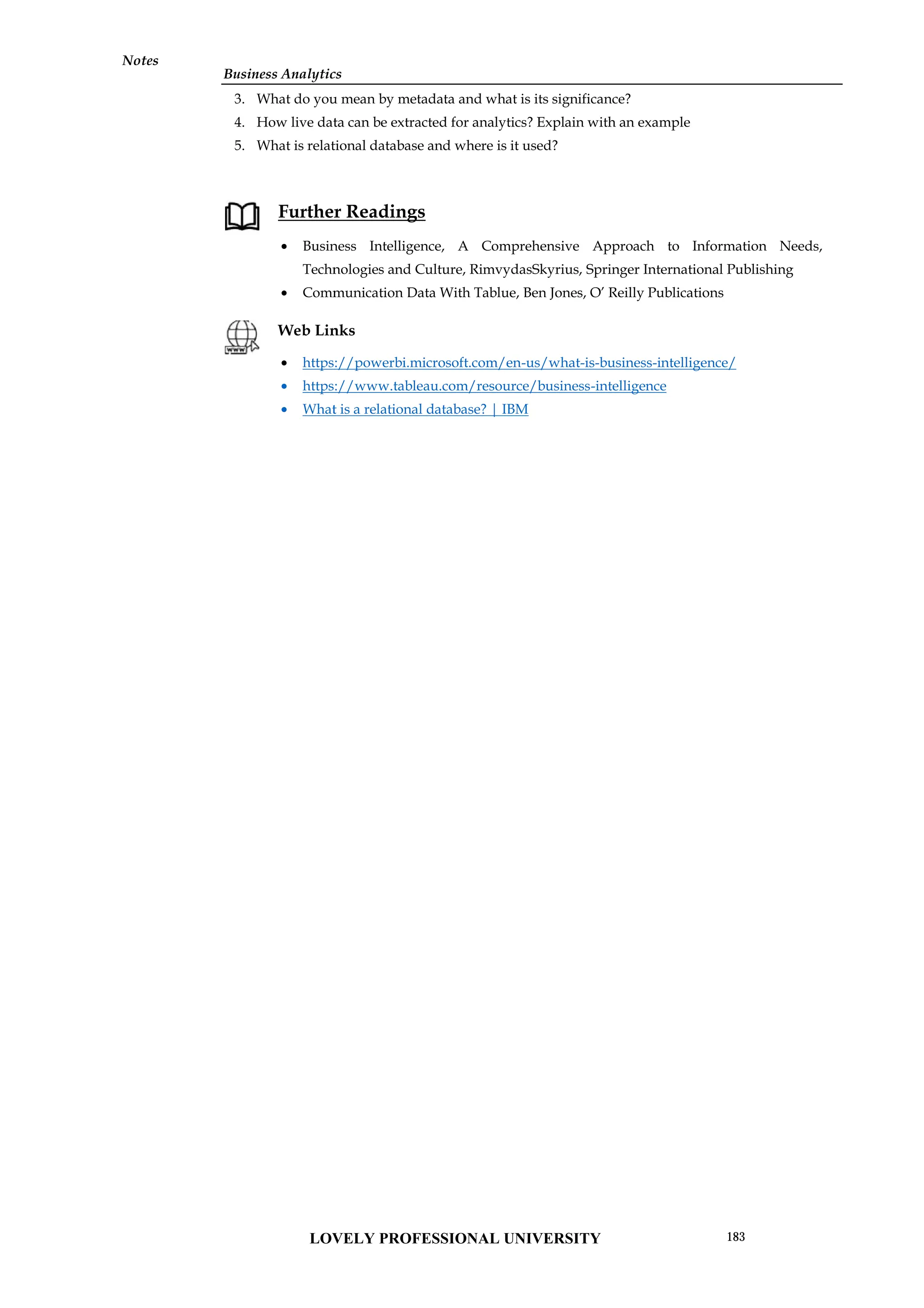 Business Analytics
Notes
3. What do you mean by metadata and what is its significance?
4. How live data can be extracted for analytics? Explain with an example
5. What is relational database and where is it used?
Further Readings
 Business Intelligence, A Comprehensive Approach to Information Needs,
Technologies and Culture, RimvydasSkyrius, Springer International Publishing
 Communication Data With Tablue, Ben Jones, O’ Reilly Publications
Web Links
 https://powerbi.microsoft.com/en-us/what-is-business-intelligence/
 https://www.tableau.com/resource/business-intelligence
 What is a relational database? | IBM
Business Analytics
Notes
3. What do you mean by metadata and what is its significance?
4. How live data can be extracted for analytics? Explain with an example
5. What is relational database and where is it used?
Further Readings
 Business Intelligence, A Comprehensive Approach to Information Needs,
Technologies and Culture, RimvydasSkyrius, Springer International Publishing
 Communication Data With Tablue, Ben Jones, O’ Reilly Publications
Web Links
 https://powerbi.microsoft.com/en-us/what-is-business-intelligence/
 https://www.tableau.com/resource/business-intelligence
 What is a relational database? | IBM
Business Analytics
Notes
3. What do you mean by metadata and what is its significance?
4. How live data can be extracted for analytics? Explain with an example
5. What is relational database and where is it used?
Further Readings
 Business Intelligence, A Comprehensive Approach to Information Needs,
Technologies and Culture, RimvydasSkyrius, Springer International Publishing
 Communication Data With Tablue, Ben Jones, O’ Reilly Publications
Web Links
 https://powerbi.microsoft.com/en-us/what-is-business-intelligence/
 https://www.tableau.com/resource/business-intelligence
 What is a relational database? | IBM
LOVELY PROFESSIONAL UNIVERSITY 183
 