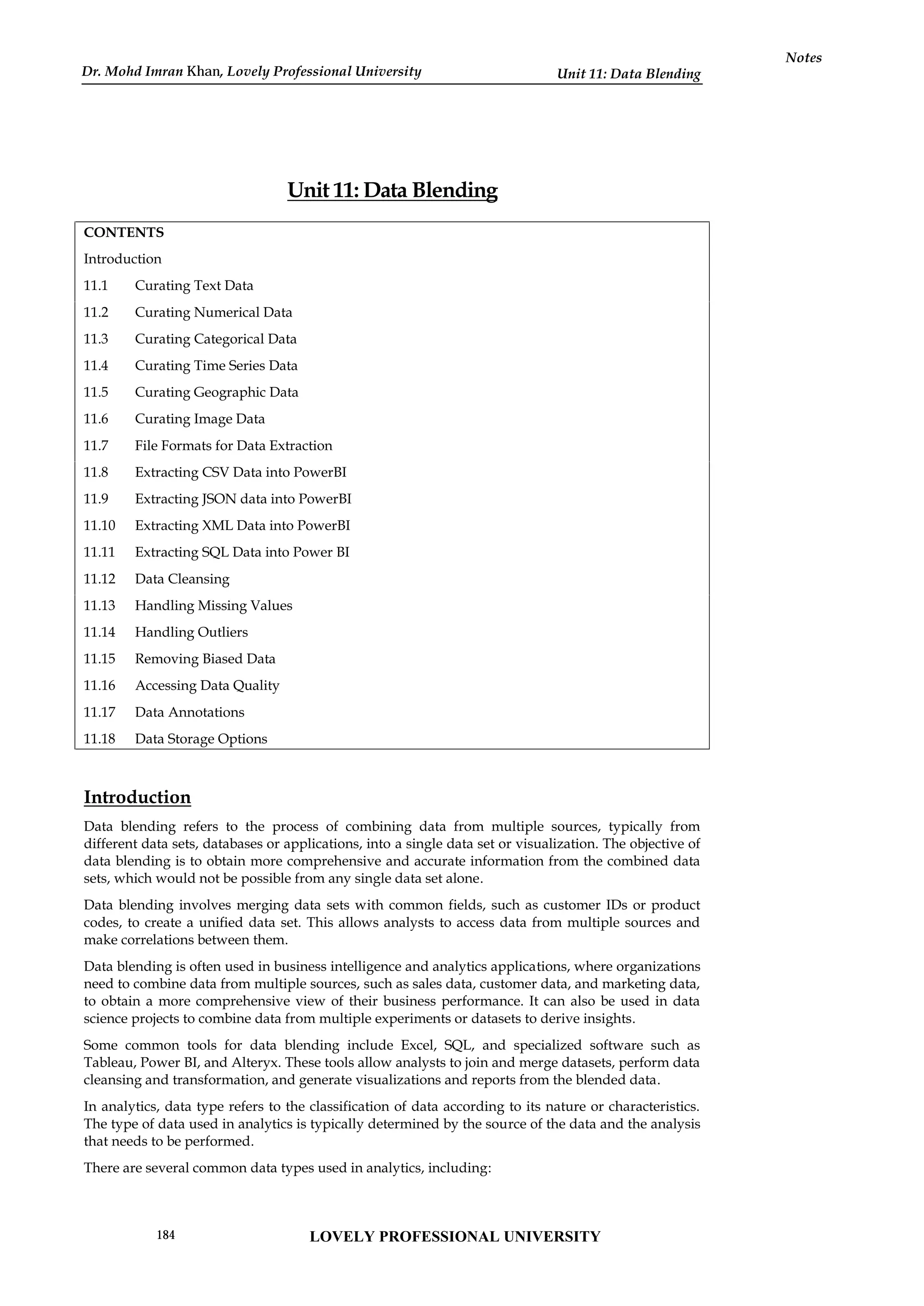 Unit 11: Data Blending
Notes
Unit 11: Data Blending
CONTENTS
Introduction
11.1 Curating Text Data
11.2 Curating Numerical Data
11.3 Curating Categorical Data
11.4 Curating Time Series Data
11.5 Curating Geographic Data
11.6 Curating Image Data
11.7 File Formats for Data Extraction
11.8 Extracting CSV Data into PowerBI
11.9 Extracting JSON data into PowerBI
11.10 Extracting XML Data into PowerBI
11.11 Extracting SQL Data into Power BI
11.12 Data Cleansing
11.13 Handling Missing Values
11.14 Handling Outliers
11.15 Removing Biased Data
11.16 Accessing Data Quality
11.17 Data Annotations
11.18 Data Storage Options
Introduction
Data blending refers to the process of combining data from multiple sources, typically from
different data sets, databases or applications, into a single data set or visualization. The objective of
data blending is to obtain more comprehensive and accurate information from the combined data
sets, which would not be possible from any single data set alone.
Data blending involves merging data sets with common fields, such as customer IDs or product
codes, to create a unified data set. This allows analysts to access data from multiple sources and
make correlations between them.
Data blending is often used in business intelligence and analytics applications, where organizations
need to combine data from multiple sources, such as sales data, customer data, and marketing data,
to obtain a more comprehensive view of their business performance. It can also be used in data
science projects to combine data from multiple experiments or datasets to derive insights.
Some common tools for data blending include Excel, SQL, and specialized software such as
Tableau, Power BI, and Alteryx. These tools allow analysts to join and merge datasets, perform data
cleansing and transformation, and generate visualizations and reports from the blended data.
In analytics, data type refers to the classification of data according to its nature or characteristics.
The type of data used in analytics is typically determined by the source of the data and the analysis
that needs to be performed.
There are several common data types used in analytics, including:
LOVELY PROFESSIONAL UNIVERSITY
184
Dr. Mohd Imran Khan, Lovely Professional University
 