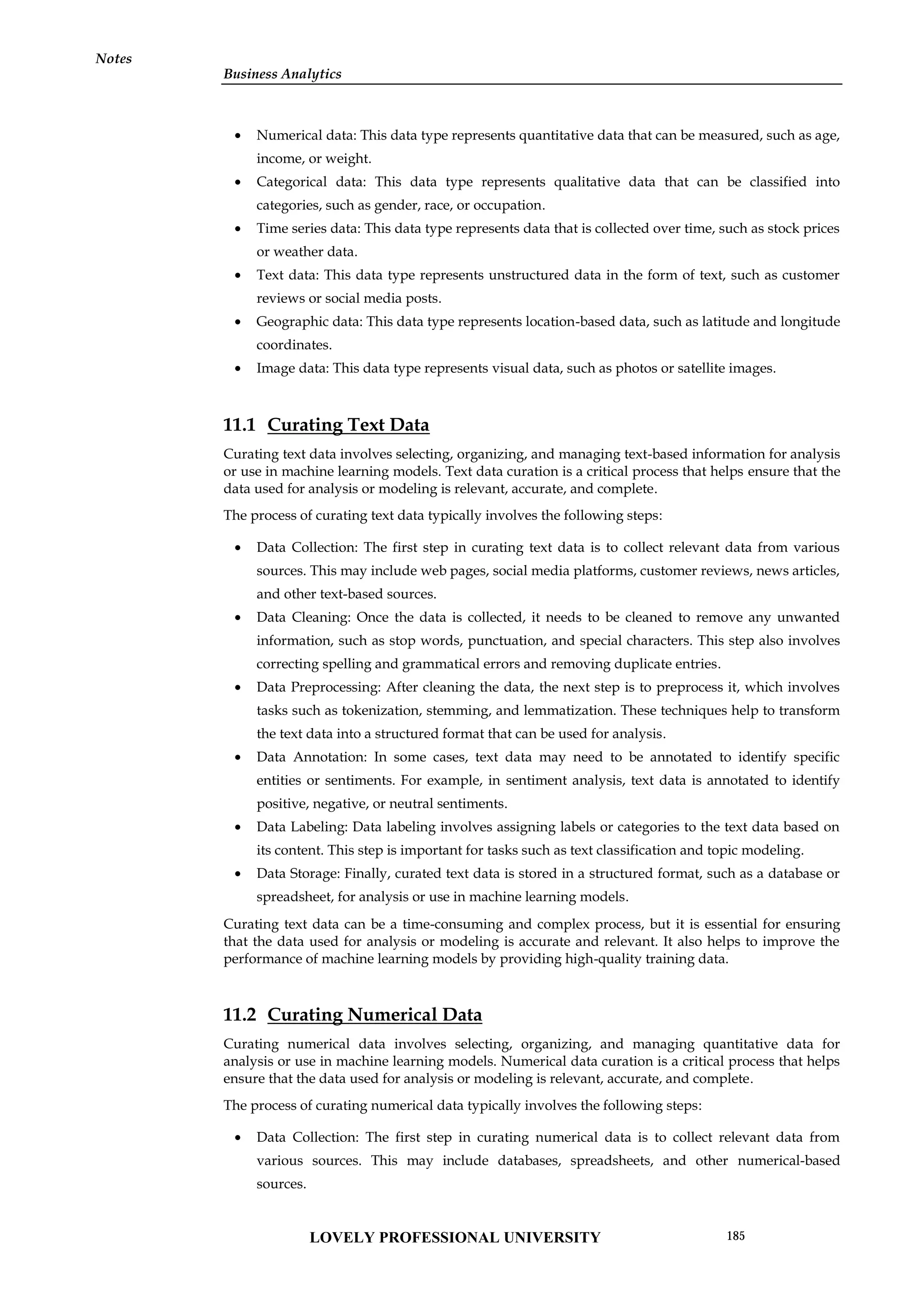 Business Analytics
Notes
 Numerical data: This data type represents quantitative data that can be measured, such as age,
income, or weight.
 Categorical data: This data type represents qualitative data that can be classified into
categories, such as gender, race, or occupation.
 Time series data: This data type represents data that is collected over time, such as stock prices
or weather data.
 Text data: This data type represents unstructured data in the form of text, such as customer
reviews or social media posts.
 Geographic data: This data type represents location-based data, such as latitude and longitude
coordinates.
 Image data: This data type represents visual data, such as photos or satellite images.
11.1 Curating Text Data
Curating text data involves selecting, organizing, and managing text-based information for analysis
or use in machine learning models. Text data curation is a critical process that helps ensure that the
data used for analysis or modeling is relevant, accurate, and complete.
The process of curating text data typically involves the following steps:
 Data Collection: The first step in curating text data is to collect relevant data from various
sources. This may include web pages, social media platforms, customer reviews, news articles,
and other text-based sources.
 Data Cleaning: Once the data is collected, it needs to be cleaned to remove any unwanted
information, such as stop words, punctuation, and special characters. This step also involves
correcting spelling and grammatical errors and removing duplicate entries.
 Data Preprocessing: After cleaning the data, the next step is to preprocess it, which involves
tasks such as tokenization, stemming, and lemmatization. These techniques help to transform
the text data into a structured format that can be used for analysis.
 Data Annotation: In some cases, text data may need to be annotated to identify specific
entities or sentiments. For example, in sentiment analysis, text data is annotated to identify
positive, negative, or neutral sentiments.
 Data Labeling: Data labeling involves assigning labels or categories to the text data based on
its content. This step is important for tasks such as text classification and topic modeling.
 Data Storage: Finally, curated text data is stored in a structured format, such as a database or
spreadsheet, for analysis or use in machine learning models.
Curating text data can be a time-consuming and complex process, but it is essential for ensuring
that the data used for analysis or modeling is accurate and relevant. It also helps to improve the
performance of machine learning models by providing high-quality training data.
11.2 Curating Numerical Data
Curating numerical data involves selecting, organizing, and managing quantitative data for
analysis or use in machine learning models. Numerical data curation is a critical process that helps
ensure that the data used for analysis or modeling is relevant, accurate, and complete.
The process of curating numerical data typically involves the following steps:
 Data Collection: The first step in curating numerical data is to collect relevant data from
various sources. This may include databases, spreadsheets, and other numerical-based
sources.
LOVELY PROFESSIONAL UNIVERSITY 185
 