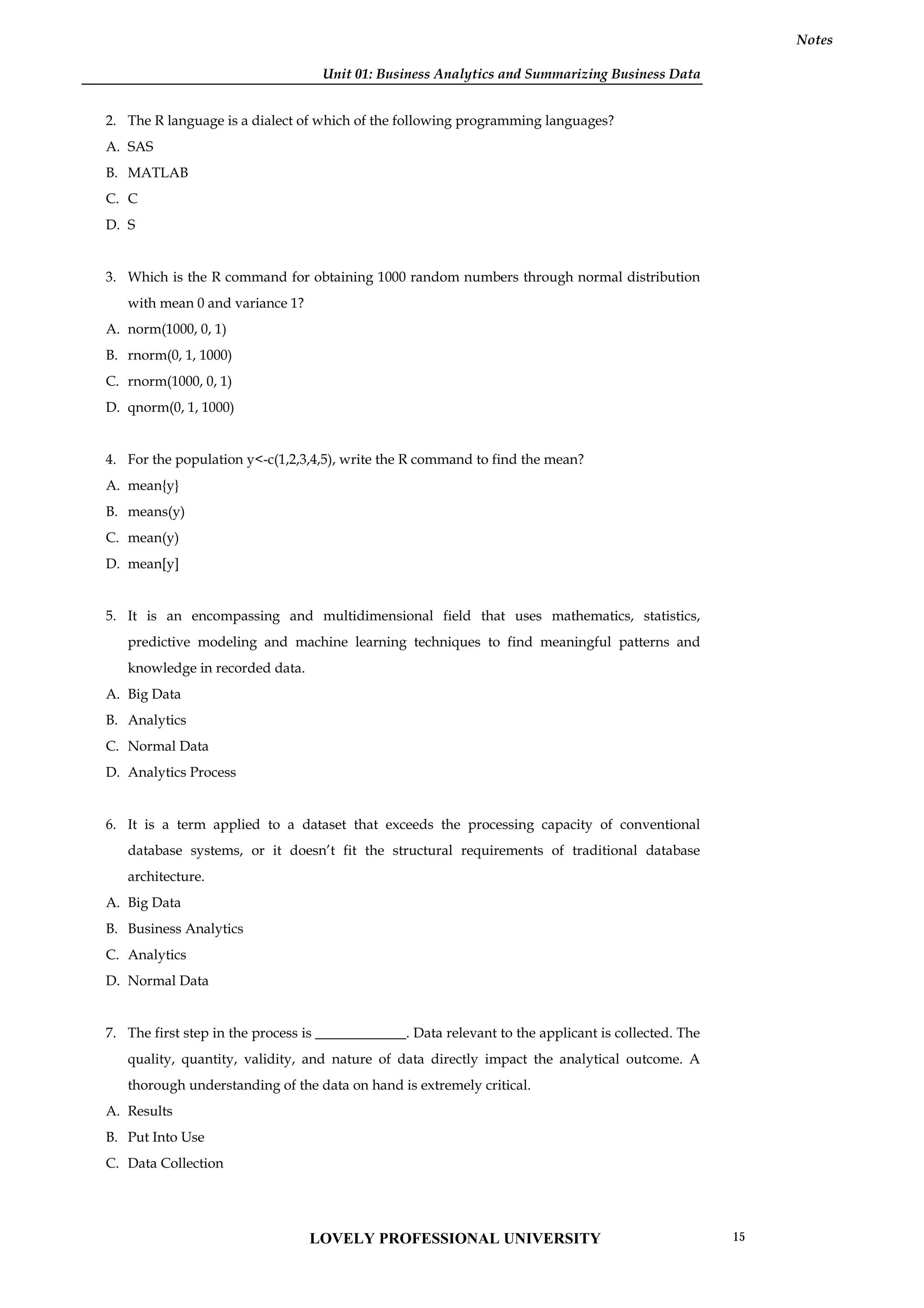 Unit 01: Business Analytics and Summarizing Business Data
Notes
2. The R language is a dialect of which of the following programming languages?
A. SAS
B. MATLAB
C. C
D. S
3. Which is the R command for obtaining 1000 random numbers through normal distribution
with mean 0 and variance 1?
A. norm(1000, 0, 1)
B. rnorm(0, 1, 1000)
C. rnorm(1000, 0, 1)
D. qnorm(0, 1, 1000)
4. For the population y<-c(1,2,3,4,5), write the R command to find the mean?
A. mean{y}
B. means(y)
C. mean(y)
D. mean[y]
5. It is an encompassing and multidimensional field that uses mathematics, statistics,
predictive modeling and machine learning techniques to find meaningful patterns and
knowledge in recorded data.
A. Big Data
B. Analytics
C. Normal Data
D. Analytics Process
6. It is a term applied to a dataset that exceeds the processing capacity of conventional
database systems, or it doesn’t fit the structural requirements of traditional database
architecture.
A. Big Data
B. Business Analytics
C. Analytics
D. Normal Data
7. The first step in the process is _____________. Data relevant to the applicant is collected. The
quality, quantity, validity, and nature of data directly impact the analytical outcome. A
thorough understanding of the data on hand is extremely critical.
A. Results
B. Put Into Use
C. Data Collection
LOVELY PROFESSIONAL UNIVERSITY 15
 