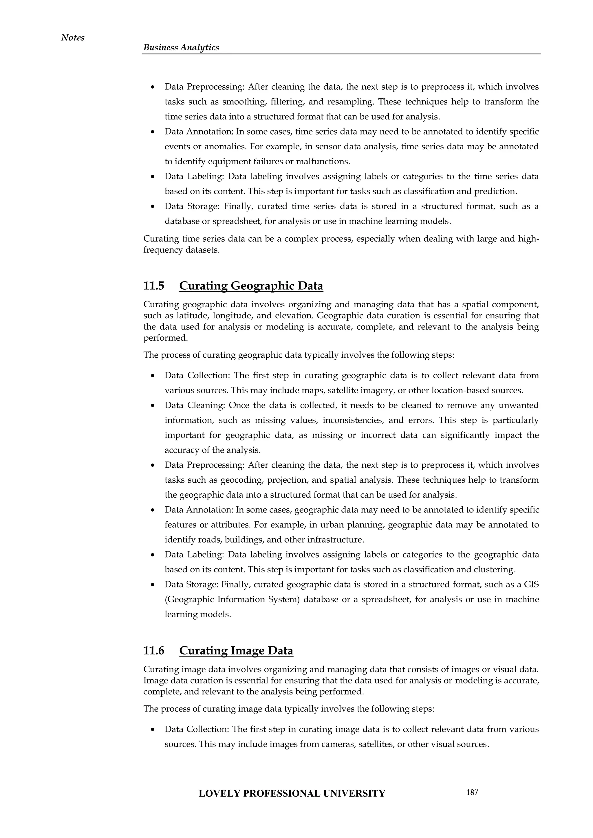 Business Analytics
Notes
 Data Preprocessing: After cleaning the data, the next step is to preprocess it, which involves
tasks such as smoothing, filtering, and resampling. These techniques help to transform the
time series data into a structured format that can be used for analysis.
 Data Annotation: In some cases, time series data may need to be annotated to identify specific
events or anomalies. For example, in sensor data analysis, time series data may be annotated
to identify equipment failures or malfunctions.
 Data Labeling: Data labeling involves assigning labels or categories to the time series data
based on its content. This step is important for tasks such as classification and prediction.
 Data Storage: Finally, curated time series data is stored in a structured format, such as a
database or spreadsheet, for analysis or use in machine learning models.
Curating time series data can be a complex process, especially when dealing with large and high-
frequency datasets.
11.5 Curating Geographic Data
Curating geographic data involves organizing and managing data that has a spatial component,
such as latitude, longitude, and elevation. Geographic data curation is essential for ensuring that
the data used for analysis or modeling is accurate, complete, and relevant to the analysis being
performed.
The process of curating geographic data typically involves the following steps:
 Data Collection: The first step in curating geographic data is to collect relevant data from
various sources. This may include maps, satellite imagery, or other location-based sources.
 Data Cleaning: Once the data is collected, it needs to be cleaned to remove any unwanted
information, such as missing values, inconsistencies, and errors. This step is particularly
important for geographic data, as missing or incorrect data can significantly impact the
accuracy of the analysis.
 Data Preprocessing: After cleaning the data, the next step is to preprocess it, which involves
tasks such as geocoding, projection, and spatial analysis. These techniques help to transform
the geographic data into a structured format that can be used for analysis.
 Data Annotation: In some cases, geographic data may need to be annotated to identify specific
features or attributes. For example, in urban planning, geographic data may be annotated to
identify roads, buildings, and other infrastructure.
 Data Labeling: Data labeling involves assigning labels or categories to the geographic data
based on its content. This step is important for tasks such as classification and clustering.
 Data Storage: Finally, curated geographic data is stored in a structured format, such as a GIS
(Geographic Information System) database or a spreadsheet, for analysis or use in machine
learning models.
11.6 Curating Image Data
Curating image data involves organizing and managing data that consists of images or visual data.
Image data curation is essential for ensuring that the data used for analysis or modeling is accurate,
complete, and relevant to the analysis being performed.
The process of curating image data typically involves the following steps:
 Data Collection: The first step in curating image data is to collect relevant data from various
sources. This may include images from cameras, satellites, or other visual sources.
LOVELY PROFESSIONAL UNIVERSITY 187
 