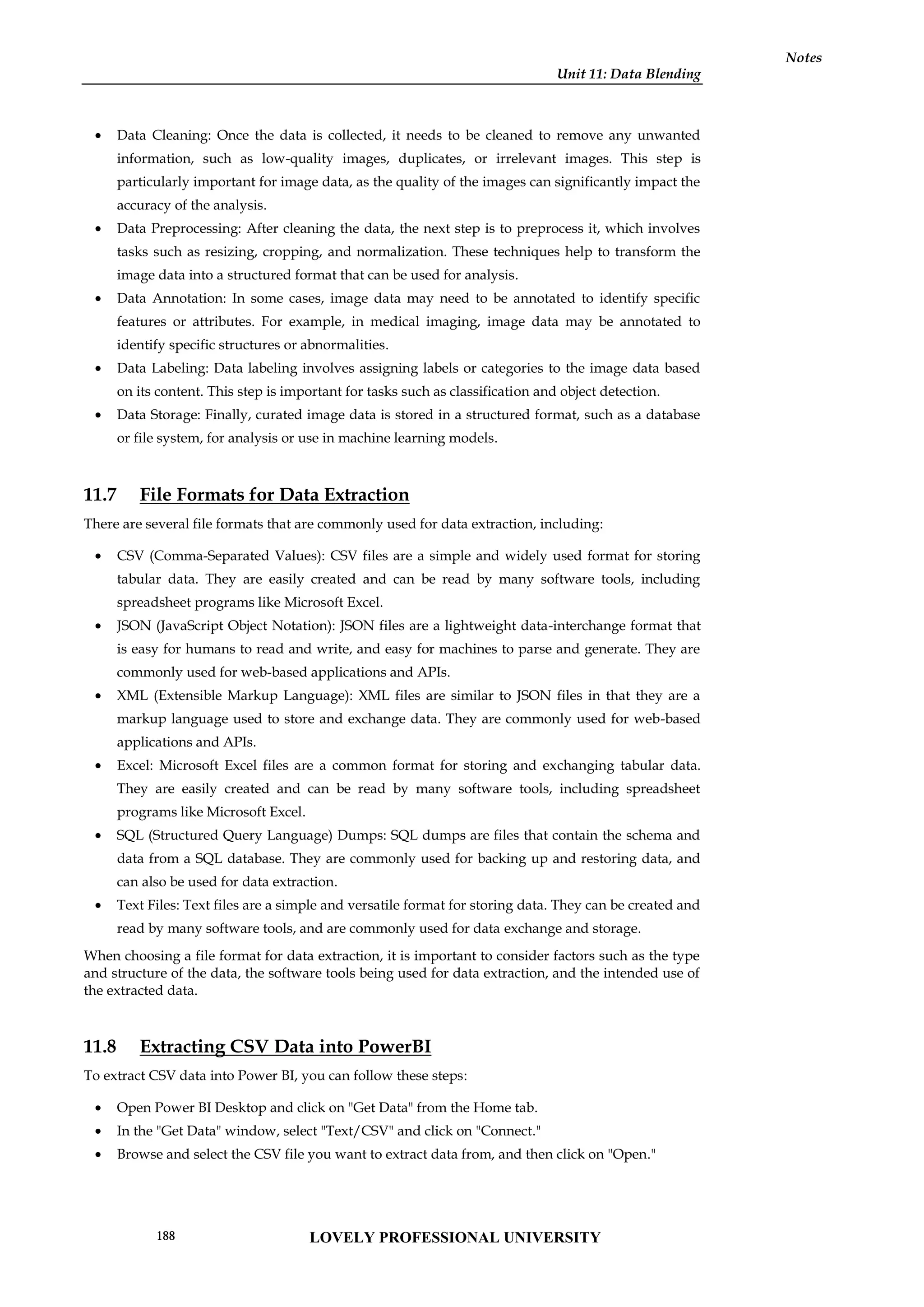 Unit 11: Data Blending
Notes
 Data Cleaning: Once the data is collected, it needs to be cleaned to remove any unwanted
information, such as low-quality images, duplicates, or irrelevant images. This step is
particularly important for image data, as the quality of the images can significantly impact the
accuracy of the analysis.
 Data Preprocessing: After cleaning the data, the next step is to preprocess it, which involves
tasks such as resizing, cropping, and normalization. These techniques help to transform the
image data into a structured format that can be used for analysis.
 Data Annotation: In some cases, image data may need to be annotated to identify specific
features or attributes. For example, in medical imaging, image data may be annotated to
identify specific structures or abnormalities.
 Data Labeling: Data labeling involves assigning labels or categories to the image data based
on its content. This step is important for tasks such as classification and object detection.
 Data Storage: Finally, curated image data is stored in a structured format, such as a database
or file system, for analysis or use in machine learning models.
11.7 File Formats for Data Extraction
There are several file formats that are commonly used for data extraction, including:
 CSV (Comma-Separated Values): CSV files are a simple and widely used format for storing
tabular data. They are easily created and can be read by many software tools, including
spreadsheet programs like Microsoft Excel.
 JSON (JavaScript Object Notation): JSON files are a lightweight data-interchange format that
is easy for humans to read and write, and easy for machines to parse and generate. They are
commonly used for web-based applications and APIs.
 XML (Extensible Markup Language): XML files are similar to JSON files in that they are a
markup language used to store and exchange data. They are commonly used for web-based
applications and APIs.
 Excel: Microsoft Excel files are a common format for storing and exchanging tabular data.
They are easily created and can be read by many software tools, including spreadsheet
programs like Microsoft Excel.
 SQL (Structured Query Language) Dumps: SQL dumps are files that contain the schema and
data from a SQL database. They are commonly used for backing up and restoring data, and
can also be used for data extraction.
 Text Files: Text files are a simple and versatile format for storing data. They can be created and
read by many software tools, and are commonly used for data exchange and storage.
When choosing a file format for data extraction, it is important to consider factors such as the type
and structure of the data, the software tools being used for data extraction, and the intended use of
the extracted data.
11.8 Extracting CSV Data into PowerBI
To extract CSV data into Power BI, you can follow these steps:
 Open Power BI Desktop and click on "Get Data" from the Home tab.
 In the "Get Data" window, select "Text/CSV" and click on "Connect."
 Browse and select the CSV file you want to extract data from, and then click on "Open."
LOVELY PROFESSIONAL UNIVERSITY
188
 