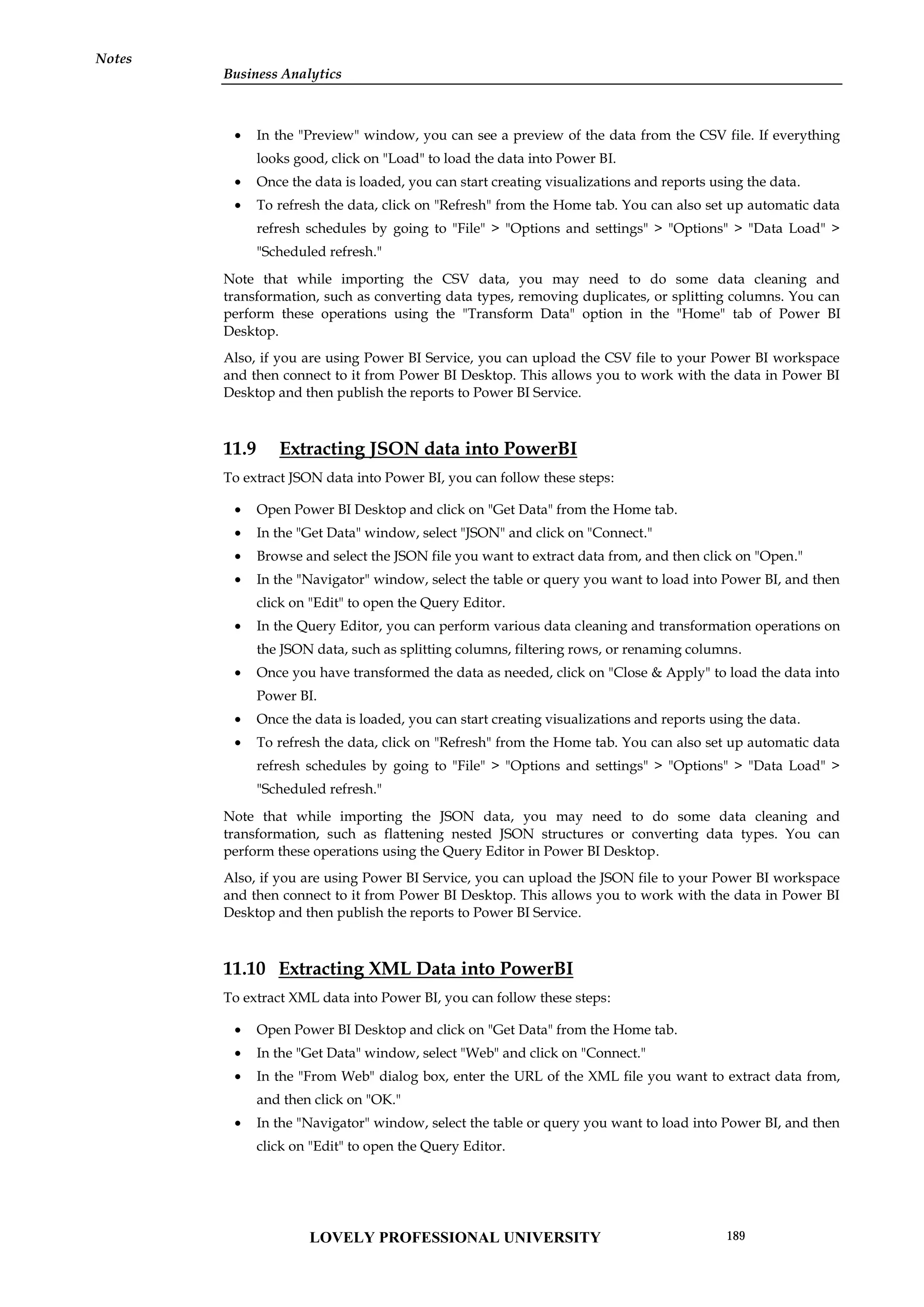 Business Analytics
Notes
 In the "Preview" window, you can see a preview of the data from the CSV file. If everything
looks good, click on "Load" to load the data into Power BI.
 Once the data is loaded, you can start creating visualizations and reports using the data.
 To refresh the data, click on "Refresh" from the Home tab. You can also set up automatic data
refresh schedules by going to "File" > "Options and settings" > "Options" > "Data Load" >
"Scheduled refresh."
Note that while importing the CSV data, you may need to do some data cleaning and
transformation, such as converting data types, removing duplicates, or splitting columns. You can
perform these operations using the "Transform Data" option in the "Home" tab of Power BI
Desktop.
Also, if you are using Power BI Service, you can upload the CSV file to your Power BI workspace
and then connect to it from Power BI Desktop. This allows you to work with the data in Power BI
Desktop and then publish the reports to Power BI Service.
11.9 Extracting JSON data into PowerBI
To extract JSON data into Power BI, you can follow these steps:
 Open Power BI Desktop and click on "Get Data" from the Home tab.
 In the "Get Data" window, select "JSON" and click on "Connect."
 Browse and select the JSON file you want to extract data from, and then click on "Open."
 In the "Navigator" window, select the table or query you want to load into Power BI, and then
click on "Edit" to open the Query Editor.
 In the Query Editor, you can perform various data cleaning and transformation operations on
the JSON data, such as splitting columns, filtering rows, or renaming columns.
 Once you have transformed the data as needed, click on "Close & Apply" to load the data into
Power BI.
 Once the data is loaded, you can start creating visualizations and reports using the data.
 To refresh the data, click on "Refresh" from the Home tab. You can also set up automatic data
refresh schedules by going to "File" > "Options and settings" > "Options" > "Data Load" >
"Scheduled refresh."
Note that while importing the JSON data, you may need to do some data cleaning and
transformation, such as flattening nested JSON structures or converting data types. You can
perform these operations using the Query Editor in Power BI Desktop.
Also, if you are using Power BI Service, you can upload the JSON file to your Power BI workspace
and then connect to it from Power BI Desktop. This allows you to work with the data in Power BI
Desktop and then publish the reports to Power BI Service.
11.10 Extracting XML Data into PowerBI
To extract XML data into Power BI, you can follow these steps:
 Open Power BI Desktop and click on "Get Data" from the Home tab.
 In the "Get Data" window, select "Web" and click on "Connect."
 In the "From Web" dialog box, enter the URL of the XML file you want to extract data from,
and then click on "OK."
 In the "Navigator" window, select the table or query you want to load into Power BI, and then
click on "Edit" to open the Query Editor.
LOVELY PROFESSIONAL UNIVERSITY 189
 