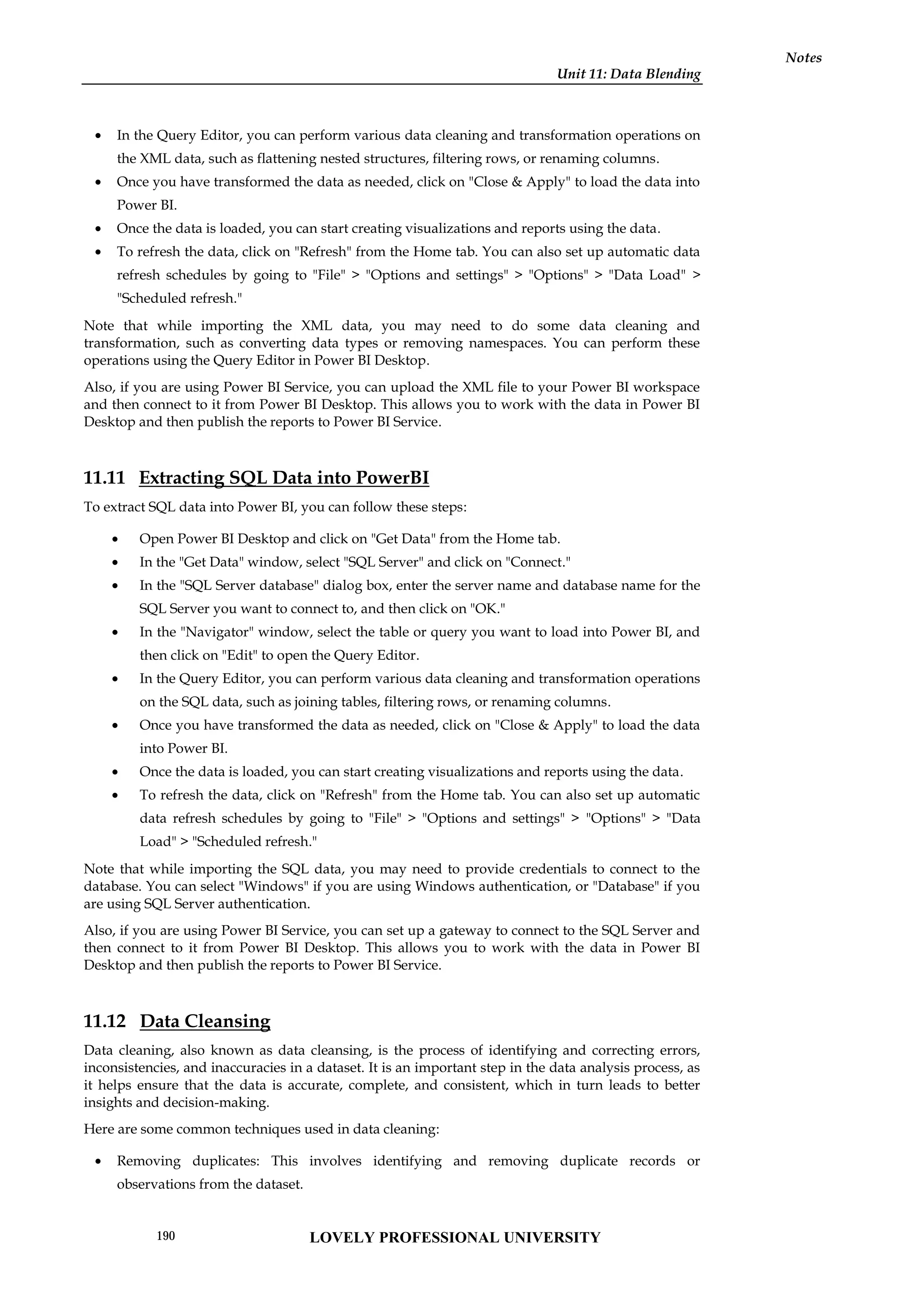 Unit 11: Data Blending
Notes
 In the Query Editor, you can perform various data cleaning and transformation operations on
the XML data, such as flattening nested structures, filtering rows, or renaming columns.
 Once you have transformed the data as needed, click on "Close & Apply" to load the data into
Power BI.
 Once the data is loaded, you can start creating visualizations and reports using the data.
 To refresh the data, click on "Refresh" from the Home tab. You can also set up automatic data
refresh schedules by going to "File" > "Options and settings" > "Options" > "Data Load" >
"Scheduled refresh."
Note that while importing the XML data, you may need to do some data cleaning and
transformation, such as converting data types or removing namespaces. You can perform these
operations using the Query Editor in Power BI Desktop.
Also, if you are using Power BI Service, you can upload the XML file to your Power BI workspace
and then connect to it from Power BI Desktop. This allows you to work with the data in Power BI
Desktop and then publish the reports to Power BI Service.
11.11 Extracting SQL Data into PowerBI
To extract SQL data into Power BI, you can follow these steps:
 Open Power BI Desktop and click on "Get Data" from the Home tab.
 In the "Get Data" window, select "SQL Server" and click on "Connect."
 In the "SQL Server database" dialog box, enter the server name and database name for the
SQL Server you want to connect to, and then click on "OK."
 In the "Navigator" window, select the table or query you want to load into Power BI, and
then click on "Edit" to open the Query Editor.
 In the Query Editor, you can perform various data cleaning and transformation operations
on the SQL data, such as joining tables, filtering rows, or renaming columns.
 Once you have transformed the data as needed, click on "Close & Apply" to load the data
into Power BI.
 Once the data is loaded, you can start creating visualizations and reports using the data.
 To refresh the data, click on "Refresh" from the Home tab. You can also set up automatic
data refresh schedules by going to "File" > "Options and settings" > "Options" > "Data
Load" > "Scheduled refresh."
Note that while importing the SQL data, you may need to provide credentials to connect to the
database. You can select "Windows" if you are using Windows authentication, or "Database" if you
are using SQL Server authentication.
Also, if you are using Power BI Service, you can set up a gateway to connect to the SQL Server and
then connect to it from Power BI Desktop. This allows you to work with the data in Power BI
Desktop and then publish the reports to Power BI Service.
11.12 Data Cleansing
Data cleaning, also known as data cleansing, is the process of identifying and correcting errors,
inconsistencies, and inaccuracies in a dataset. It is an important step in the data analysis process, as
it helps ensure that the data is accurate, complete, and consistent, which in turn leads to better
insights and decision-making.
Here are some common techniques used in data cleaning:
 Removing duplicates: This involves identifying and removing duplicate records or
observations from the dataset.
LOVELY PROFESSIONAL UNIVERSITY
190
 