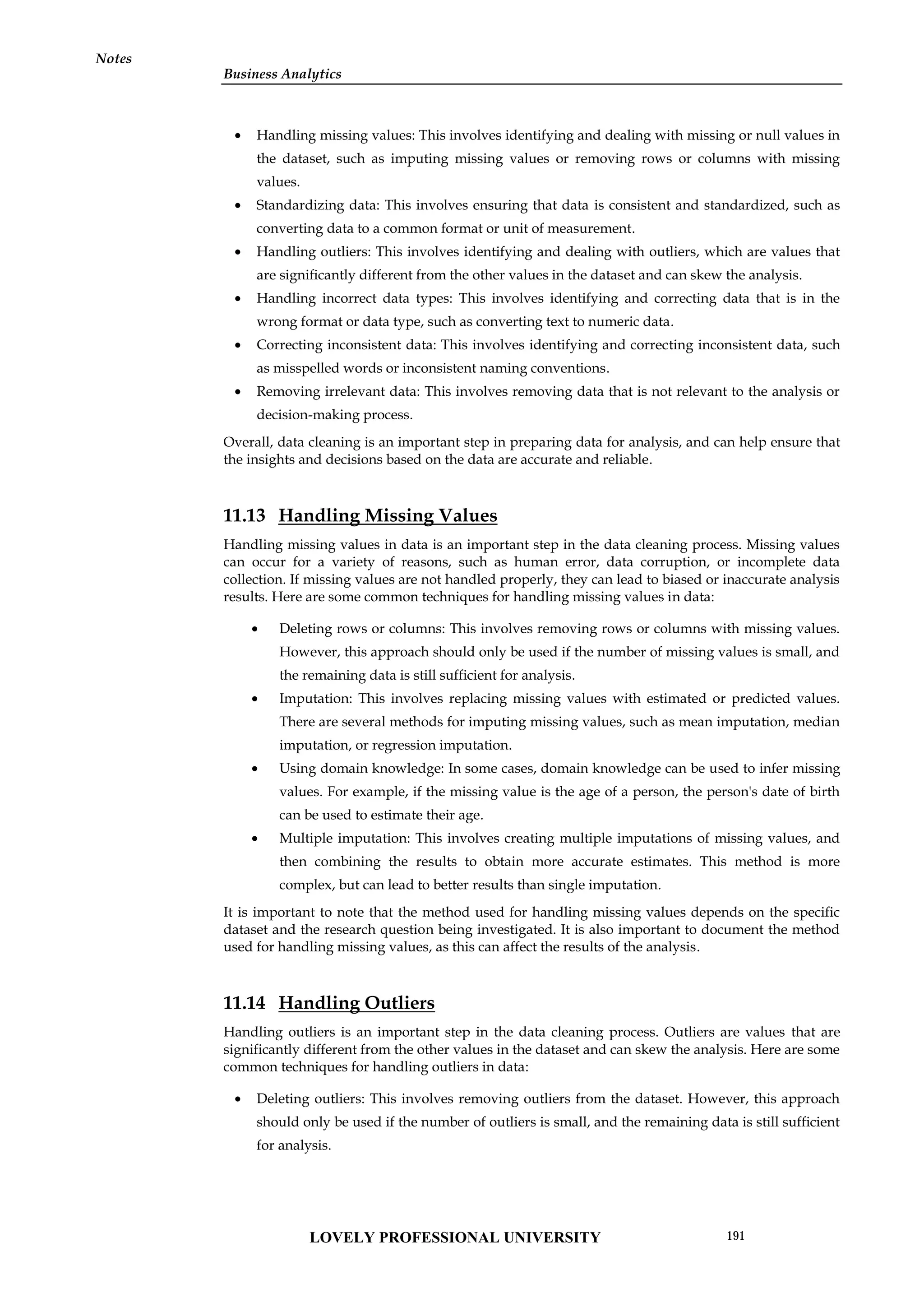 Business Analytics
Notes
 Handling missing values: This involves identifying and dealing with missing or null values in
the dataset, such as imputing missing values or removing rows or columns with missing
values.
 Standardizing data: This involves ensuring that data is consistent and standardized, such as
converting data to a common format or unit of measurement.
 Handling outliers: This involves identifying and dealing with outliers, which are values that
are significantly different from the other values in the dataset and can skew the analysis.
 Handling incorrect data types: This involves identifying and correcting data that is in the
wrong format or data type, such as converting text to numeric data.
 Correcting inconsistent data: This involves identifying and correcting inconsistent data, such
as misspelled words or inconsistent naming conventions.
 Removing irrelevant data: This involves removing data that is not relevant to the analysis or
decision-making process.
Overall, data cleaning is an important step in preparing data for analysis, and can help ensure that
the insights and decisions based on the data are accurate and reliable.
11.13 Handling Missing Values
Handling missing values in data is an important step in the data cleaning process. Missing values
can occur for a variety of reasons, such as human error, data corruption, or incomplete data
collection. If missing values are not handled properly, they can lead to biased or inaccurate analysis
results. Here are some common techniques for handling missing values in data:
 Deleting rows or columns: This involves removing rows or columns with missing values.
However, this approach should only be used if the number of missing values is small, and
the remaining data is still sufficient for analysis.
 Imputation: This involves replacing missing values with estimated or predicted values.
There are several methods for imputing missing values, such as mean imputation, median
imputation, or regression imputation.
 Using domain knowledge: In some cases, domain knowledge can be used to infer missing
values. For example, if the missing value is the age of a person, the person's date of birth
can be used to estimate their age.
 Multiple imputation: This involves creating multiple imputations of missing values, and
then combining the results to obtain more accurate estimates. This method is more
complex, but can lead to better results than single imputation.
It is important to note that the method used for handling missing values depends on the specific
dataset and the research question being investigated. It is also important to document the method
used for handling missing values, as this can affect the results of the analysis.
11.14 Handling Outliers
Handling outliers is an important step in the data cleaning process. Outliers are values that are
significantly different from the other values in the dataset and can skew the analysis. Here are some
common techniques for handling outliers in data:
 Deleting outliers: This involves removing outliers from the dataset. However, this approach
should only be used if the number of outliers is small, and the remaining data is still sufficient
for analysis.
LOVELY PROFESSIONAL UNIVERSITY 191
 