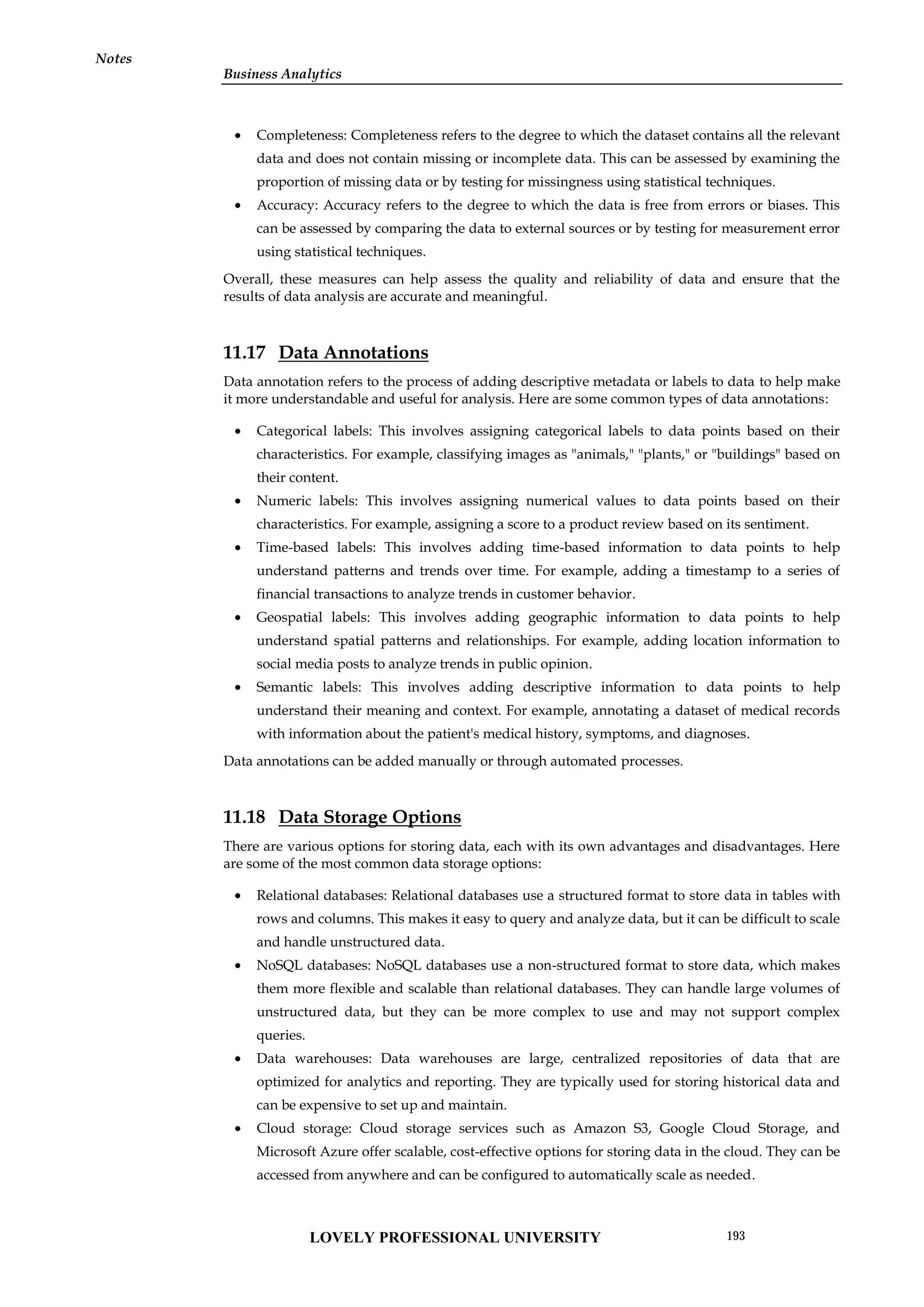 Business Analytics
Notes
 Completeness: Completeness refers to the degree to which the dataset contains all the relevant
data and does not contain missing or incomplete data. This can be assessed by examining the
proportion of missing data or by testing for missingness using statistical techniques.
 Accuracy: Accuracy refers to the degree to which the data is free from errors or biases. This
can be assessed by comparing the data to external sources or by testing for measurement error
using statistical techniques.
Overall, these measures can help assess the quality and reliability of data and ensure that the
results of data analysis are accurate and meaningful.
11.17 Data Annotations
Data annotation refers to the process of adding descriptive metadata or labels to data to help make
it more understandable and useful for analysis. Here are some common types of data annotations:
 Categorical labels: This involves assigning categorical labels to data points based on their
characteristics. For example, classifying images as "animals," "plants," or "buildings" based on
their content.
 Numeric labels: This involves assigning numerical values to data points based on their
characteristics. For example, assigning a score to a product review based on its sentiment.
 Time-based labels: This involves adding time-based information to data points to help
understand patterns and trends over time. For example, adding a timestamp to a series of
financial transactions to analyze trends in customer behavior.
 Geospatial labels: This involves adding geographic information to data points to help
understand spatial patterns and relationships. For example, adding location information to
social media posts to analyze trends in public opinion.
 Semantic labels: This involves adding descriptive information to data points to help
understand their meaning and context. For example, annotating a dataset of medical records
with information about the patient's medical history, symptoms, and diagnoses.
Data annotations can be added manually or through automated processes.
11.18 Data Storage Options
There are various options for storing data, each with its own advantages and disadvantages. Here
are some of the most common data storage options:
 Relational databases: Relational databases use a structured format to store data in tables with
rows and columns. This makes it easy to query and analyze data, but it can be difficult to scale
and handle unstructured data.
 NoSQL databases: NoSQL databases use a non-structured format to store data, which makes
them more flexible and scalable than relational databases. They can handle large volumes of
unstructured data, but they can be more complex to use and may not support complex
queries.
 Data warehouses: Data warehouses are large, centralized repositories of data that are
optimized for analytics and reporting. They are typically used for storing historical data and
can be expensive to set up and maintain.
 Cloud storage: Cloud storage services such as Amazon S3, Google Cloud Storage, and
Microsoft Azure offer scalable, cost-effective options for storing data in the cloud. They can be
accessed from anywhere and can be configured to automatically scale as needed.
LOVELY PROFESSIONAL UNIVERSITY 193
 