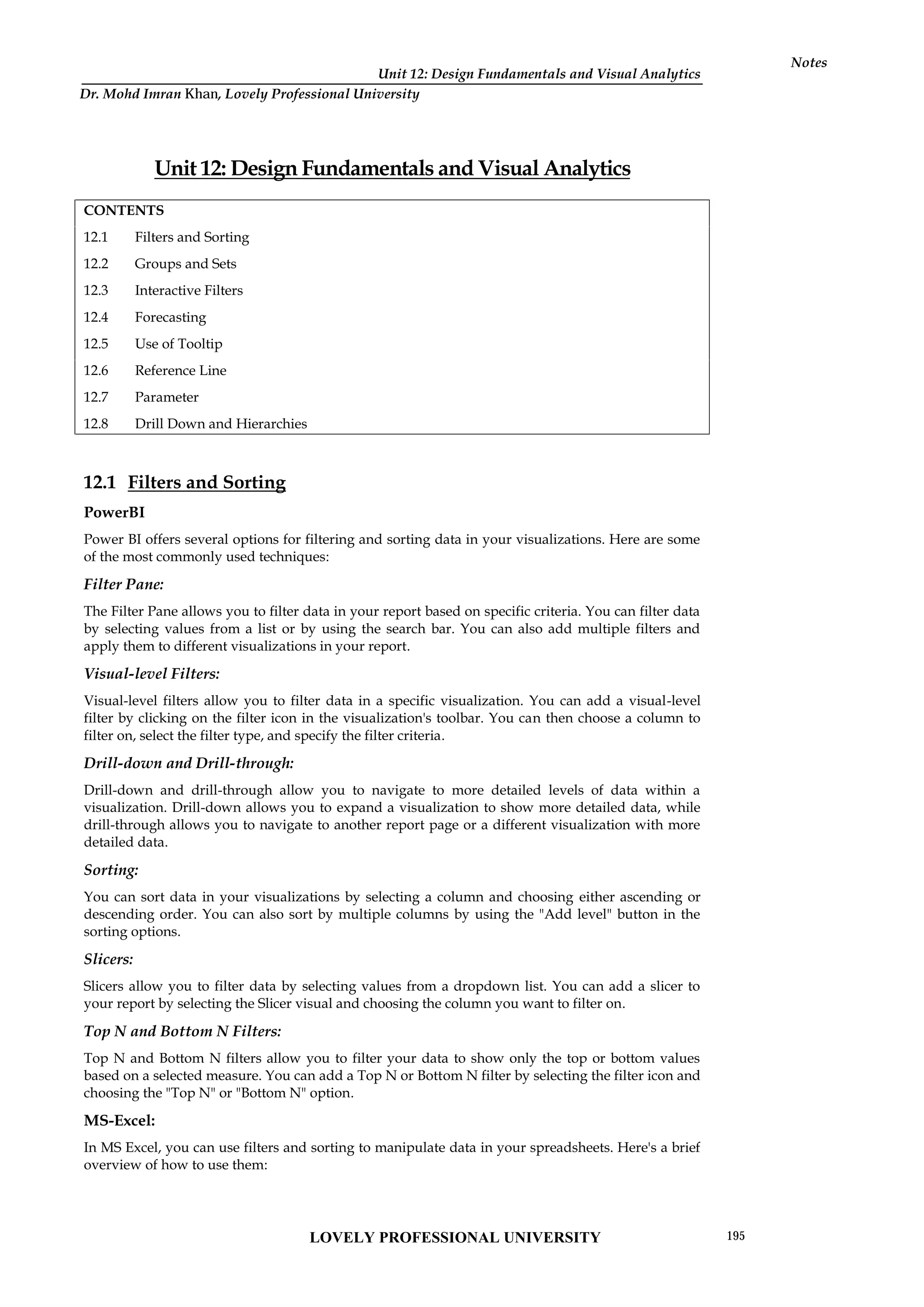 Unit 12: Design Fundamentals and Visual Analytics
Notes
Unit 12: Design Fundamentals and Visual Analytics
CONTENTS
12.1 Filters and Sorting
12.2 Groups and Sets
12.3 Interactive Filters
12.4 Forecasting
12.5 Use of Tooltip
12.6 Reference Line
12.7 Parameter
12.8 Drill Down and Hierarchies
12.1 Filters and Sorting
PowerBI
Power BI offers several options for filtering and sorting data in your visualizations. Here are some
of the most commonly used techniques:
Filter Pane:
The Filter Pane allows you to filter data in your report based on specific criteria. You can filter data
by selecting values from a list or by using the search bar. You can also add multiple filters and
apply them to different visualizations in your report.
Visual-level Filters:
Visual-level filters allow you to filter data in a specific visualization. You can add a visual-level
filter by clicking on the filter icon in the visualization's toolbar. You can then choose a column to
filter on, select the filter type, and specify the filter criteria.
Drill-down and Drill-through:
Drill-down and drill-through allow you to navigate to more detailed levels of data within a
visualization. Drill-down allows you to expand a visualization to show more detailed data, while
drill-through allows you to navigate to another report page or a different visualization with more
detailed data.
Sorting:
You can sort data in your visualizations by selecting a column and choosing either ascending or
descending order. You can also sort by multiple columns by using the "Add level" button in the
sorting options.
Slicers:
Slicers allow you to filter data by selecting values from a dropdown list. You can add a slicer to
your report by selecting the Slicer visual and choosing the column you want to filter on.
Top N and Bottom N Filters:
Top N and Bottom N filters allow you to filter your data to show only the top or bottom values
based on a selected measure. You can add a Top N or Bottom N filter by selecting the filter icon and
choosing the "Top N" or "Bottom N" option.
MS-Excel:
In MS Excel, you can use filters and sorting to manipulate data in your spreadsheets. Here's a brief
overview of how to use them:
LOVELY PROFESSIONAL UNIVERSITY 195
Dr. Mohd Imran Khan, Lovely Professional University
 