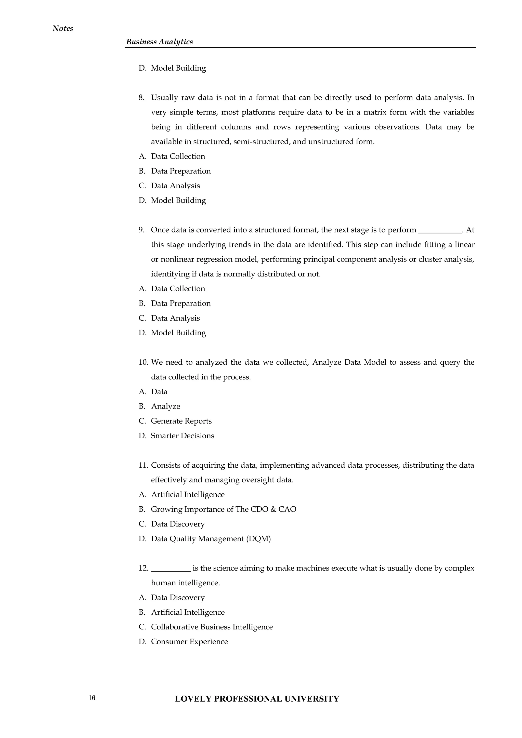 Business Analytics
Notes
D. Model Building
8. Usually raw data is not in a format that can be directly used to perform data analysis. In
very simple terms, most platforms require data to be in a matrix form with the variables
being in different columns and rows representing various observations. Data may be
available in structured, semi-structured, and unstructured form.
A. Data Collection
B. Data Preparation
C. Data Analysis
D. Model Building
9. Once data is converted into a structured format, the next stage is to perform ___________. At
this stage underlying trends in the data are identified. This step can include fitting a linear
or nonlinear regression model, performing principal component analysis or cluster analysis,
identifying if data is normally distributed or not.
A. Data Collection
B. Data Preparation
C. Data Analysis
D. Model Building
10. We need to analyzed the data we collected, Analyze Data Model to assess and query the
data collected in the process.
A. Data
B. Analyze
C. Generate Reports
D. Smarter Decisions
11. Consists of acquiring the data, implementing advanced data processes, distributing the data
effectively and managing oversight data.
A. Artificial Intelligence
B. Growing Importance of The CDO & CAO
C. Data Discovery
D. Data Quality Management (DQM)
12. __________ is the science aiming to make machines execute what is usually done by complex
human intelligence.
A. Data Discovery
B. Artificial Intelligence
C. Collaborative Business Intelligence
D. Consumer Experience
LOVELY PROFESSIONAL UNIVERSITY
16
 