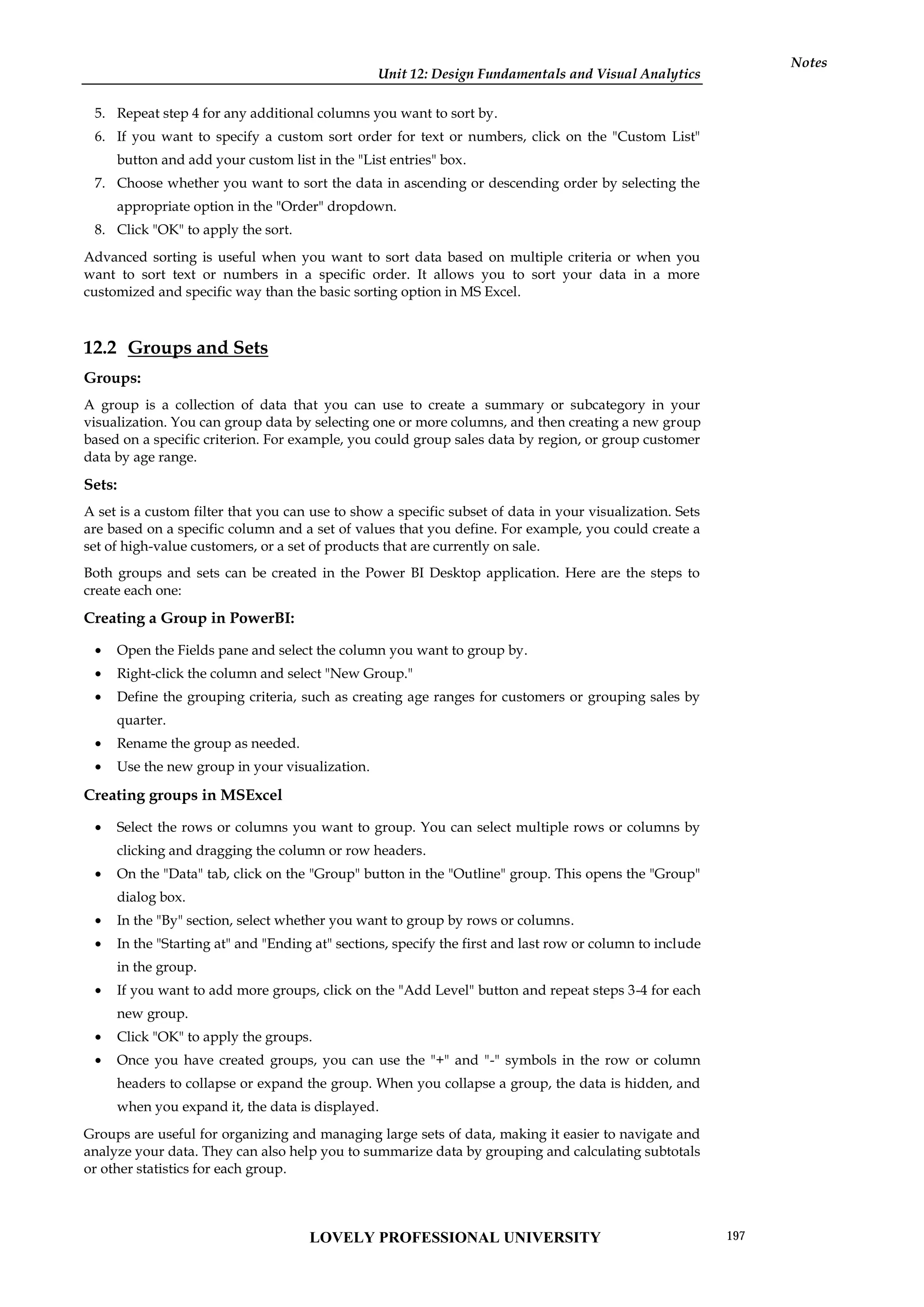 Unit 12: Design Fundamentals and Visual Analytics
Notes
5. Repeat step 4 for any additional columns you want to sort by.
6. If you want to specify a custom sort order for text or numbers, click on the "Custom List"
button and add your custom list in the "List entries" box.
7. Choose whether you want to sort the data in ascending or descending order by selecting the
appropriate option in the "Order" dropdown.
8. Click "OK" to apply the sort.
Advanced sorting is useful when you want to sort data based on multiple criteria or when you
want to sort text or numbers in a specific order. It allows you to sort your data in a more
customized and specific way than the basic sorting option in MS Excel.
12.2 Groups and Sets
Groups:
A group is a collection of data that you can use to create a summary or subcategory in your
visualization. You can group data by selecting one or more columns, and then creating a new group
based on a specific criterion. For example, you could group sales data by region, or group customer
data by age range.
Sets:
A set is a custom filter that you can use to show a specific subset of data in your visualization. Sets
are based on a specific column and a set of values that you define. For example, you could create a
set of high-value customers, or a set of products that are currently on sale.
Both groups and sets can be created in the Power BI Desktop application. Here are the steps to
create each one:
Creating a Group in PowerBI:
 Open the Fields pane and select the column you want to group by.
 Right-click the column and select "New Group."
 Define the grouping criteria, such as creating age ranges for customers or grouping sales by
quarter.
 Rename the group as needed.
 Use the new group in your visualization.
Creating groups in MSExcel
 Select the rows or columns you want to group. You can select multiple rows or columns by
clicking and dragging the column or row headers.
 On the "Data" tab, click on the "Group" button in the "Outline" group. This opens the "Group"
dialog box.
 In the "By" section, select whether you want to group by rows or columns.
 In the "Starting at" and "Ending at" sections, specify the first and last row or column to include
in the group.
 If you want to add more groups, click on the "Add Level" button and repeat steps 3-4 for each
new group.
 Click "OK" to apply the groups.
 Once you have created groups, you can use the "+" and "-" symbols in the row or column
headers to collapse or expand the group. When you collapse a group, the data is hidden, and
when you expand it, the data is displayed.
Groups are useful for organizing and managing large sets of data, making it easier to navigate and
analyze your data. They can also help you to summarize data by grouping and calculating subtotals
or other statistics for each group.
LOVELY PROFESSIONAL UNIVERSITY 197
 