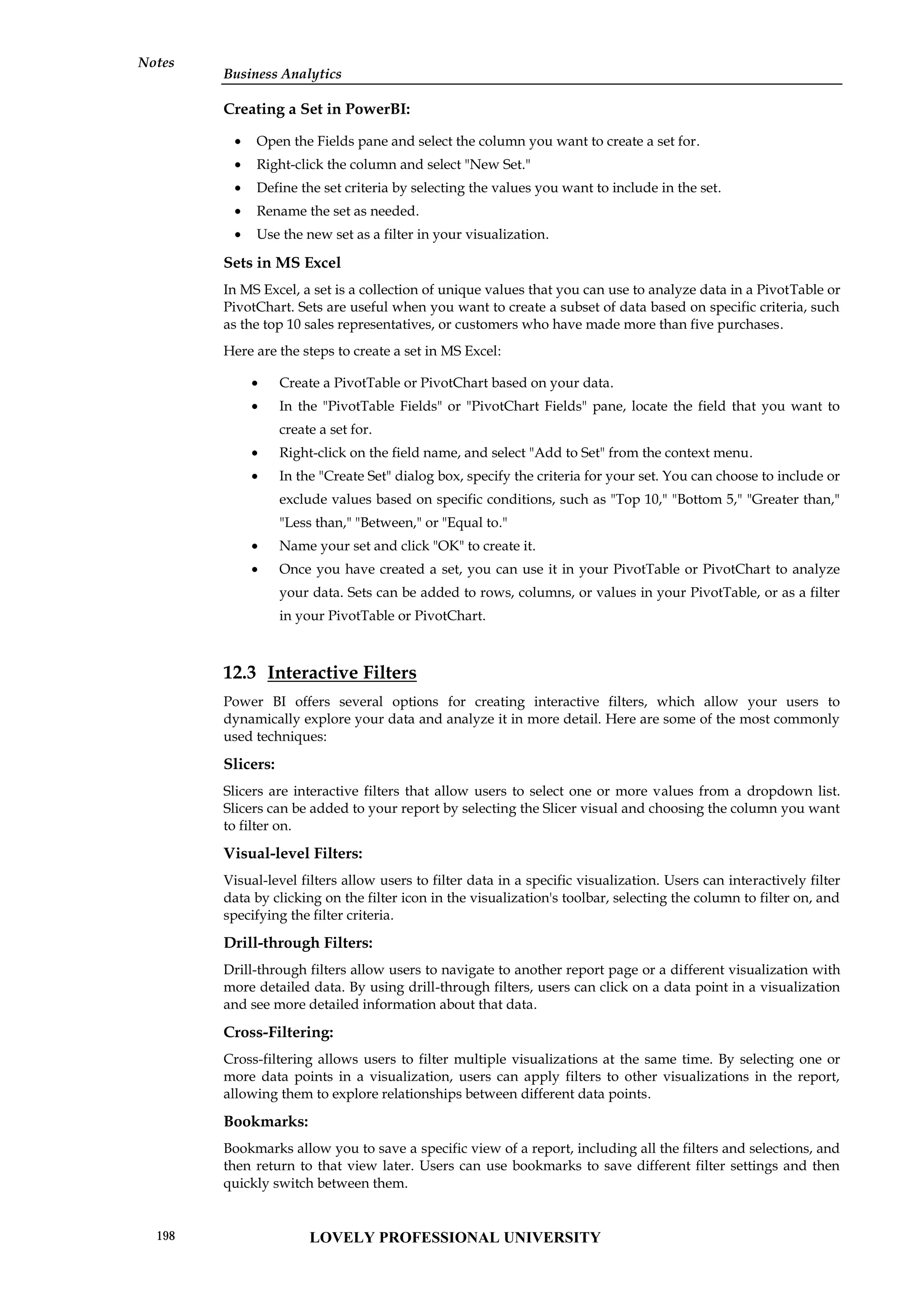 Business Analytics
Notes
Creating a Set in PowerBI:
 Open the Fields pane and select the column you want to create a set for.
 Right-click the column and select "New Set."
 Define the set criteria by selecting the values you want to include in the set.
 Rename the set as needed.
 Use the new set as a filter in your visualization.
Sets in MS Excel
In MS Excel, a set is a collection of unique values that you can use to analyze data in a PivotTable or
PivotChart. Sets are useful when you want to create a subset of data based on specific criteria, such
as the top 10 sales representatives, or customers who have made more than five purchases.
Here are the steps to create a set in MS Excel:
 Create a PivotTable or PivotChart based on your data.
 In the "PivotTable Fields" or "PivotChart Fields" pane, locate the field that you want to
create a set for.
 Right-click on the field name, and select "Add to Set" from the context menu.
 In the "Create Set" dialog box, specify the criteria for your set. You can choose to include or
exclude values based on specific conditions, such as "Top 10," "Bottom 5," "Greater than,"
"Less than," "Between," or "Equal to."
 Name your set and click "OK" to create it.
 Once you have created a set, you can use it in your PivotTable or PivotChart to analyze
your data. Sets can be added to rows, columns, or values in your PivotTable, or as a filter
in your PivotTable or PivotChart.
12.3 Interactive Filters
Power BI offers several options for creating interactive filters, which allow your users to
dynamically explore your data and analyze it in more detail. Here are some of the most commonly
used techniques:
Slicers:
Slicers are interactive filters that allow users to select one or more values from a dropdown list.
Slicers can be added to your report by selecting the Slicer visual and choosing the column you want
to filter on.
Visual-level Filters:
Visual-level filters allow users to filter data in a specific visualization. Users can interactively filter
data by clicking on the filter icon in the visualization's toolbar, selecting the column to filter on, and
specifying the filter criteria.
Drill-through Filters:
Drill-through filters allow users to navigate to another report page or a different visualization with
more detailed data. By using drill-through filters, users can click on a data point in a visualization
and see more detailed information about that data.
Cross-Filtering:
Cross-filtering allows users to filter multiple visualizations at the same time. By selecting one or
more data points in a visualization, users can apply filters to other visualizations in the report,
allowing them to explore relationships between different data points.
Bookmarks:
Bookmarks allow you to save a specific view of a report, including all the filters and selections, and
then return to that view later. Users can use bookmarks to save different filter settings and then
quickly switch between them.
LOVELY PROFESSIONAL UNIVERSITY
198
 
